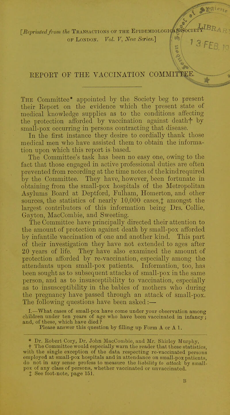 [Reprintedfrom the Transactions of the Epidemiologi of London. Vol. V, New Scries.] EEPOET OF THE VACCINATION COMMITTEE. The Committee* appointed by the Society beg to present their Report on the evidence which the present state of medical knowledge supplies as to the conditions affecting the protection afforded by vaccination against deathf by small-pox occurring in persons contracting that disease. In the first instance they desire to cordially thank those medical men who have assisted them to obtain the informa- tion upon which this report is based. The Committee's task has been no easy one, owing to the fact that those engaged in active professional duties are often prevented from recording at the time notes of thekindrequired by the Committee. They have, however, been fortunate in obtaining from the small-pox hospitals of the Metropolitan Asylums Board at Deptforcl, Fulham, Homerton, and other sources, the statistics of nearly 10,000 cases,| amongst the largest contributors of this information being Drs. Collie, Gay ton, MacCombie, and Sweeting. The Committee have principally directed their attention to the amount of protection against death by small-pox afforded by infantile vaccination of one and another kind. This part of their investigation they have not extended to ages after 20 years of life. They have also examined the amount of protection afforded by re-vaccination, especially among the attendants upon small-pox patients. Information, too, has been sought as to subsequent attacks of small-pox in the same person, and as to insusceptibility to vaccination, especially as to insusceptibility in the babies of mothers who during the pregnancy have passed through an attack of small-pox. The following questions have been asked:— I.—What cases of sniall-pox have come under your observation among children under ten years of age who have been vaccinated in infancy; and, of these, which have died ? Please answer this question by filling up Form A or A I. * Dr. Robert Cory, Dr. John MacCombie, and Mr. Shirley Murphy. f The Committee would especially warn the reader that these statistics, with the single exception of the data respecting re-vaccinated persons employed at small-pox hospitals and in attendance on small-pox patients, do not in any sense profess to measure the liability to attack by small- pox of any class of persons, whether vaccinated or unvaccinated. X See foot-note, page 151. B