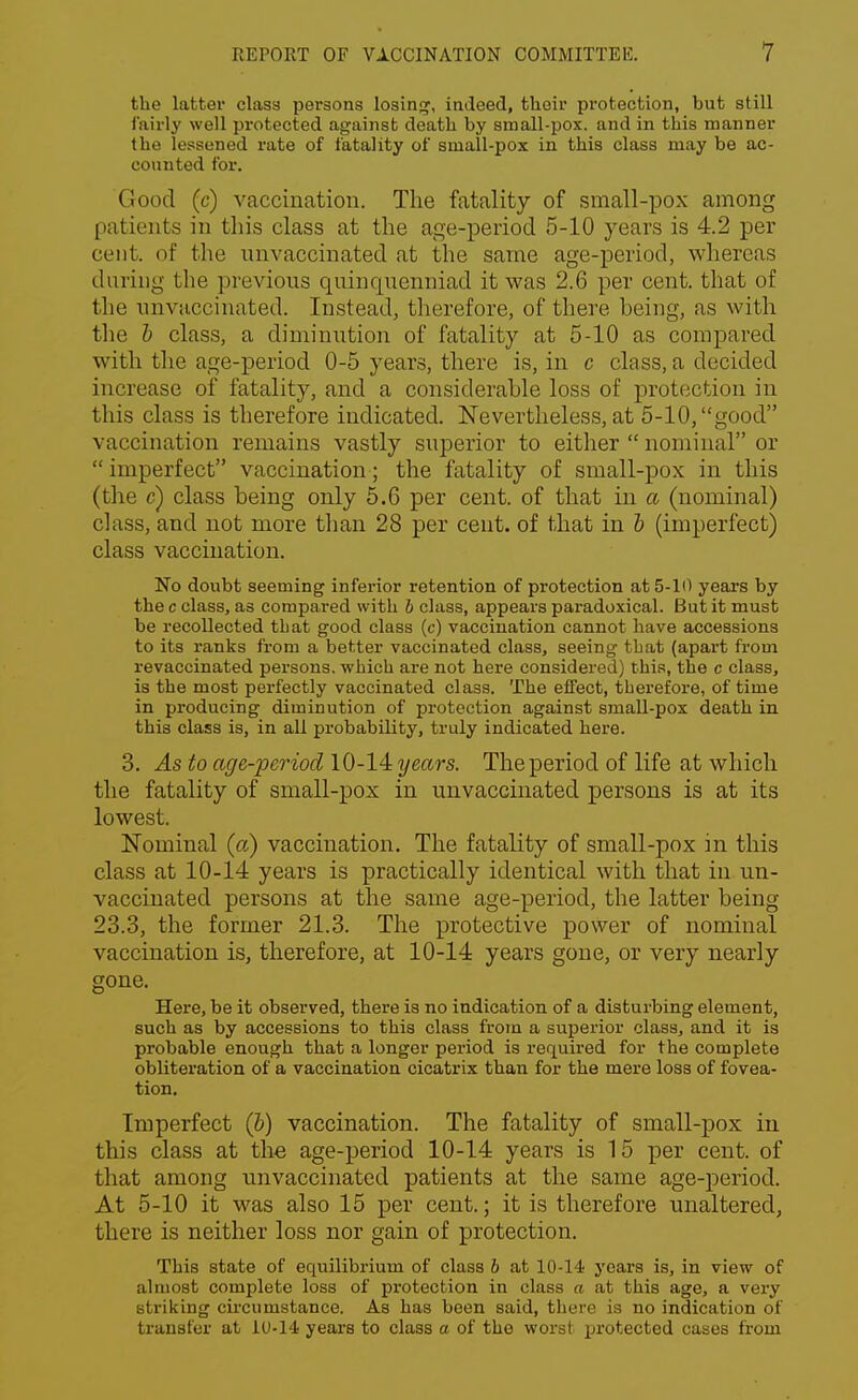 the latter class persons losing, indeed, their protection, but still iViirly well protected against death by small-pox. and in this manner the lessened rate of fatality of small-pox in this class may be ac- counted for. Good (c) vaccination. The fatality of small-pox among patients in this class at the age-period 5-10 years is 4.2 per cent, of the nnvaccinated at the same age-period, whereas during the previous quinquenniad it was 2.6 per cent, that of the nnvaccinated. Instead, therefore, of there being, as with the b class, a diminution of fatality at 5-10 as compared with the age-period 0-5 years, there is, in c class, a decided increase of fatality, and a considerable loss of protection in this class is therefore indicated. Nevertheless, at 5-10, good vaccination remains vastly superior to either  nominal or  imperfect vaccination; the fatality of small-pox in this (the c) class being only 5.6 per cent, of that in a (nominal) class, and not more than 28 per cent, of that in b (imperfect) class vaccination. No doubt seeming inferior retention of protection at 5-1(1 years by the c class, as compared with b class, appears paradoxical. But it must be recollected that good class (c) vaccination cannot have accessions to its ranks from a better vaccinated class, seeing that (apart from revaccinated persons, which are not here considered) this, the c class, is the most perfectly vaccinated class. The effect, therefore, of time in producing diminution of protection against small-pox death in this class is, in all probability, truly indicated here. 3. As to age-period 10-14 years. The period of life at which the fatality of small-pox in unvaccinated persons is at its lowest. Nominal (a) vaccination. The fatality of small-pox in this class at 10-14 years is practically identical with that in un- vaccinated persons at the same age-period, the latter being 23.3, the former 21.3. The protective power of nominal vaccination is, therefore, at 10-14 years gone, or very nearly gone. Here, be it observed, there is no indication of a disturbing element, such as by accessions to this class from a superior class, and it is probable enough that a longer period is required for the complete obliteration of a vaccination cicatrix than for the mere loss of fovea- tion. Imperfect (b) vaccination. The fatality of small-pox in this class at the age-period 10-14 years is 15 per cent, of that among unvaccinated patients at the same age-period. At 5-10 it was also 15 per cent.; it is therefore unaltered, there is neither loss nor gain of protection. This state of equilibrium of class b at 10-14 years is, in view of almost complete loss of protection in class a at this age, a very striking circumstance. As has been said, there is no indication of transfer at 1U-14 years to class a of the worst protected cases from