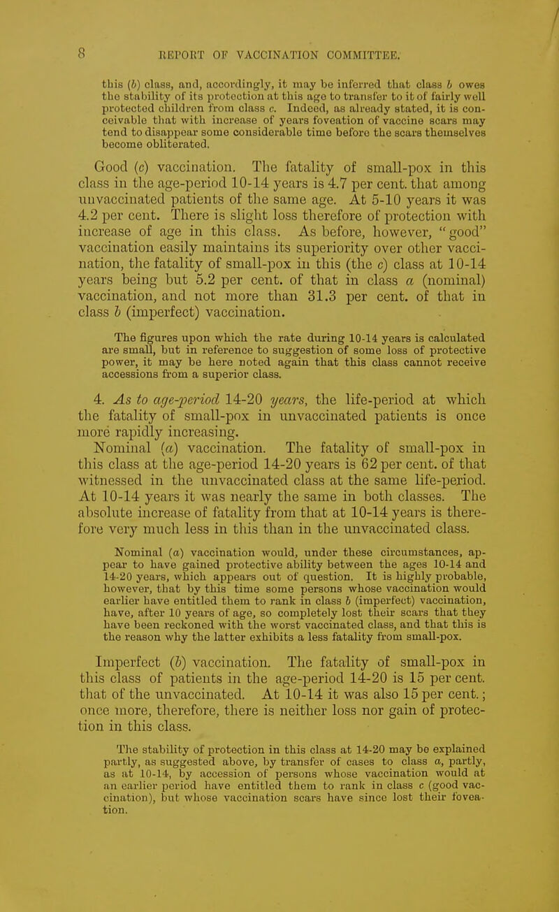 this (6) class, and, accordingly, it may be inferred that class b owes the stability of its protection at this age to transfer to it of fairly well protected children from class a Indeed, as already stated, it is con- ceivable that with increase of years foveation of vaccine scars may tend to disappear some considerable time before the scars themselves become obliterated. Good (c) vaccination. The fatality of small-pox in this class in the age-period 10-14 years is 4.7 per cent, that among uuvaccinated patients of the same age. At 5-10 years it was 4.2 per cent. There is slight loss therefore of protection with increase of age in this class. As before, however,  good vaccination easily maintains its superiority over other vacci- nation, the fatality of small-pox in this (the c) class at 10-14 years being but 5.2 per cent, of that in class a (nominal) vaccination, and not more than 31.3 per cent, of that in class b (imperfect) vaccination. The figures upon which the rate during 10-14 years is calculated are small, but in reference to suggestion of some loss of protective power, it may be here noted again that this class cannot receive accessions from a superior class. 4. As to age-period 14-20 years, the life-period at which the fatality of small-pox in unvaccinated patients is once more rapidly increasing. Nominal (a) vaccination. The fatality of small-pox in this class at the age-period 14-20 years is 62 per cent, of that witnessed in the uuvaccinated class at the same life-period. At 10-14 years it was nearly the same in both classes. The absolute increase of fatality from that at 10-14 years is there- fore very much less in this than in the unvaccinated class. Nominal (a) vaccination would, under these circumstances, ap- pear to have gained protective ability between the ages 10-14 and 14-20 years, which appears out of question. It is highly probable, however, that by this time some persons whose vaccination would earlier have entitled them to rank in class 6 (imperfect) vaccination, have, after 10 years of age, so completely lost their scars that they have been reckoned with the worst vaccinated class, and that this is the reason why the latter exhibits a less fatality from small-pox. Imperfect (&) vaccination. The fatality of small-pox in this class of patients in the age-period 14-20 is 15 per cent, that of the unvaccinated. At 10-14 it was also 15 per cent.; once more, therefore, there is neither loss nor gain of protec- tion in this class. The stability of protection in this class at 14-20 may be explained partly, as suggested above, by transfer of cases to class a, partly, as at 10-14, by accession of persons whose vaccination would at an earlier period have entitled them to rank in class c (good vac- cination), but whose vaccination scars have since lost their fovea- tion.