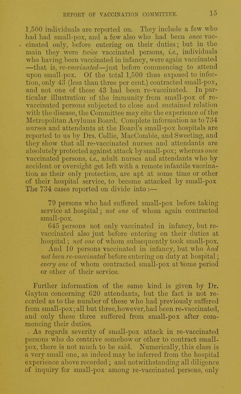 1,500 individuals are reported on. They include a few who had had small-pox, and a few also who had been once vac- - cinated only, before entering on their duties; but in the main they were twice vaccinated persons, i.e., individuals who having been vaccinated in infancy, were again vaccinated —that is, re-vaccinated—just before commencing to attend upon small-pox. Of the total 1,500 thus exposed to infec- tion, only 43 (less than three per cent.) contracted small-pox, and not one of these 43 had been re-vaccinated. In par- ticular illustration of the immunity from sniall-pox of re- vaccinated persons subjected to close and sustained relation with the disease, the Committee may cite the experience of the Metropolitan Asylums Board. Complete information as to 734 nurses and attendants at the Board's small-pox hospitals are reported to us by Drs. Collie, MacCombie, and Sweeting, and they show that all re-vaccinated nurses and attendants are absolutely protected against attack by small-pox; whereas once vaccinated persons, i.e., adult nurses and attendants who by accident or oversight get left with a remote infantile vaccina- tion as their only protection, are apt at some time or other of their hospital service, to become attacked by small-pox The 734 cases reported on divide into :— 79 persons who had suffered small-pox before taking service at hospital; not one of whom again contracted small-pox. 645 persons not only vaccinated in infancy, but re- vaccinated also just before entering on their duties at hospital; not one of whom subsequently took small-pox. And 10 persons vaccinated in infancy, but who had not been re-vaccinated before entering on duty at hospital; every one of whom contracted small-pox at Some period or other of their service. Further information of the same kind is given by Dr. Gayton concerning 620 attendants, but the fact is not re- corded as to the number of these who had previously suffered from small-pox; all but three,however,had been re-vaccinated, and only these three suffered from small-pox after com- mencing their duties. • As regards severity of small-pox attack in re-vaccinated persons who do contrive somehow or other to contract small- pox, there is not much to be said. Numerically, this class is a very small one, as indeed may be inferred from the hospital experience above recorded; and notwithstanding all diligence of inquiry for small-pox among re-vaccinated persons, only