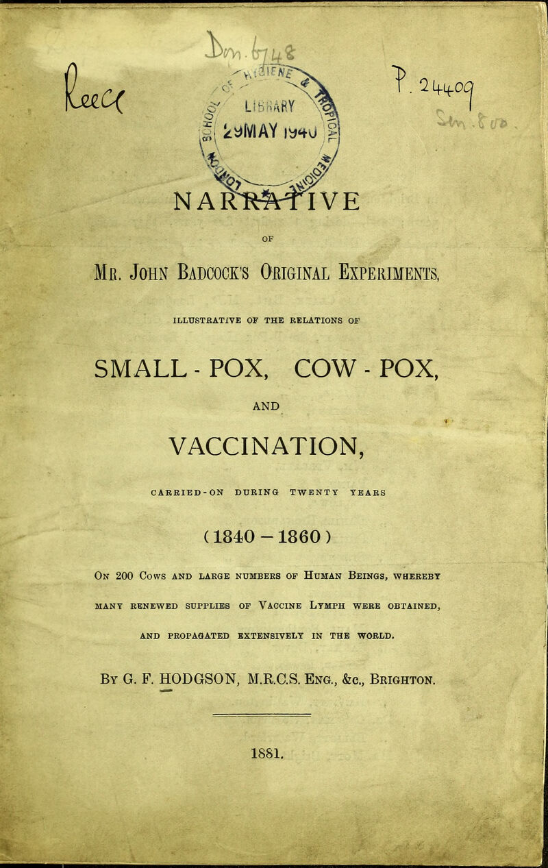 NAItRftTIVE OF Me. John Badcook's Oeiginal Experiments, ILLUSTBATIVE OF THE RELATIONS OF SMALL - POX, COW - POX, AND VACCINATION, CARRIED-ON DURING TWENTY TEARS (1840 - 1860 ) On 200 Cows and large ndmbers of Human Beings, whereby MANY RENEWED SUPPLIES OF VACCINE LtMPH WERE OBTAINED, AND PROPAGATED EXTENSIVELY IN THE WORLD. By G. F. HODGSON, M.RGS. Eng., &c., Brighton. 1881,