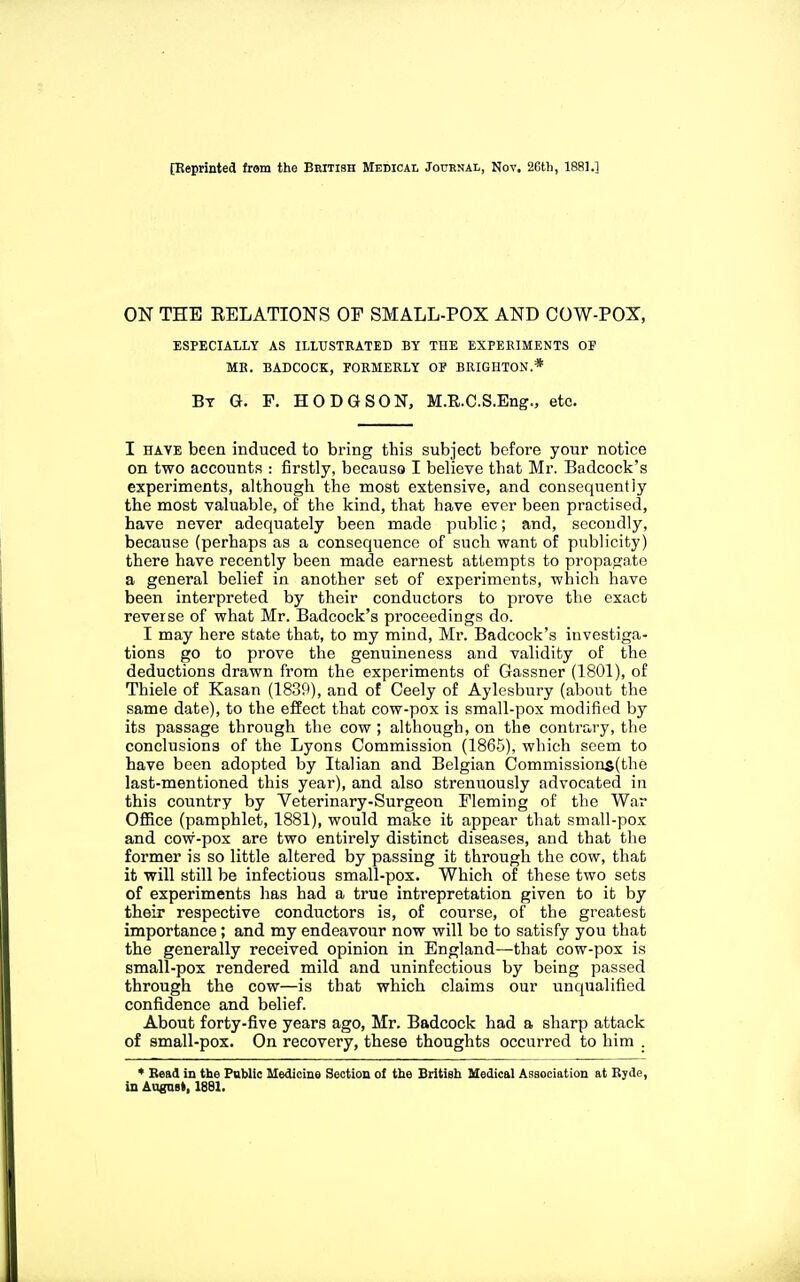 [Reprinted from the Beitish Medical Journal, Nov. 26th, 1881.] ON THE RELATIONS OF SMALL-POX AND COW-POX, ESPECIALLY AS ILLUSTRATED BY THE EXPERIMENTS OF MR. BADCOCK, FORMERLY OF BRIGHTON.* By G. p. HODGSON, M.R.C.S.Eng., etc. I HAVE been induced to bring this subject before your notice on two accounts : firstly, because I believe that Mr. Badcock's experiments, although the most extensive, and consequently the most valuable, of the kind, that have ever been practised, have never adequately been made public; and, secondly, because (perhaps as a consequence of such want of publicity) there have recently been made earnest attempts to propagate a general belief in another set of experiments, which have been interpreted by their conductors to prove the exact reverse of what Mr. Badcock's proceedings do. I may here state that, to my mind, Mr. Badcock's investiga- tions go to prove the genuineness and validity of the deductions drawn from the experiments of Gassner (1801), of Thiele of Kasan (1830), and of Ceely of Aylesbury (about the same date), to the effect that cow-pox is small-pox modified by its passage through the cow; although, on the contrary, the conclusions of the Lyons Commission (186.5), which seem to have been adopted by Italian and Belgian Commissions(the last-mentioned this year), and also strenuously advocated in this country by Veterinary-Surgeon Fleming of the War OflBce (pamphlet, 1881), would make it appear that small-pox and cow-pox are two entirely distinct diseases, and that the former is so little altered by passing it through the cow, that it will still be infectious small-pox. Which of these two sets of experiments has had a true intrepretation given to it by their respective conductors is, of course, of the greatest importance; and my endeavour now will bo to satisfy you that the generally received opinion in England—that cow-pox is small-pox rendered mild and uninfcctious by being passed through the cow—is that which claims our unqualified confidence and belief. About forty-five years ago, Mr. Badcock had a sharp attack of small-pox. On recovery, these thoughts occurred to him . * Bead is the Pnblic Medicine Section of the British Medical Association at B;de, in AugnBt, 1881.