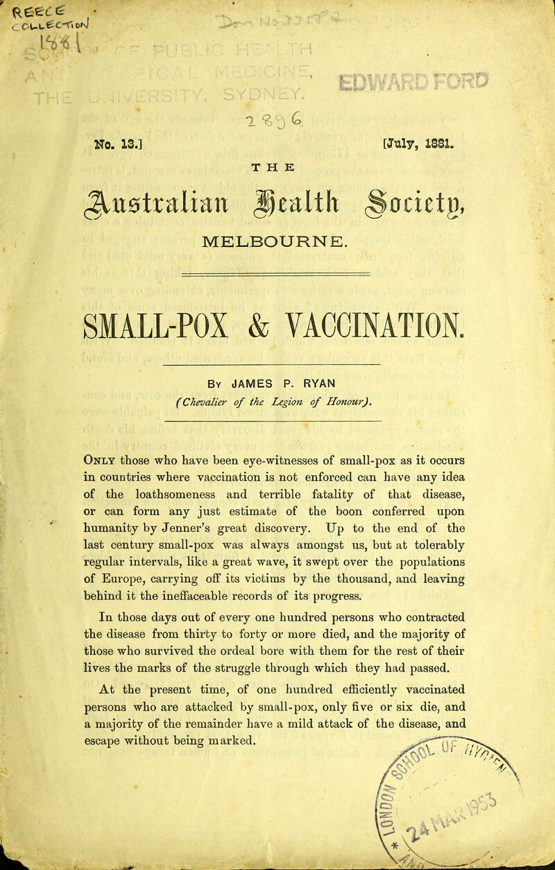 No. 13.] THE [July, 1881. MELBOURNE. SMALL-POX & VACCINATION. By JAMES P. RYAN (Chevalier of ike Legion of Honour). Only those who have been eye-witnesses of small-pox as it occurs in countries where vaccination is not enforced can have any idea of the loathsomeness and terrible fatality of that disease, or can form any just estimate of the boon conferred upon humanity by Jenner's great discovery. Up to the end of the last century small-pox was always amongst us, but at tolerably regular intervals, like a great wave, it swept over the populations of Europe, carrying off its victims by the thousand, and leaving behind it the ineffaceable records of its progress. In those days out of every one hundred persons who contracted the disease from thirty to forty or more died, and the majority of those who survived the ordeal bore with them for the rest of their lives the marks of the struggle through which they had passed. At the present time, of one hundred efficiently vaccinated persons who are attacked by small-pox, only five or six die, and a majority of the remainder have a mild attack of the disease, and escape without being marked. .^i^C^'