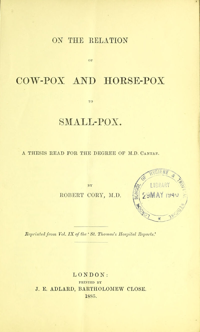 ON THE RELATION COW-POX AND HORSE-POX SMALL-POX. A THESIS READ FOR THE DEGREE OF M.D. Cantab. ROBERT CORY, M.D. Reprinted from Vol. IX of the ' St. Tltomus's Hospital Reports.' LONDON: PEINTED BY J. E. ADLARD, BARTHOLOMEW CLOSE. 1885.