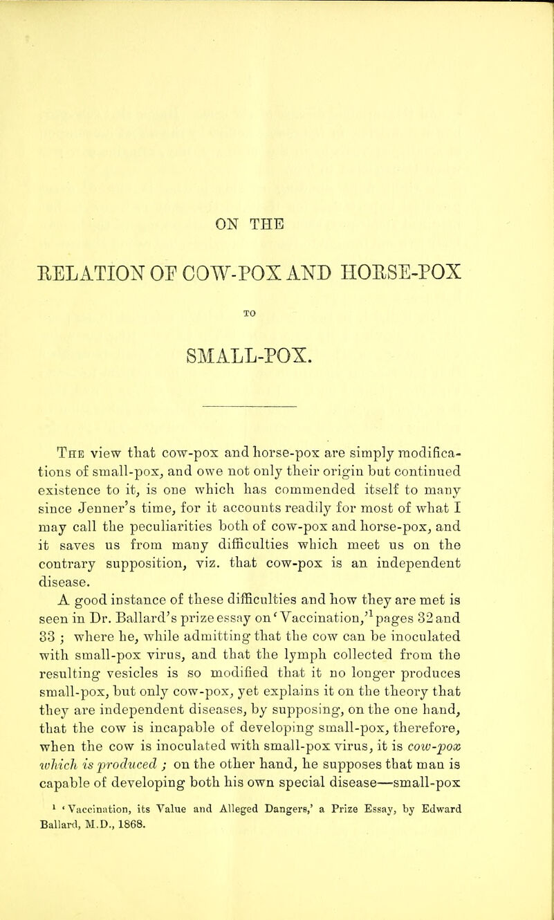 ON THE RELATION OP COW-POX AND HOUSE-POX TO SMALL-POX. The view tliat cow-pox and horse-pox are simply modifica- tions o£ small-pox^ and owe not only tlieir origin but continued existence to it^ is one which has commended itself to many since Jenuer's time^ for it accounts readily for most of what I may call the peculiarities both of cow-pox and horse-pox, and it saves us from many difficulties which meet us on the contrary supposition, viz. that cow-pox is an independent disease. A good instance of these difficulties and how they are met is seen in Dr. Ballard's prize essay on'Vaccination/-^ pages 32 and 33 ; where he, while admitting that the cow can be inoculated with small-pox virus, and that the lymph collected from the resulting vesicles is so modified that it no longer produces small-pox, but only cow-pox, yet explains it on the theory that they are independent diseases, by supposing, on the one hand, that the cow is incapable of developing small-pox, therefore, when the cow is inoculated with small-pox virus, it is cow-pox which is produced ; on the other hand, he supposes that man is capable of developing both his own special disease—small-pox ^ ' Vaccination, its Value and Alleged Dangers,' a Prize Essay, by Edward Ballard, M.D., 1868.