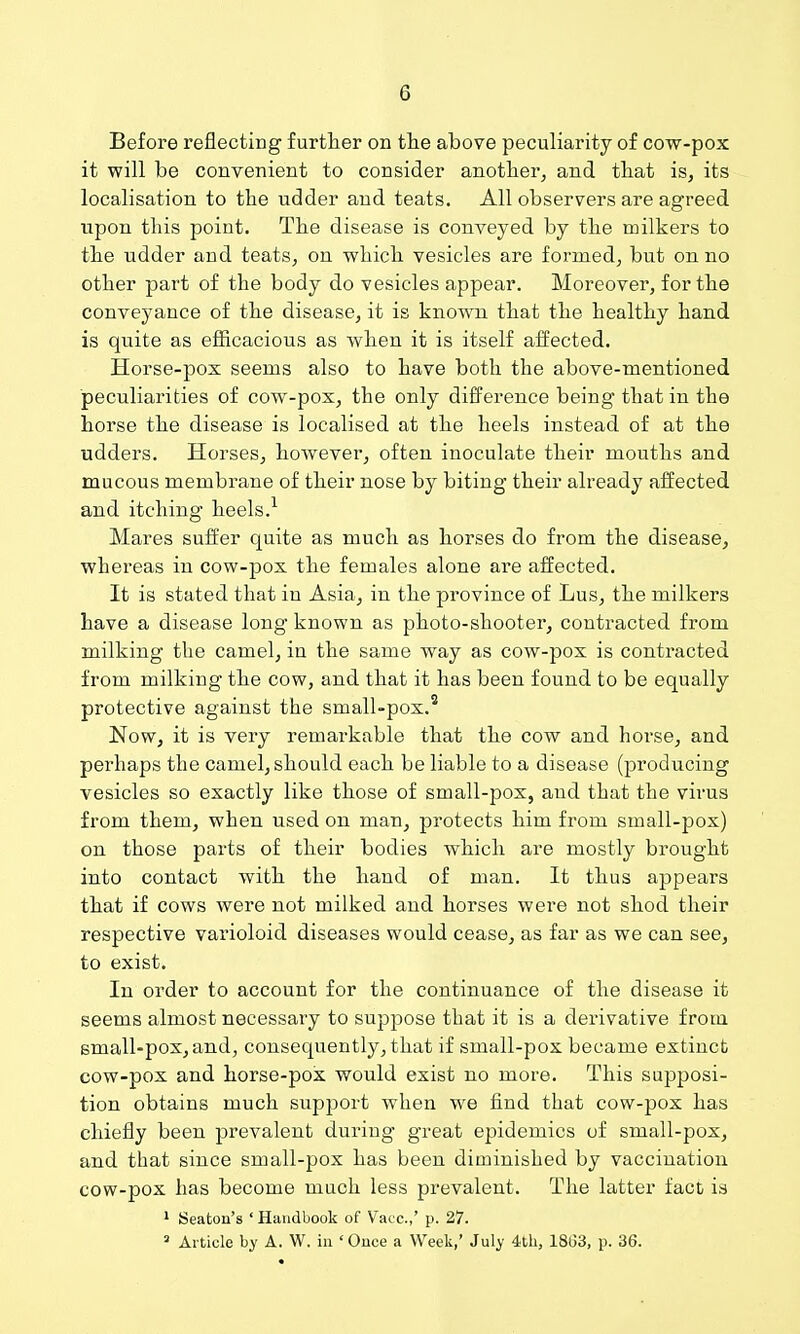 Before reflecting further on tlie above peculiarity of cow-pox it will be convenient to consider another, and that is, its localisation to the udder and teats. All observers are agreed upon this point. The disease is conveyed by the milkers to the udder and teats, on which vesicles are formed, but on no other part of the body do vesicles appear. Moi^eover, for the conveyance of the disease, it is known that the healthy hand is quite as efficacious as when it is itself affected. Horse-pox seems also to have both the above-mentioned peculiarities of cow-pox, the only difference being that in the horse the disease is localised at the heels instead of at the udders. Horses, however, often inoculate their mouths and mucous membrane of their nose by biting their already affected and itching heels.^ Mares suffer quite as much as horses do from the disease, whereas in cow-pox the females alone are affected. It is stated that in Asia, in the province of Lus, the milkers have a disease long known as photo-shooter, contracted from milking the camel, in the same way as cow-pox is contracted from milking the cow, and that it has been found to be equally protective against the small-pox.' Now, it is very remarkable that the cow and horse, and perhaps the camel, should each be liable to a disease (producing vesicles so exactly like those of small-pox, and that the virus from them, when used on man, protects him from small-pox) on those parts of their bodies which are mostly brought into contact with the hand of man. It thus appears that if cows were not milked and horses were not shod their respective varioloid diseases would cease, as far as we can see, to exist. In order to account for the continuance of the disease it seems almost necessary to suppose that it is a derivative from small-pox,and, consequently, that if small-pox became extinct cow-pox and horse-pox would exist no more. This supposi- tion obtains much support when we find that cow-pox has chiefly been prevalent during great epidemics of small-pox, and that since small-pox has been diminished by vaccination cow-pox has become much less prevalent. The latter fact is ' Seaton's ' Handbook of Vacc.,' p. 27.  Ai ticle by A. W. in ' Once a Week,' July 4tli, 18(53, p. 36.