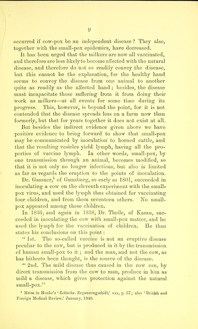 occurred if cow-pox be an independent disease ? They also^ together with the small-pox epidemics, have decreased. It has been urged that the milkers are now all vaccinated, and therefore are less likely to become affected with the natural disease, and therefore do not so readily convey the disease, but this cannot be the explanation, for the healthy hand seems to convey the disease from one animal to another quite as readily as the affected hand; besides, the disease must incapacitate those suffering from it from doing their work as milkers—at all events for some time during its progress. This, however, is beyond the point, for it is not contended that the disease spreads less on a farm now than formerly, but that for yeai's together it does not exist at all. But besides the indirect evidence given above we have positive evidence to bring forward to show that small-pox may be communicated by inoculation' to horned cattle, and that the resulting vesicles yield lymph, having all the pro- perties of vaccine lymph. In other words, small-pox, by one transmission through an animal, becomes modified, so that it is not only no longer infectious, but also is limited as far as regards the eruption to the points of inoculation. Dr. Gassner,-^ of Gunzburg, so early as 1801, succeeded in inoculating a cow on the eleventh experiment with the small- pox virus, and used the lymph thus obtained for vaccinating four children, and from them seventeen others. No small- pox appeared among these children. In 1836, and again in 1838, Dr. Theile, of Kasan, suc- ceeded in inoculating the cow with small-pox matter, and he used the lymph for the vaccination of children. He thus states his conclusions on this point:  1st. The so-called vaccine is not an eruptive disease peculiar to the cow, but is pi'oduced in it by the transmission of human small-pox to it ; and the man, and not the cow, as has hitherto been thought, is the source of the disease.  2nd. The mild disease thus caused in the cow can, by direct transmission from the cow to man, produce in him as mild a disease, which gives protection against the natural small-pox.^' ' Heim in Henke's ' Zeitsclir. Erg'anznngschift,' xxx, p. 57; also 'British and Foreign Medical Review,' January, 1840.