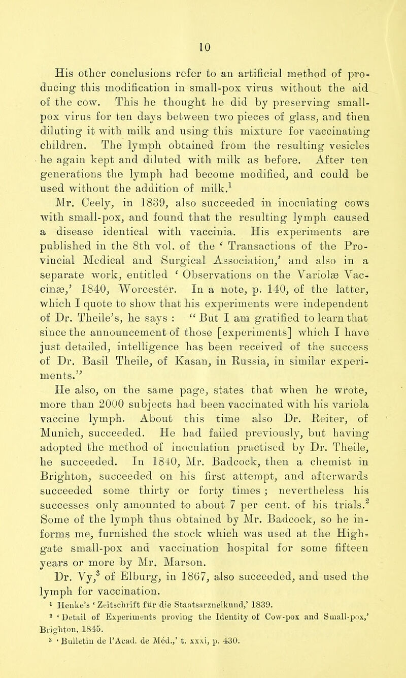 His other conclusions refer to an artificial method of pro- ducing this modification in small-pox virus without the aid of the cow. This he thought he did by preserving small- pox virus for ten days between two pieces of glass^ and then diluting it with milk and using* this mixture for vaccinating children. The lymph obtained from the resulting vesicles he again kept and diluted with milk as before. After ten generations the lymph had become modified, and could be used without the addition of milk.^ Mr. Ceely, in 1839, also succeeded in inoculating cows with small-pox, and found that the resulting lymph caused a disease identical with vaccinia. His experiments are published in the 8th vol. of the ' Transactions of the Pro- vincial Medical and Surgical Association,' and also in a separate work, entitled ' Observations on the Variolas Vac- cinas,' 1840, Worcester. In a note, p. 140, of the latter, which I quote to show that his experiments were independent of Dr. Theile's, he says :  But I am gratified to learn that since the announcement of those [experiments] which I have just detailed, intelligence has been received of the success of Dr. Basil Tlieile, of Kasau, in Russia, in similar experi- ments. He also, on the same page, states that when he wrote, more than 20U0 subjects had been vaccinated with his variola vaccine lymph. About this time also Dr. Reiter, of Munich, succeeded. He had failed previously, but having' adopted the method of inoculation practised by Dr. Theile, he succeeded. In IBlO, Mr. Badcock, then a chemist in Brighton, succeeded on his first attempt, and afterwards succeeded some thirty or forty times ; nevertheless his successes only amounted to about 7 per cent, of his trials.^ Some of the lymph thus obtained by Mr. Badcock, so he in- forms me, furnished the stock which was used at the High- gate small-pox and vaccination hospital for some fifteen years or more by Mr. Marson. Dr. Vy,' of Elburg, in 18G7, also succeeded, and used the lymph for vaccination. ' Henke's ' Zcitschrift fiir die Staatsarzneikuiid,' 1839. ' 'Detail of Experiments proving the Identity of Cow-pox and Suiall-pox,' Brighton, 1845. ' Bulletin de I'Acad. de Med.,' t. xxxi, p. 430.