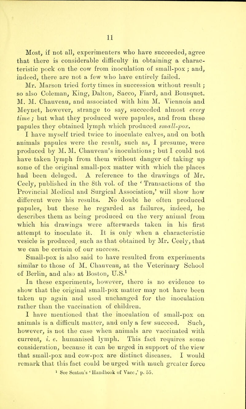 Most, if not all, experimeuters who have succeeded, agree that there is considerable difficulty in obtaining' a charac- teristic pock on the cow from inoculation of small-pox ; and, indeed, there are not a few who have entirely failed. Mr. Marson tried forty times in succession without result; so also Coleman, King, Dalton, Sacco, Fiard, and Bousquet. M. M. Chauveau, and associated with him M. Viennois and Meynet, however, strange to say, succeeded almost every time J but what they produced were papules, and from these papules they obtained lymph which produced small-pox. I have myself tried twice to inoculate calves, and on both animals papules were the result, such as, I presume, were produced by M. M. Chauveau's inoculations; but I could not have taken lymph from them without danger of taking up some of the original small-pox matter with which the places had been deluged. A reference to the drawings of Mr. Ceely, published in the 8th voL of the ' Transactions of the I'rovincial Medical and Surgical Association,' will show how different were his results. No doubt he often produced papules, but these he regarded as failures, indeed, he describes them as being produced on the very animal from which his drawings were afterwards taken in his first attempt to inoculate it. It is only when a characteristic vesicle is produced^ such as that obtained by Mr. Ceely, that we can be certain of our success. Small-pox is also said to have resulted from experiments similar to those of M. Chauveau, at the Veterinary School of Berlin, and also at Boston, U.S.^ In these experiments, however, there is no evidence to show that the original small-pox matter may not have been taken up again and used unchanged for the inoculation rather than the vaccination of children. I have mentioned that the inoculation of small-pox on animals is a difficult matter, and only a few succeed. Such, however, is not the case when animals are vaccinated with current, i. e. humanised lymph. This fact requires some consideration, because it can be urged in support of the view that small-pox and cow-pox are distinct diseases. I Avould remark that this fact could be urged with much greater force ' See Seatoii's ' Handbook of Vacc.,' p. 55.