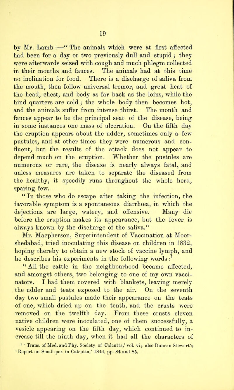 by Mr. Lamb :— The animals which were at first affected had been for a day or two previously dull and stupid; they were afterwards seized with cough, and much phlegm collected in their mouths and fauces. The animals had at th.is time no inclination for food. There is a discharge of saliva from the mouth, then follow universal tremor, and great heat of the head, chest, and body as far back as the loins, while the hind quarters are cold; the whole body then becomes hot, and the animals suffer from intense thirst. The mouth and fauces appear to be the principal seat of the disease, being in some instances one mass of ulceration. On the fifth day the eruption appears about the udder, sometimes only a few pustules, and at other times they were numerous and con- fluent, but the results of the attack does not appear to depend much on the eruption. Whether the pustules are numerous or rare, the disease is nearly always fatal, and unless measures are taken to separate the diseased from the healthy, it speedily runs throughout the whole herd, sparing few.  In those who do escape after taking the infection, the favorable symptom is a spontaneous diarrhoea, in which the dejections are large, watery, and offensive. Many die before the eruption makes its appearance, but the fever is always known by the discharge of the saliva. Mr. Macpherson, Superintendent of Vaccination at Moor- shedabad, tried inoculating this disease on children in 1832, hoping thereby to obtain a new stock of vaccine lymph, and he describes his experiments in the following words •}  All the cattle in the neighbourhood became affected, and amongst others, two belonging to one of my own vacci- nators. I had them covered with blankets, leaving merely the udder and teats exposed to the air. On the seventh day two small pustules made their appearance on the teats of one, which dried up on the tenth, and the crusts were removed on the twelfth day. From these crusts eleven native children were inoculated, one of them successfully, a vesicle appearing on the fifth day, which continued to in- crease till the ninth day, when it had all the characters of ' ' Trans, of Med. and Phy. Society of Calcutta,'vol. vi; also Duncan Stewart's ' Report on Small-pox in Calcutta,' 1844, pp. 84 and 85,