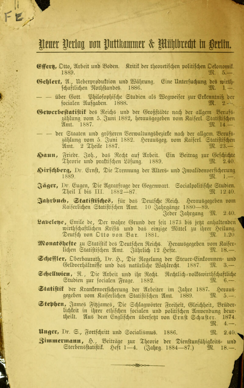 [I ileuer Verlag Dan piittliiimnttr & pljltireilit in §erliii (gfferfc, Cito, Arbeit unb s43obcn. ftritif ber tf;eoretifd;en politischen Cetonomil 18^9. 9t 5.— (^eljlert, A., Ucbcrprobuftton unb äßäljrung. (Sine Unterfudjung bes luirtl) fdjaftlidjen 9totf)ftanbes. 1886. 2Jt 1 — — über ©Ott. ^fjilofopfjifdjc Stubicn als 2ßcgroeifcr jur Grfcnntnij} ber focialcn Aufgaben. 1888. 2R. 2.- . (&ttocxbefkattftit bes 9leid)ö unb ber Girojjftäbtc nad) ber aUgem terato Zählung r>om 5. Sunt 1882, herausgegeben uom föaiferl. Statiftifajen kmt. 1887. 3R 14.-. ber Staaten unb größeren ^erroaltungsbe^irfc nad) ber aügem. 33erufs= fläljlung nom 5. Sunt 1882. fterausgeg. r>om ftaifcrl. 5tatifttfö)en Amt. 2 %l)t\k 1887. 3JI. 23.— £mun, griebr. Sot)., bas ^ec^t auf Arbeit, ©in Beitrag $ur ©cfdjidjtc Theorie unb praftifdjen fcöfung. 1889. 3R. 2.40. ^irfd)bcrg, Dr. (Srnft, SDte Trennung ber Alters^ unb 3m>alibem)erfid&enmg 1889. 2R. 1.—. Säger, Dr. (Sugen, £)ie Agrarfrage ber ©egenwart. Socialpofttifdje Btuoien. ^beil I bis ni. 1882-87. 2fl 12.40. 3atjvbucbf 0tattfttfd)e3, für bas ^Deutfcr)c ^Keid). herausgegeben Dom £aif erliefen Stattftifdjcn Amt. 10 Safjrgängc 1880—89. Scber Sal;rgang 9Jt. 2.40. i*aUelct)c, (Smile be, ©er rcarjre ©runb ber feit 1>^7:; bis je^t anfyaltenbcn ^ roirtl)fd;aftlid)cn ßrifis unb bas einige Littel ju üjvcr Teilung. ^ Seutfd; oon Otto uon 33ar. 1881. ÜR. i.2U ^onatSIjeftc §u ©tattftif bes 3)eutfd)en sJieid)s. herausgegeben oom Jtaifer* lidjen ©tatifttfd&en Amt. Säfrrlia) 12 §cftc.  9Jt. 18.—. ^ctyeffler, Cberbauratf), Dr. ©ie Siegelung ber ©teuer=@infommen* unb ©clbücrljältniffc unb bas natürlidjc s^al)lrcd;t. ix«7. ÜR. 3.— (ScfcettttHett, SR., £>ic Arbeit unb i§r $Re$t. r)iod)tüd^uolfounrthichafiltclic ©tubten jur focialcn gragc. 1882. 2R. 6.—. 2,tati)tit ber &ranfenr>crfid)erung ber Arbeiter im 3a^e L887. §erau8 gegeben oom Äatfeuidjen 3tatiftifd)cn Amt. 1889. S]R. 5.—. Ztepiycn, 3ames Aitjjamcs, Tic Schlagwörter [Jretyelt, ©leid&ljeit, örüber« lidjfcit in iljrer ctl)ifd;cn focialcn unb politifd^en Anmcnbung bcur= tl)eilt. Aus bem Crmrlifd;cn überfefct non Gruft Sdjufter. 1874. 2R. 4.-. Unflcr, Dr. 3., Aortfdjvitt unb 3ocialismus. 1886. 3R 2'40X Statttteratanit, öeiträae )ut £6eorie bor ®ienfhmfä$iajteü8* unb etevbensftatiftif. ,\>eft 1—4. (Saljrg. 1*84—87.) 9)£. 18.—. I