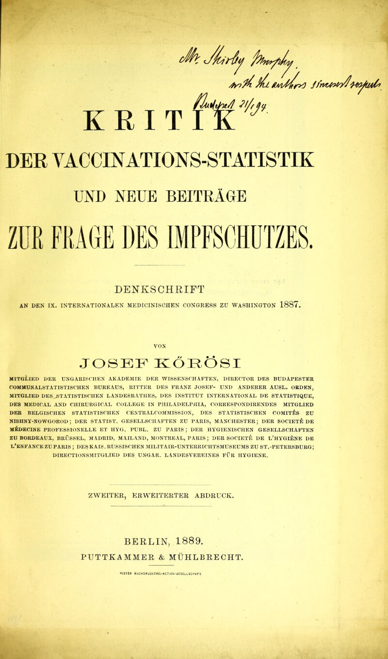 KRITIK DER VACCINATIONS-STATISTIK UND NEUE BEITRÄGE Züß FRAGE DES IMPFSCHUTZES. DENKSCHRIFT AN DEN IX. INTERNATIONALEN MEDICINISCHEN CONGRESS ZU WASHINGTON 1887 JOSEF KOEOSI MITGLIED DER UNGARISCHEN AKADEMIE DER WISSENSCHAFTEN, DIRECTOR DES BUDAPESTER COMMUN ALST ATISTISCHEN BUREAUS, RITTER DES FRANZ JOSEF- UND ANDERER AUSL. ORDEN, MITGLIED DES STATISTISCHEN LANDESRATHES, DES INSTITUT INTERNATIONAL DE STATISTIQUE, DES MEDICAL AND CHIRURGICAL COLLEGE IN PHILADELPHIA, CORRESPONDIRENDES MITGLIED DER BELGISCHEN STATISTISCHEN CEKTRALCOMMISSION, DES STATISTISCHEN COMITF.S ZU NISHNY-NOWGOROD ; DER STATIST. GESELLSCHAFTEN ZU PARIS, MANCHESTER; DER SOCIETE DE M&DECINE PROFESSIONELLE ET HYG. PUBL. ZU PARIS ; DER HYGIENISCHEN GESELLSCHAFTEN ZU BORDEAUX, BRÜSSEL, MADRID, MAIL AND, MONTREAL, PARIS ; DER SOCIETE DE L'HYGIENE DE L'ENFANCE ZU PARIS ; DES KAIS. RUSSISCHEN MILITAIR-UNTERRICHTSMUSEUMS ZU ST.-PETERSBURG; DIRECTIONSMITGLIED DES UNGAR. LANDESVEREINES FÜR HYGIENE. BERLIN, 1889. PUTTKAMMER & MÜHLBRECHT. »ESTE« BUCHDRUCK ERE|-ACT|£N-GESELLSCH/F1.