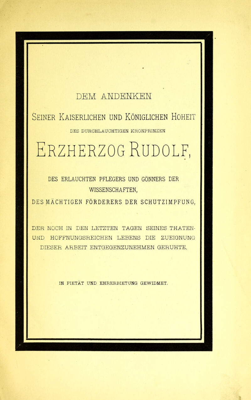 dem ahdehkeh Seiner Kaiserlichen und Königlichen Hoheit DES DURCHLAUCHTIGEN KRONPRINZEN Erzherzog Rudolf, DES ERLAUCHTEN PFLEGERS UND GÖNNERS DER WISSENSCHAFTEN, DES MÄCHTIGEN FÖRDERERS DER SCHUTZIMPFUNG, DER NOCH IN DEN LETZTEN TAGEN SEINES THATEN- UND HOFFNUNGSREICHEN LEBENS DIE ZUEIGNUNG DIESER ARBEIT ENTGEGENZUNEHMEN GERUHTE, IN PIETÄT UND EHRERBIETUNG GEWIDMET.