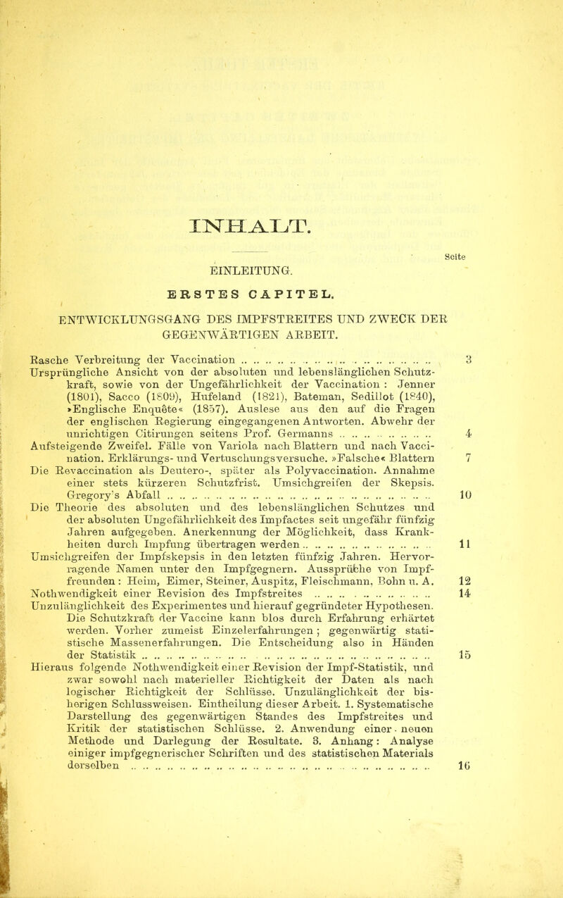 INHALT. Seite EINLEITUNG. ERSTES CAPITEL, ENTWICKLUNGSGANG DES IMPFSTREITES UND ZWECK DER GEGENWÄRTIGEN ARBEIT. Rasche Verlbreitimg der Vaccination 3 Ursprüngliche Ansicht von der absoluten und lebenslänglichen Schutz- kraft, sowie von der Ungefährlichkeit der Vaccination : Jenner (1801), Sacco (1809), Hufeland (1821), Bateman, Sedillot (1840), >Englische Enquete« (1857). Auslese aus den auf die Fragen der englischen Regierung eingegangenen Antworten. Abwehr der unrichtigen Citirungen seitens Prof. Germanns 4 Aufsteigende Zweifel. Fälle von Variola nach Blattern und nach Vacci- nation. Erklärungs- und Vertuschungsversuche. »Falsche« Blattern 7 Die Revaccination als Deutero-, später als Polyvaccination. Annahme einer stets kürzeren Schutzfrist. Umsichgreifen der Skepsis. Gregory's Abfall 10 Die Theorie des absoluten und des lebenslänglichen Schutzes und der absoluten Ungefährlichkeit des Impfactes seit ungefähr fünfzig Jahren aufgegeben. Anerkennung der Möglichkeit, dass Krank- heiten durch Impfung übertragen werden 11 Umsichgreifen der Impfskepsis in den letzten fünfzig Jahren. Hervor- ragende Namen unter den Impfgegnern. Aussprüche von Impf- freunden: Heim, Eimer, Steiner, Auspitz, Fleischmann, Bohn u. A. 12 Notwendigkeit einer Revision des Impfstreites 14 Unzulänglichkeit des Experimentes und hierauf gegründeter Hypothesen. Die Schutzkraft der Vaccine kann blos durch Erfahrung erhärtet werden. Vorher zumeist Einzelerfahrungen ; gegenwärtig stati- stische Massenerfahrungen. Die Entscheidung also in Händen der Statistik 15 Hieraus folgende Notwendigkeit ei Der Revision der Impf-Statistik, und zwar sowohl nach materieller Richtigkeit der Daten als nach logischer Richtigkeit der Schlüsse. Unzulänglichkeit der bis- herigen Schlussweisen. Eintheilung dieser Arbeit. 1. Systematische Darstellung des gegenwärtigen Standes des Impfstreites und Kritik der statistischen Schlüsse. 2. Anwendung einer • neuen Methode und Darlegung der Resultate. 3. Anhang: Analyse einiger impfgegnerischer Schriften und des statistischen Materials derselben IG