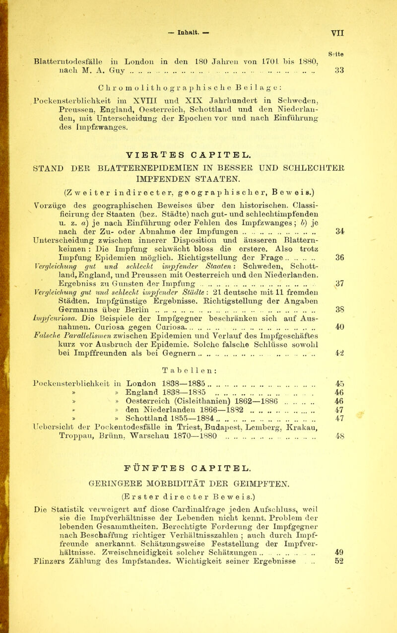 Seite Blatterntodesfälle in London in den 180 Jahren von 170 i bis 1880, nach M. A. Guy 33 Chromolithographische Beilage: Pockensterblichkeit im XVIII und XIX Jahrhundert in Schweden, Preussen, England, Oesterreich, Schottland und den Niederlan- den, mit Unterscheidung der Epochen vor und nach Einführung des Impfzwanges. VIERTES CAPITEL. STAND DER BLATTERNEPIDEMIEN IN BESSER UND SCHLECHTER IMPFENDEN STAATEN. (Zweiter indirecter, geographischer, Beweis.) Vorzüge des geographischen Beweises über den historischen. Classi- ficirung der Staaten (bez. Städte) nach gut- und schlechtimpfenden u. z. a) je nach Einführung oder Fehlen des Impfzwanges ; h) je nach der Zu- oder Abnahme der Impfungen 34 Unterscheidung zwischen innerer Disposition und äusseren Blattern- keimen : Die Impfung schwächt bloss die erstere. Also trotz Impfung Epidemien möglich. Richtigstellung der Frage 36 Vergleichung gut und schlecht impfender Staaten: Schweden, Schott- land, England, und Preussen mit Oesterreich und den Niederlanden. Ergebniss zu Gunsten der Impfung . 37 Vergleichung gut und schlecht impfender Städte : 21 deutsche mit 11 fremden Städten. Impfgünstige Ergebnisse. Richtigstellung der Angaben Germanns über Berlin .. 38 Impf cur iosa. Die Beispiele der Impfgegner beschränken sich auf Aus- nahmen. Curiosa gegen Curiosa 40 Falsche Parallelismen zwischen Epidemien und Verlauf des Impfgeschäftes kurz vor Ausbruch der Epidemie. Solche falsche Schlüsse sowohl bei Impffreunden als bei Gegnern 4J2 Tabellen: Pockensterblichkeit in London 1838—1885 45 » England 1838—1835 46 » » Oesterreich (Cisleithanien) 1862—1886 46 » den Niederlanden 1866—1882 47 » Schottland 1855—1884 47 Uebcrsicht der Pockentodesfälle in Triest, Budapest, Lemberg, Krakau, Troppau, Brünn, Warschau 1870—1880 48 FÜNFTES CAPITEL. GERINGERE MORBIDITÄT DER GEIMPFTEN. (Erster directer Beweis.) Die Statistik verweigert auf diese Cardinalfrage jeden Aufschluss, weil sie die Impfverhältnisse der Lebenden nicht kennt. Problem der lebenden Gesammtheiten. Berechtigte Forderung der Impfgegner nach Beschaffung richtiger Verhältnisszahlen ; auch durch Impf- freunde anerkannt. Schätzungsweise Feststellung der Impfver- hältnisse. Zweischneidigkeit solcher Schätzungen 49 Flinzers Zählung des Impfstandes. Wichtigkeit seiner Ergebnisse ... 52