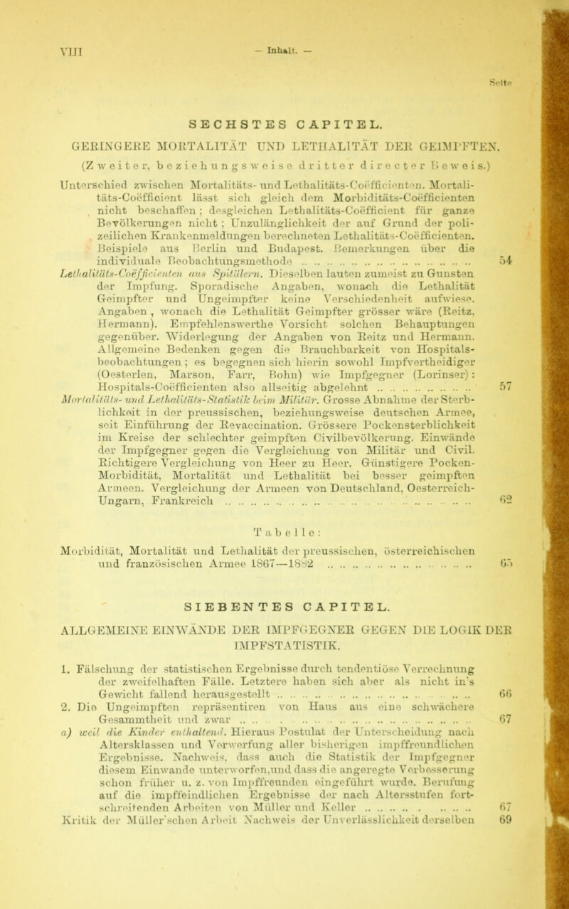 Seit« SECHSTES CAPITEL. GERINGERE MORTALITÄT UND LETHALITÄT DER GEIMPFTEN, (Zweiter, beziehungsweise dritter d i r e e t e r Beweis») Unterschied zwischen Mortalitäts- und Lethalitäts-Coefficiont^n. Mortali- täts-Coeffici^nt lässt sich gleich dem Morbiditäts-Coefficionten nicht beschaffen; desgleichen Lethalitäts-Coefficient für ganze Bevölkerungen nicht ; Unzulänglichkeit der auf Grund der poli- zeilichen Krankenmeldungen berechneten Lethalitäts-Coöfficienten. Beispiele aus Berlin und Budapest. ! temerkungen über die individuale Beobachtungsmethode 54 Lell<aliHitx-( ',>i:j'jh ', ///« n ans Sjjlfülern. Dieselben lauten zumeist zu Gunsten der Impfung. Sporadische Angaben, wonach die Lethalität Geimpfter und Ungeimpfter keine Verschiedenheit aufwiese. Angaben , wonach die Lethalität Geimpfter grösser wäre (Reitz. Hermann). Empfehlenswerthe Vorsicht solchen Behauptungen gegenüber. Widerlegung der Angaben von Reitz und Hermann. Allgemeine Bedenken gegen die Brauchbarkeit von Hospitals- beobachtungen ; es begegnen sich hierin sowohl Impfvertheidig-u* (Oesterlen. Marson, Farr, Bohn) wie Impfgegner (Lorinser) : Hospitals-Coefficienten also allseitig abgelehnt 57 Mortalität*- und LethaUtäta-Statistik beim Militär. Grosse Abnahme der Sterb- lichkeit in der preussischen, beziehungsweise deutschen Armee, seit Einführung der Revaccination. Grössere Pockensterblichkeit im Kreise der schlechter geimpften Civilbevölkerung. Einwände der Impfgegner gegen die Vergleichung von Militär und Civil. Richtigere Vorgleichung von Heer zu Heer. Günstigere Pocken- Morbidität, Mortalität und Lethalität bei besser geimpften Armeen. Vergleichung der Armeen von Deutschland. Oesterreich- Ungarn, Frankreich ! 62 Tabelle: Morbidität, Mortalität und Lethalität der preussischen, österreichischen und französischen Armee 1867—1882 <»> SIEBENTES CAPITEL. ALLGEMEINE EINWÄNDE DER IMPFGEGNER GEGEN DIE LOGIK DER IMPFSTATISTIK. 1. Fälschung der statistischen Ergebnisse durch tendentiö^e Verrechnung der zweifelhaften Fälle. Letztere haben sich aber als nicht in's Gewicht fallend herausgestellt .. .. 66 2. Die Ungeimpften repräsentiren von Haus aus eine schwächere Gesammtheit und zwar 67 a) well die Kinder enthaltend. Hieraus Postulat der Unterscheidung nach Altersklassen und Verwerfung aller bisherigen unpffreundliohen Ergebnisse. Nachweis, dass auch die Statistik der Impfcegn-u' diesem Einwände unterworfen,und d;issdie angeregte Verbesserung schon früher u. z. von Impffreunden eingeführt wurde. Berufung auf die impfibindlichen Ergebnisse der nach Altersstufen fort- schreitenden Arbeiten von Müller und Keller 67 Kritik der Müller'schen Arbeii Xachweis der l'n\-erlässlichkeit derselben 69