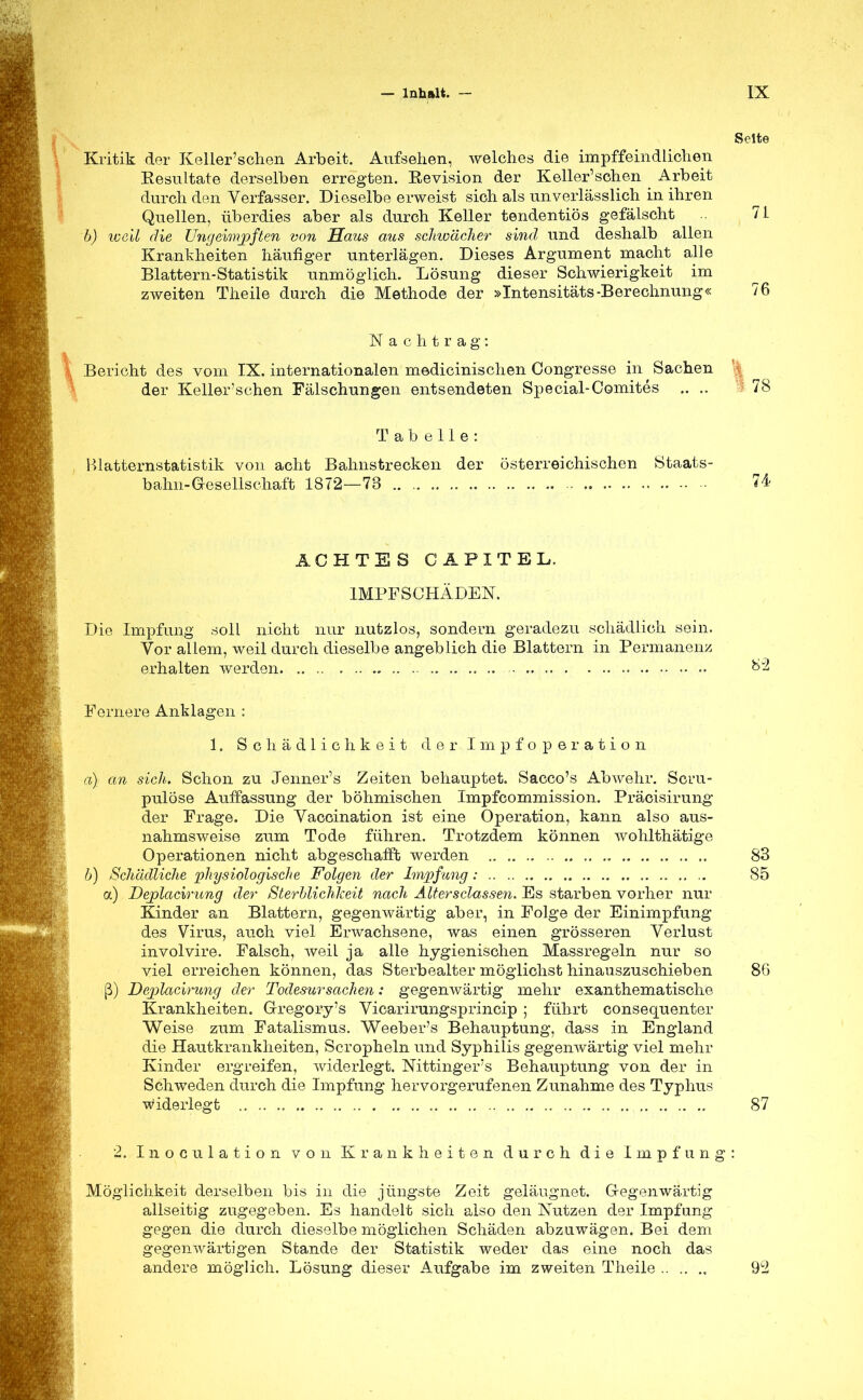 Seite Kritik der Keller'schen Arbeit. Aufsehen, welches die impffeindli'chen Eesultate derselben erregten. Kevision der Keller'schen Arbeit durch den Verfasser. Dieselbe erweist sich als unverlässlich in ihren Quellen, überdies aber als durch Keller tendentiös gefälscht 71 b) well die Ungevmjpften von Haus aus schwächer sind und deshalb allen Krankheiten häufiger unterlägen. Dieses Argument macht alle Blattern-Statistik unmöglich. Lösung dieser Schwierigkeit im zweiten Theile durch die Methode der »Intensitäts-Berechnung« 76 Nachtrag: Bericht des vom IX. internationalen medicinischen Oongresse in Sachen \ der Keller'schen Fälschungen entsendeten Special-Comites .. ; 78 Tabelle: Blatternstatistik von acht Bahnstrecken der österreichischen Staats- bahn-Gesellschaft 1872—73 74 ACHTES C A PI T EL, IMPF SCHÄDEN. Die Impfung soll nicht nur nutzlos, sondern geradezu schädlich sein. Vor allem, weil durch dieselbe angeblich die Blattern in Permanenz erhalten werden Fernere Anklagen : 1. Schädlichkeit d er.Impfoperation a) an sich. Schon zu Jenner's Zeiten behauptet. Sacco's Abwehr. Sci-u- pulöse Auffassung der böhmischen Impfcommission. Präcisirung der Frage. Die Vaccination ist eine Operation, kann also aus- nahmsweise zum Tode führen. Trotzdem können wohlthätige Operationen nicht abgeschafft werden 83 b) Schädliche physiologische Folgen der Impfung : 85 a) Deplacirung der Sterblichkeit nach Altersclassen. Es starben vorher nur Kinder an Blattern, gegenwärtig aber, in Folge der Einimpfung des Virus, auch viel Erwachsene, was einen grösseren Verlust involvire. Falsch, weil ja alle hygienischen Massregeln nur so viel erreichen können, das Sterbealter möglichst hinauszuschieben 80 ß) Deplacirung der Todesursachen: gegenwärtig mehr exanthematische Krankheiten. Gregory's Vicarirungsprincip ; führt consequenter Weise zum Fatalismus. Weeber's Behauptung, dass in England die Hautkrankheiten, Scropheln und Syphilis gegenwärtig viel mehr Kinder ergreifen, widerlegt. Nittinger's Behauptung von der in Schweden durch die Impfung hervorgerufenen Zunahme des Typhus widerlegt 87 2. Inoculation von Krankheiten durch die Impfung: Möglichkeit derselben bis in die jüngste Zeit geläugnet. Gegenwärtig allseitig zugegeben. Es handelt sich also den Nutzen der Impfung gegen die durch dieselbe möglichen Schäden abzuwägen. Bei dem gegenwärtigen Stande der Statistik weder das eine noch das andere möglich. Lösung dieser Aufgabe im zweiten Theile 9L2
