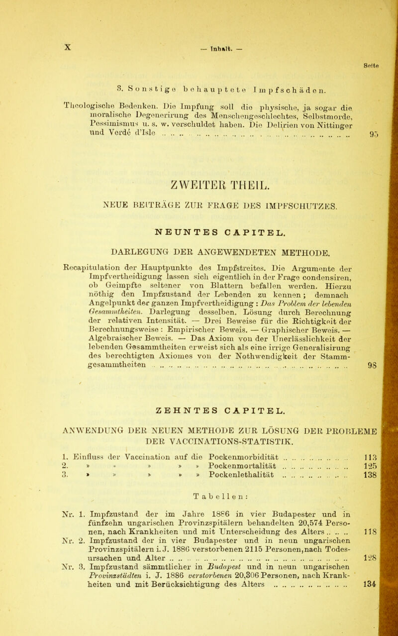 Seite 3. Sonstige behauptete Impfschäden. Theologische Bedenken. Die Impfung soll die physische, ja sogar die moralische Degenerirung des Menschengeschlechtes, Selbstmorde, Pessimismus u. s. w. verschuldet haben. Die Delirien von Nittingor und Verde d'Isle N 95 ZWEITER THEIL. NEUE BEITRÄGE ZUR FRAGE DES IMPFSCHUTZES. NEUNTES CAPITEL. DARLEGUNG DER ANGEWENDETEN METHODE. Recapitulation der Hauptpunkte des Impfstreites. Die Argumente der Impfvertheidigung lassen sich eigentlich in der Frage condensiren, ob Geimpfte seltener von Blattern befallen werden. Hierzu nöthig den Impfzustand der Lebenden zu kennen; demnach Angelpunkt der ganzen Impfvertheidigung : Das Problem der lebenden Gesammtheiten. Darlegung desselben. Lösung durch Berechnung der relativen Intensität. — Drei Beweise für die Richtigkeit der Berechnungsweise : Empirischer Beweis. — Graphischer Beweis. — Algebraischer Beweis. — Das Axiom von der Unerlässlichkeit der lebenden Gesammtheiten erweist sich als eine irrige Generalisirung des berechtigten Axiomes von der Notwendigkeit der Stamm- gesammtheiten 98 ZEHNTES CAPITEL. ANWENDUNG DER NEUEN METHODE ZUR LÖSUNG DER PROBLEME DER VACCINATIONS-STATISTIK. 1. Einfluss der Vaccination auf die Pockenmorbidität 113 2. » » » » Pockenmortalität 125 3. » » » » Pockenlethalität 138 Tabellen: Nr. 1. Impfzustand der im Jahre 1886 in vier Budapester und in fünfzehn ungarischen Provinzspitälern behandelten 20,574 Perso- nen, nach Krankheiten und mit Unterscheidung des Alters 118 Nr. 2. Impfzustand der in vier Budapester und in neun ungarischen Provinzspitälern i. J. 188G verstorbenen 2115 Personen,nach Todes- ursachen und Alter 128 Nr. 3. Impfzustand sämmtlicher in Budapest und in neun ungarischen Provinzst'ddten i. J. 1886 verstorbenen 20,306 Personen, nach Krank- heiten und mit Berücksichtigung des Alters 134
