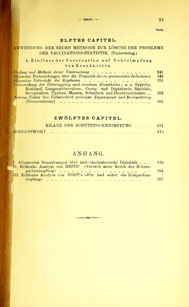 Saite ELFTES CAPITEL. WENDUNG DEK NEUEN METHODE ZUR LÖSUNG DER PROBLEME DER VACCINATIONS-STATISTIK. (Fortsetzung.) 4. Einfluss der Vaccination auf Ueberimpfung vonKrankheiten. Umfang und Methode dieser Untersuchung 141 Allgemeine Vorbemerkungen über die Tragweite der zu gewinnenden Inductionen 143 Allgemeine Uebersieht der Ergebnisse 151 Untersuchung der Ueberimjjfung nach einzelnen Krankheiten : u. z. Syphilis, Rothlauf, Lungentuberculose, Croup und Diphtherie, Rachitis, Scrophulose, Typhus, Masern, Scharlach und Hautkrankheiten .. 152 Anhang. Ueber den Unterschied zwischen Experiment und Beobachtung (Untersuchung) 157 ZWÖLFTES CAPITEL. BILANZ DER SCHUTZPOCKENIMPFUNG SCHLUSSWORT 171 173 ANHANG. . Allgemeine Bemerkungen über anti-vaccinatorische Dialektik 170 1. Kritische Analyse von REITZ1 »Versuch einer Kritik der Schutz- pockenimpfuug« 184 III. Kritische Analyse von VOGT:s >Für und wider die Kuhpocken- impfung« 207