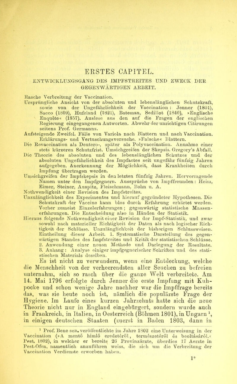 ERSTES GAP IT EL. ENTWICKLUNGSGANG DES IM FE STREITE S UND ZWECK DEE GEGENWÄET1GEN ARBEIT. Rasche Verbreitung- der Vaccination. Ursprüngliche Ansicht von der absoluten und lebenslänglichen Schutzkraft, sowie von der Ungefährlichkeit der Vaccination : Jenner (1801), Sacco (1809), Hufeland (1821), Bateman, Sedillot (1840), »Englische Enquete« (1857). Auslese aus den auf die Fragen der englischen Regierung eingegangenen Antworten. Abwehr der unrichtigen Citirungen seitens Frof. Germanns. Aufsteigende Zweifel. Fälle von Variola nach Blattern und nach Vaccination. Erklärungs- und Vertuschungsversuche. »Falsche« Blattern. Die Revaccination als Deutero-, später als Polyvaccination. Annahme einer stets kürzeren Schutzfrist. Umsichgreifen der Skepsis. Gregory's Abfall. Die Theorie des absoluten und des lebenslänglichen Schutzes und der absoluten Ungefährlichkeit des Impfactes seit ungefähr fünfzig Jahren aufgegeben. Anerkennung der Möglichkeit, dass Krankheiten durch Impfung übertragen werden. Umsichgreifen der Impfskepsis in den letzten fünfzig Jahren. Hervorragende Namen unter den Impfgegnern. Aussprüche von Impffreunden : Heim, Eimer, Steiner, Auspitz, Fleischmann, Bohn u. A. Notwendigkeit einer Revision des Impfstreites. Unzulänglichkeit des Exjjerimentes und hierauf gegründeter Hypothesen. Die Schutzkraft der Vaccine kann blos durch Erfahrung erhärtet werden. Vorher zumeist Einzelerfahrungen ; gegenwärtig statistische Massen- erfahrungen. Die Entscheidung also in Händen der Statistik. Hieraus folgende Nothwendigkeit einer Revision der Impf-Statistik, und zwar sowohl nach materieller Richtigkeit der Daten als nach logischer Rich- tigkeit der Schlüsse. Unzulänglichkeit der bisherigen Schlussweisen. Eintheilung dieser Arbeit. 1. Systematische Darstellung des gegen- wärtigen Standes des Impfstreites und Kritik der statistischen Schlüsse. 2. Anwendung einer neuen Methode und Darlegung der Resultate. 3. Anhang: Analyse einiger impfgegnerisclier Schriften und des stati- stischen Materials deselben. Es ist nicht zu verwundern, wenn eine Entdeckung, welche die Menschheit von der verheerendsten aller Seuchen zu befreien unternahm, sich so rasch über die ganze Welt verbreitete. Am 14. Mai 1796 erfolgte durch Jenner die erste Impfung mit Kuh- pocke und schon wenige Jahre nachher war die Impffrage bereits das, was sie heute noch ist, nämlich die populärste Frage der Hygiene. Im Laufe eines kurzen Jahrzehnts hatte sich die neue Theorie nicht nur in England eingebürgert, sondern wurde auch in Frankreich, in Italien, in Oesterreich (Böhmen 1801), in Ungarn x, in einigen deutschen Staaten (zuerst in Baden 1803, dann in 1 Prof. Bene sen. veröffentlichte im Jahre 1802 eine Unterweisung in der Vaccination (»A mentö himlö eredeteröl, termeszeteröl es beoltasaröl.« Pest, 1802), in welcher er bereits 26 Provinzärzte, überdies 17 Aerzte in Pest-Ofen, namentlich anzuführen weiss, die sich um die Verbreitung der Vaccination Verdienste erworben haben. 1*