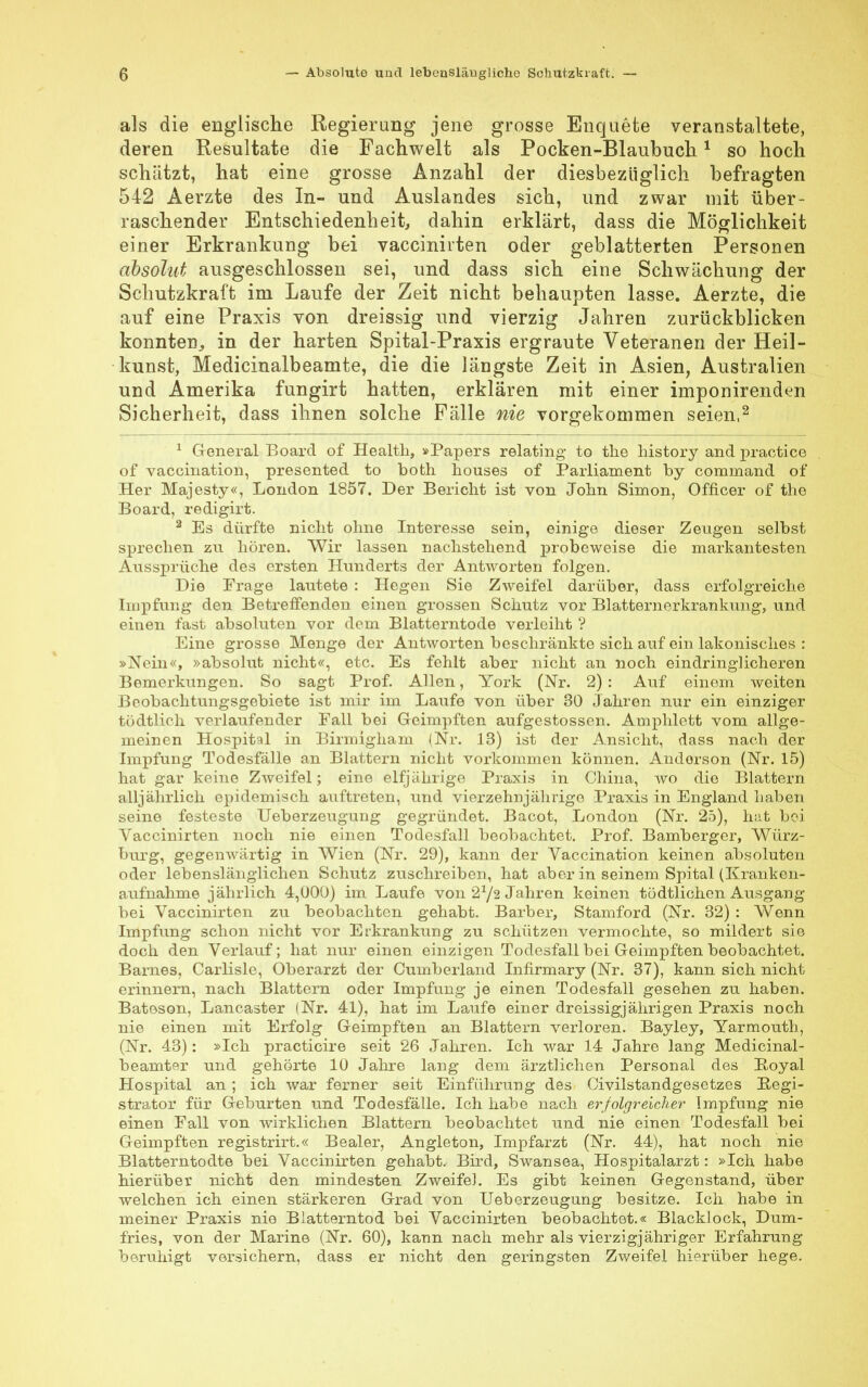 als die englische Regierung jene grosse Enquete veranstaltete, deren Resultate die Fachwelt als Pocken-Blaubuch1 so hoch schätzt, hat eine grosse Anzahl der diesbezüglich befragten 542 Aerzte des In- und Auslandes sich, und zwar mit über- raschender Entschiedenheit, dahin erklärt, dass die Möglichkeit einer Erkrankung bei vaccinirten oder geblätterten Personen absolut ausgeschlossen sei, und dass sich eine Schwächung der Schutzkraft im Laufe der Zeit nicht behaupten lasse. Aerzte, die auf eine Praxis von dreissig und vierzig Jahren zurückblicken konnten., in der harten Spital-Praxis ergraute Veteranen der Heil- kunst, Medicinalbeamte, die die längste Zeit in Asien, Australien und Amerika fungirt hatten, erklären mit einer imponirenden Sicherheit, dass ihnen solche Fälle nie vorgekommen seien,2 1 General Board of Health, »Papers relating to the history and practice of vaccination, presented to both houses of Parliament by command of Her Majesty«, London 1857. Der Bericht ist von John Simon, Officer of the Board, redigirt. 2 Es dürfte nicht ohne Interesse sein, einige dieser Zeugen selbst sprechen zu hören. Wir lassen nachstehend probeweise die markantesten Aussprüche des ersten Hunderts der Antworten folgen. Die Frage lautete : Hegen Sie Zweifel darüber, dass erfolgreiche Impfung den Betreifenden einen grossen Schutz vor Blatternerkrankung, und einen fast absoluten vor dem Blatterntode verleiht ? Eine grosse Menge der Antworten beschränkte sich auf ein lakonisches : »Nein«, »absolut nicht«, etc. Es fehlt aber nicht an noch eindringlicheren Bemerkungen. So sagt Prof. Allen, York (Nr. 2) : Auf einem weiten Beobachtungsgebiete ist mir im Laufe von über 30 Jahren nur ein einziger todtlich verlaufender Fall bei Geimpften aufgestossen. Amphlett vom allge- meinen Hospital in Birmigham (Nr. 13) ist der Ansicht, dass nach der Impfung Todesfälle an Blattern nicht vorkommen können. Andorson (Nr. 15) hat gar keine Zweifel; eine elfjährige Praxis in China, wo die Blattern alljährlich epidemisch auftreten, und vierzehnjährige Praxis in England haben seine festeste Ueberzeugung gegründet. Bacot, London (Nr. 25), hat bei Vaccinirten noch nie einen Todesfall beobachtet. Prof. Bamberger, Würz- burg, gegenwärtig in Wien (Nr. 29), kann der Vaccination keinen absoluten oder lebenslänglichen Schutz zuschreiben, hat aber in seinem Spital (Kranken- aufnahme jährlich 4,000) im Laufe von 2*/2 Jahren keinen tödtlichcn Ausgang bei Vaccinirten zu beobachten gehabt. Barber, Stamford (Nr. 32) : Wenn Impfung schon nicht vor Erkrankung zu schützen vermochte, so mildert sie doch den Verlauf; hat nur einen einzigen Todesfall bei Geimpften beobachtet. Barnes, Carlisle, Oberarzt der Cumberland Infirmary (Nr. 37), kann sich nicht erinnern, nach Blattern oder Impfung je einen Todesfall gesehen zu haben. Batoson, Lancaster (Nr. 41), hat im Laufe einer dreissigjährigen Praxis noch nie einen mit Erfolg Geimpften an Blattern verloren. Bayley, Yarmouth, (Nr. 43): »Ich practicire seit 26 Jahren. Ich war 14 Jahre lang Medicinal- beamter und gehörte 10 Jahre lang dem ärztlichen Personal des Boyal Hospital an ; ich war ferner seit Einführung des Civilstandgesetzes Begi- strator für Geburten und Todesfälle. Ich habe nach erfolgreicher Impfung nie einen Fall von wirklichen Blattern beobachtet und nie einen Todesfall bei Geimpften registrirt.« Bealer, Angleton, Impfarzt (Nr. 44), hat noch nie Blatterntodte bei Vaccinirten gehabt. Bird, Swansea, Hospitalarzt: »Ich habe hierüber nicht den mindesten Zweifel. Es gibt keinen Gegenstand, über welchen ich einen stärkeren Grad von Ueberzeugung besitze. Ich habe in meiner Praxis nie Blatterntod bei Vaccinirten beobachtet.« Blacklock, Dum- fries, von der Marine (Nr. 60), kann nach mehr als vierzigjähriger Erfahrung beruhigt versichern, dass er nicht den geringsten Zweifel hierüber hege.