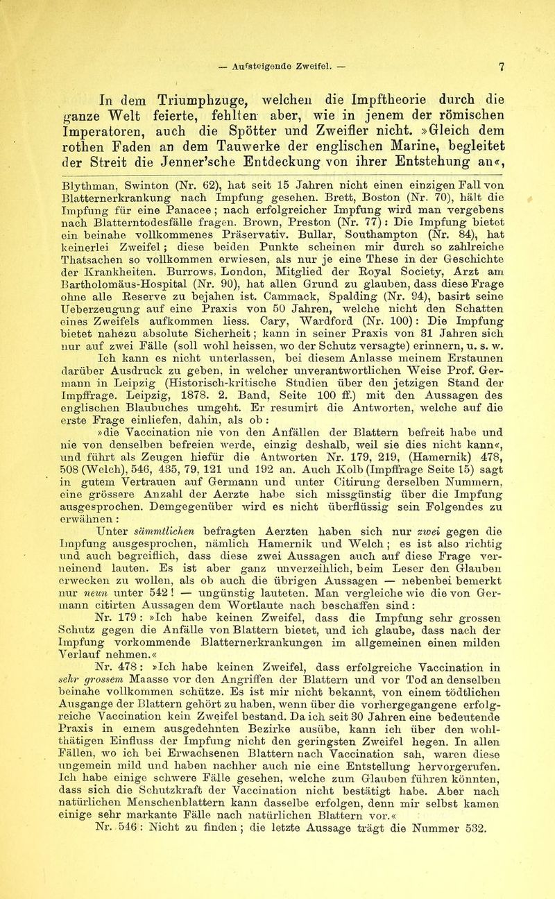 In dem Triumphzuge, welchen die Impftheorie durch die ganze Welt feierte, fehlten aber, wie in jenem der römischen Imperatoren, auch die Spötter und Zweifler nicht. »Gleich dem rothen Faden an dem Tauwerke der englischen Marine, begleitet der Streit die Jenner'sche Entdeckung von ihrer Entstehung an«, Blythman, Swinton (Nr. 62), hat seit 15 Jahren nicht einen einzigen Fall von Blatternerkrankung nach Impfung gesehen. Brett, Boston (Nr. 70), hält die Impfung für eine Panacee ; nach erfolgreicher Impfung wird man vergebens nach Blatterntodesfälle fragen. Brown, Preston (Nr. 77): Die Impfung bietet ein beinahe vollkommenes Präservativ. Bullar, Southampton (Nr. 84), hat keinerlei Zweifel; diese beiden Punkte scheinen mir durch so zahlreiche Thatsachen so vollkommen erwiesen, als nur je eine These in der Geschichte der Krankheiten. Burrows, London, Mitglied der Royal Society, Arzt am Bartholomäus-Hospital (Nr. 90), hat allen Grund zu glauben, dass diese Frage ohne alle Reserve zu bejahen ist. Cammack, Spalding (Nr. 94), basirt seine Ueberzeugung auf eine Praxis von 50 Jahren, welche nicht den Schatten eines Z weifels aufkommen Hess. Cary, Wardford (Nr. 100): Die Impfung bietet nahezu absolute Sicherheit; kann in seiner Praxis von 31 Jahren sich nur auf zwei Fälle (soll wohl heissen, wo der Schutz versagte) erinnern, u. s. w. Ich kann es nicht unterlassen, bei diesem Anlasse meinem Erstaunen darüber Ausdruck zu geben, in welcher unverantwortlichen Weise Prof. Ger- mann in Leipzig (Historisch-kritische Studien über den jetzigen Stand der Impffrage. Leipzig, 1878. 2. Band, Seite 100 ff.) mit den Aussagen des englischen Blaubuches umgeht. Er resumirt die Antworten, welche auf die erste Frage einliefen, dahin, als ob : »die Vaccination nie von den Anfällen der Blattern befreit habe und nie von denselben befreien werde, einzig deshalb, weil sie dies nicht kann«, und führt als Zeugen hiefür die Antworten Nr. 179, 219, (Hamernik) 478, 508 (Welch), 546, 435, 79, 121 und 192 an. Auch Kolb (Impffrage Seite 15) sagt in gutem Vertrauen auf Germann und unter Citirung derselben Nummern, eine grössere Anzahl der Aerzte habe sich missgünstig über die Impfung ausgesprochen. Demgegenüber wird es nicht überflüssig sein Folgendes zu erwähnen : Unter sämmtlichen befragten Aerzten haben sich nur zwei gegen die Impfung ausgesprochen, nämlich Hamernik und Welch ; es ist also richtig und auch begreiflich, dass diese zwei Aussagen auch auf diese Frage ver- neinend lauten. Es ist aber ganz unverzeihlich, beim Leser den Glauben erwecken zu wollen, als ob auch die übrigen Aussagen — nebenbei bemerkt nur neun unter 542 ! — ungünstig lauteten. Man vergleiche wie die von Ger- mann citirten Aussagen dem Wortlaute nach beschaffen sind: Nr. 179: »Ich habe keinen Zweifel, dass die Impfung sehr grossen Schutz gegen die Anfälle von Blattern bietet, und ich glaube, dass nach der Impfung vorkommende Blatternerkrankungen im allgemeinen einen milden Verlauf nehmen.« Nr. 478 : »Ich habe keinen Zweifel, dass erfolgreiche Vaccination in sehr grossem Maasse vor den Angriffen der Blattern und vor Tod an denselben beinahe vollkommen schütze. Es ist mir nicht bekannt, von einem tödtlichen Ausgange der Blattern gehört zu haben, wenn über die vorhergegangene erfolg- reiche Vaccination kein Zweifel bestand. Da ich seit 30 Jahren eine bedeutende Praxis in einem ausgedehnten Bezirke ausübe, kann ich über den wohl- thätigen Einfluss der Impfung nicht den geringsten Zweifel hegen. In allen Fällen, wo ich bei Erwachsenen Blattern nach Vaccination sah, waren diese ungemein mild und haben nachher auch nie eine Entstellung hervorgerufen. Ich habe einige schwere Fälle gesehen, welche zum Glauben führen könnten, dass sich die Schutzkraft der Vaccination nicht bestätigt habe. Aber nach natürlichen Menschenblattern kann dasselbe erfolgen, denn mir selbst kamen einige sehr markante Fälle nach natürlichen Blattern vor.« Nr. 546 : Nicht zu finden ; die letzte Aussage trägt die Nummer 532.