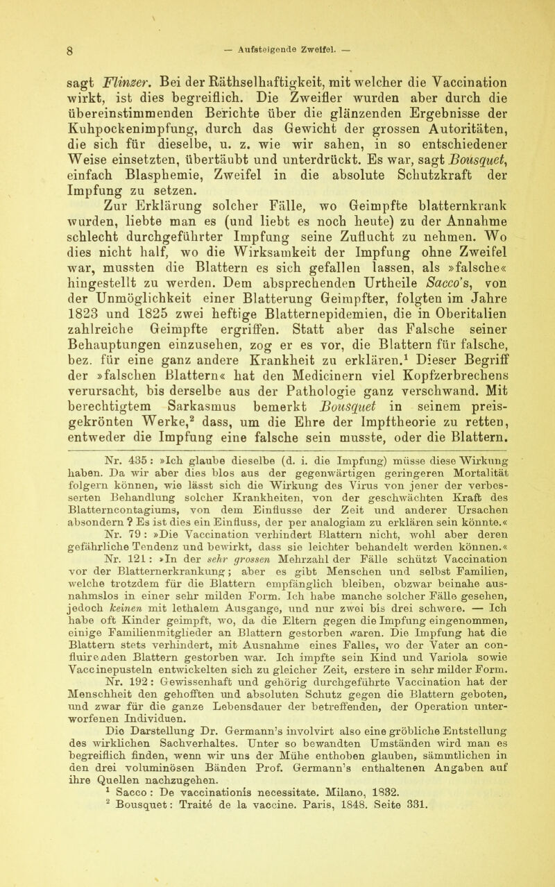 sagt Flinker. Bei der Rätselhaftigkeit, mit welcher die Vaccination wirkt, ist dies begreiflich. Die Zweifler wurden aber durch die übereinstimmenden Berichte über die glänzenden Ergebnisse der Kuhpockenimpfung, durch das Gewicht der grossen Autoritäten, die sich für dieselbe, u. z. wie wir sahen, in so entschiedener Weise einsetzten, übertäubt und unterdrückt. Es war, sagt Bousquet, einfach Blasphemie, Zweifel in die absolute Schutzkraft der Impfung zu setzen. Zur Erklärung solcher Fälle, wo Geimpfte blatternkrank wurden, liebte man es (und liebt es noch heute) zu der Annahme schlecht durchgeführter Impfung seine Zuflucht zu nehmen. Wo dies nicht half, wo die Wirksamkeit der Impfung ohne Zweifel war, mussten die Blattern es sich gefallen lassen, als »falsche« hingestellt zu werden. Dem absprechenden Urtheile Sacco's, von der Unmöglichkeit einer Blatterung Geimpfter, folgten im Jahre 1823 und 1825 zwei heftige Blatternepidemien, die in Oberitalien zahlreiche Geimpfte ergriffen. Statt aber das Falsche seiner Behauptungen einzusehen, zog er es vor, die Blattern für falsche, bez. für eine ganz andere Krankheit zu erklären.1 Dieser Begriff der »falschen Blattern« hat den Medicinern viel Kopfzerbrechens verursacht, bis derselbe aus der Pathologie ganz verschwand. Mit berechtigtem Sarkasmus bemerkt Bousquet in seinem preis- gekrönten Werke,2 dass, um die Ehre der Impftheorie zu retten, entweder die Impfung eine falsche sein musste, oder die Blattern. Nr. 435 : »Ich glaube dieselbe (d. i. die Impfung) müsse diese Wirkung haben. Da wir aber dies blos aus der gegenwärtigen geringeren Mortalität folgern können, wie lässt sich die Wirkung des Virus von jener der verbes- serten Behandlung solcher Krankheiten, von der geschwächten Kraft des Blatterncontagiums, von dem Einflüsse der Zeit und anderer Ursachen absondern ? Es ist dies ein Einfluss, der per analogiam zu erklären sein könnte.« Nr. 79 : »Die Vaccination verhindert Blattern nicht, wohl aber deren gefährliche Tendenz und bewirkt, dass sie leichter behandelt werden können.« Nr. 121: »In der sehr grossen Mehrzahl der Fälle schützt Vaccination vor der Blatternerkrankung; aber es gibt Menschen und selbst Familien, welche trotzdem für die Blattern empfänglich bleiben, obzwar beinahe aus- nahmslos in einer sehr milden Form. Ich habe manche solcher Fälle gesehen, jedoch keinen mit lethalem Ausgange, und nur zwei bis drei schwere. — Ich habe oft Kinder geimpft, wo, da die Eltern gegen die Impfung eingenommen, einige Familienmitglieder an Blattern gestorben waren. Die Impfung hat die Blattern stets verhindert, mit Ausnahme eines Falles, wo der Vater an con- fluirenden Blattern gestorben war. Ich impfte sein Kind und Variola sowie Vaccinepusteln entwickelten sich zu gleicher Zeit, ersterein sehr milder Form. Nr. 192 : Gewissenhaft und gehörig durchgeführte Vaccination hat der Menschheit den gehofften und absoluten Schutz gegen die Blattern geboten, und zwar für die ganze Lebensdauer der betreffenden, der Operation unter- worfenen Individuen. Dio Darstellung Dr. Germann's involvirt also eine gröbliche Entstellung des wirklichen Sachverhaltes. Unter so bewandten Umständen wird man es begreiflich finden, wenn wir uns der Mühe enthoben glauben, sämmtlichen in den drei voluminösen Bänden Prof. Germann's enthaltenen Angaben auf ihre Quellen nachzugehen. 1 Sacco : De vaccinationis necessitate. Milano, 1832. 2 Bousquet: Traite de la Vaccine. Paris, 1848. Seite 331.