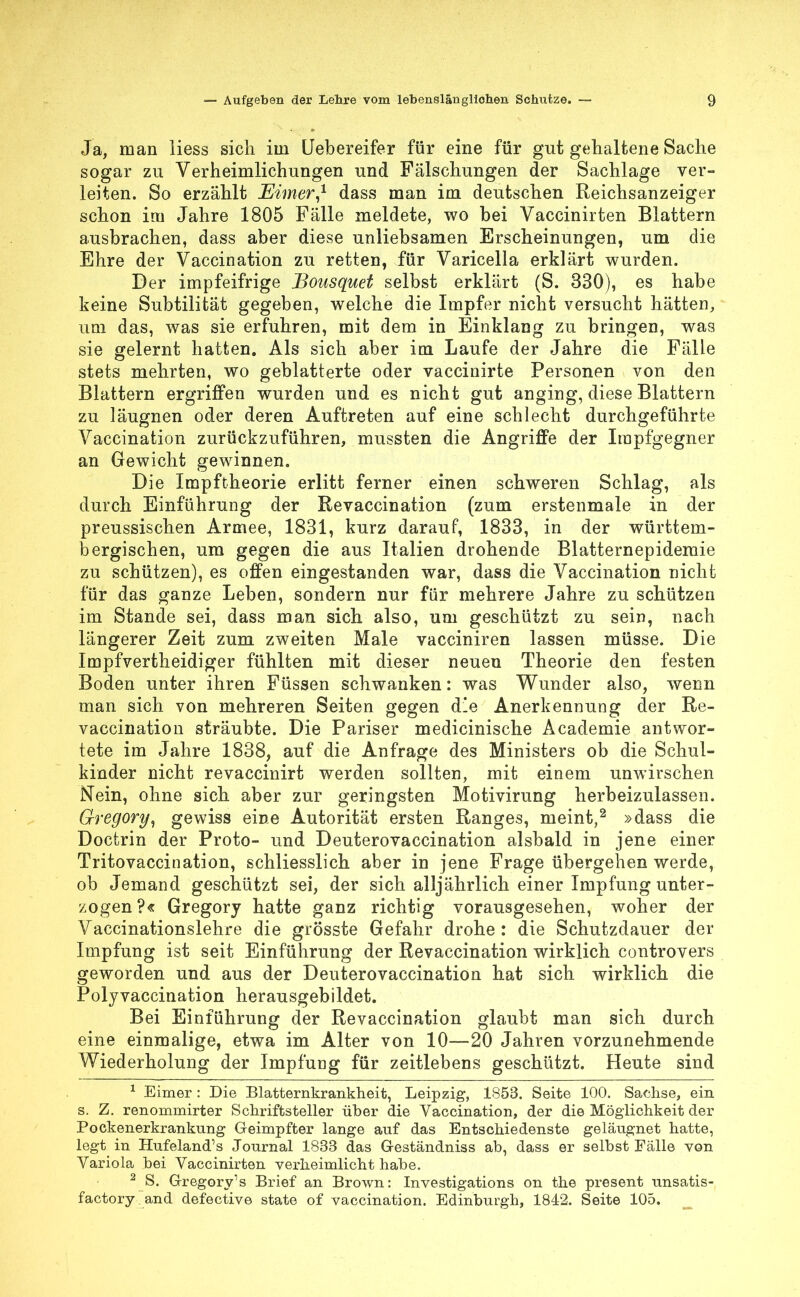 Ja, man Hess sich im Uebereifer für eine für gut gehaltene Sache sogar zu Verheimlichungen und Fälschungen der Sachlage ver- leiten. So erzählt Eimer,1 dass man im deutschen Reichsanzeiger schon im Jahre 1805 Fälle meldete, wo bei Vaccinirten Blattern ausbrachen, dass aber diese unliebsamen Erscheinungen, um die Ehre der Vaccination zu retten, für Varicella erklärt wurden. Der impfeifrige Bousquet selbst erklärt (S. 330), es habe keine Subtilifcät gegeben, welche die Impfer nicht versucht hätten, um das, was sie erfuhren, mit dem in Einklang zu bringen, was sie gelernt hatten. Als sich aber im Laufe der Jahre die Fälle stets mehrten, wo geblätterte oder vaccinirte Personen von den Blattern ergriffen wurden und es nicht gut anging, diese Blattern zu läugnen oder deren Auftreten auf eine schlecht durchgeführte Vaccination zurückzuführen, mussten die Angriffe der Irapfgegner an Gewicht gewinnen. Die Impftheorie erlitt ferner einen schweren Schlag, als durch Einführung der Revaccination (zum erstenmale in der preussischen Armee, 1831, kurz darauf, 1833, in der württem- bergischen, um gegen die aus Italien drohende Blatternepidemie zu schützen), es offen eingestanden war, dass die Vaccination nicht für das ganze Leben, sondern nur für mehrere Jahre zu schützen im Stande sei, dass man sich also, um geschützt zu sein, nach längerer Zeit zum zweiten Male vacciniren lassen müsse. Die Impfvertheidiger fühlten mit dieser neuen Theorie den festen Boden unter ihren Füssen schwanken: was Wunder also, wenn man sich von mehreren Seiten gegen d'e Anerkennung der Re- vaccination sträubte. Die Pariser medicinische Academie antwor- tete im Jahre 1838, auf die Anfrage des Ministers ob die Schul- kinder nicht revaccinirt werden sollten, mit einem unwirschen Nein, ohne sich aber zur geringsten Motivirung herbeizulassen. Gregory, gewiss eine Autorität ersten Ranges, meint,2 »dass die Doctrin der Proto- und Deuterovaccination alsbald in jene einer Tritovaccination, schliesslich aber in jene Frage übergehen werde, ob Jemand geschützt sei, der sich alljährlich einer Impfung unter- zogen?« Gregory hatte ganz richtig vorausgesehen, woher der Vaccinationslehre die grösste Gefahr drohe : die Schutzdauer der Impfung ist seit Einführung der Revaccination wirklich controvers geworden und aus der Deuterovaccination hat sich wirklich die Polyvaecination herausgebildet. Bei Einführung der Revaccination glaubt man sich durch eine einmalige, etwa im Alter von 10-—20 Jahren vorzunehmende Wiederholung der Impfung für zeitlebens geschützt. Heute sind 1 Eimer : Die Blatternkrankheit, Leipzig, 1853. Seite 100. Sachse, ein s. Z. renommirter Schriftsteller über die Vaccination, der die Möglichkeit der Pockenerkrankung Geimpfter lange auf das Entschiedenste geläugnet hatte, legt in Hufeland's Journal 1833 das G-eständniss ab, dass er selbst Fälle von Variola bei Vaccinirten verheimlicht habe. 2 S. Gregory's Brief an Brown: Investigations on the present unsatis- factory.and defective state of vaccination. Edinburgh, 1842. Seite 105.