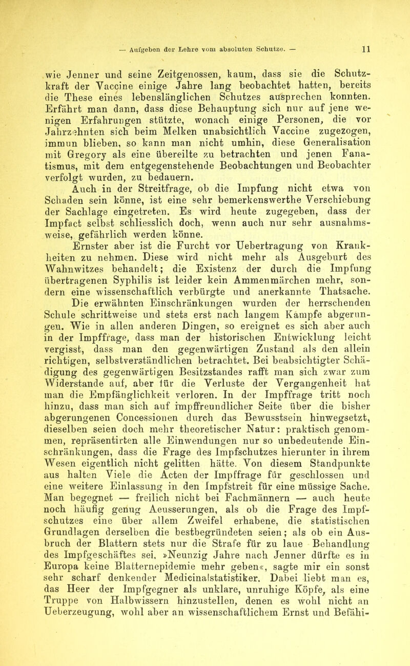 wie Jenner und seine Zeitgenossen, kaum, dass sie die Schutz- kraft der Vaccine einige Jahre lang beobachtet hatten, bereits die These eines lebenslänglichen Schutzes ausprechen konnten. Erfährt man dann, dass diese Behauptung sich nur auf jene we- nigen Erfahrungen stützte, wonach einige Personen, die vor Jahrzehnten sich beim Melken unabsichtlich Vaccine zugezogen, immun blieben, so kann man nicht umhin, diese Generalisation mit Gregory als eine übereilte zu betrachten und jenen Fana- tismus, mit dem entgegenstehende Beobachtungen und Beobachter verfolgt wurden, zu bedauern. Auch in der Streitfrage, ob die Impfung nicht etwa von Schaden sein könne, ist eine sehr bemerkenswerthe Verschiebung der Sachlage eingetreten. Es wird heute zugegeben, dass der Impfact selbst schliesslich doch, wenn auch nur sehr ausnahms- weise, gefährlich werden könne. Ernster aber ist die Furcht vor Uebertragung von Krank- heiten zu nehmen. Diese wird nicht mehr als Ausgeburt des Wahnwitzes behandelt; die Existenz der durch die Impfung übertragenen Syphilis ist leider kein Ammenmärchen mehr, son- dern eine wissenschaftlich verbürgte und anerkannte Thatsache. Die erwähnten Einschränkungen wurden der herrschenden Schule schrittweise und stets erst nach langem Kampfe abgerun- gen. Wie in allen anderen Dingen, so ereignet es sich aber auch in der Impffrage, dass man der historischen Entwicklung leicht vergisst, dass man den gegenwärtigen Zustand als den allein richtigen, selbstverständlichen betrachtet. Bei beabsichtigter Schä- digung des gegenwärtigen Besitzstandes rafft man sich zwar zum Widerstande auf, aber lür die Verluste der Vergangenheit hat man die Empfänglichkeit verloren. In der Impffrage tritt noch hinzu, dass man sich auf impffreundlicher Seite über die bisher abgerungenen Concessionen durch das Bewusstsein hinwegsetzt, dieselben seien doch mehr theoretischer Natur: praktisch genom- men, repräsentirten alle Einwendungen nur so unbedeutende Ein- schränkungen, dass die Frage des Impfschutzes hierunter in ihrem Wesen eigentlich nicht gelitten hätte. Von diesem Standpunkte aus halten Viele die Acten der Impffrage für geschlossen und eine weitere Einlassung in den Impfstreit für eine müssige Sache. Man begegnet — freilich nicht bei Fachmännern — auch heute noch häufig genug Aeusserungen, als ob die Frage des Impf- schutzes eine über allem Zweifel erhabene, die statistischen Grundlagen derselben die bestbegründeten seien; als ob ein Aus- bruch der Blattern stets nur die Strafe für zu laue Behandlung des Impfgeschäftes sei, »Neunzig Jahre nach Jenner dürfte es in Europa keine Blatternepidemie mehr geben«, sagte mir ein sonst sehr scharf denkender Medicinalstatistiker. Dabei liebt man es, das Heer der Impfgegner als unklare, unruhige Köpfe, als eine Truppe von Halbwissern hinzustellen, denen es wohl nicht an Ueberzeugung, wohl aber an wissenschaftlichem Ernst und Befähi-