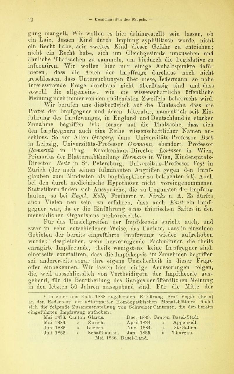 gang mangelt. Wir wollen es hier dahingestellt sein lassen, ob ein Laie, dessen Kind durch Impfung syphilitisch wurde, nicht ein Recht habe, sein zweites Kind dieser Gefahr zu entziehen; nicht ein Recht habe, sich um Gleichgesinnte umzusehen und ähnliche Thatsachen zu sammeln, um hiedurch die Legislative zu informiren. Wir wollen hier nur einige Anhaltspunkte dafür bieten, dass die Acten der Impffrage durchaus noch nicht geschlossen, dass Untersuchungen über diese, Jedermann so nahe interessirende Frage durchaus nicht überflüssig sind und dass sowohl die allgemeine, wie die wissenschaftliche öffentliche Meinung noch immer von den quälendsten Zweifeln beherrscht wird. Wir berufen uns diesbezüglich auf die Thatsache, dass die Partei der Impfgegner und deren Literatur, namentlich seit Ein- führung des Impfzwanges, in England und Deutschland in starker Zunahme begriffen ist; ferner auf die Thatsache, dass sich den Impfgegnern auch eine Reihe wissenschaftlicher Namen an- schloss. So vor Allen Gregory, dann Universitäts-Professor Boele in Leipzig, Universitäts-Professor Germann, ebendort, Professor Ramernih in Prag, Krankenhaus-Director Lorinser in Wien, Primarius der Blatternabtheilung Hermann in Wien, Kinderspitals- Director Beitz in St. Petersburg, Universitäts-Professor Vogt in Zürich (der nach seinen fulminanten Angriffen gegen den Impf- glauben zum Mindesten als Impfskeptiker zu betrachten ist). Auch bei den durch medicinische Hypothesen nicht voreingenommenen Statistikern finden sich Aussprüche, die zu Ungunsten der Impfung lauten, so bei Engel, Kolb, Freiherrn v. Fircks u. A. Es dürfte auch Vielen neu sein, zu erfahren, dass auch Kant ein Impf- gegner war, da er die Einführung eines thierischen Saftes in den menschlichen Organismus perhorrescirte. Für das Umsichgreifen der Impfskepsis spricht auch, und zwar in sehr entschiedener Weise, das Factum, dass in einzelnen Gebieten der bereits eingeführte Impfzwang wieder aufgehoben wurde ;l desgleichen, wenn hervorragende Fachmänner, die theils enragirte Impffreunde, theils wenigstens keine Impfgegner sind, einerseits constatiren, dass die Impfskepsis im Zunehmen begriffen sei, andererseits sogar ihre eigene Unsicherheit in dieser Frage offen einbekennen. Wir lassen hier einige Aeusserungen folgen, die, weil ausschliesslich von Vertheidigern der Impftheorie aus- gehend, für die Beurtheilung des Ganges der öffentlichen Meinung in den letzten 50 Jahren massgebend sind. Für die Mitte der 1 In einer uns Ende 1888 zugehenden Erklärung Prof. Vogtfs (Bern) an den Redacteur der »Stuttgarter Homöopathischen Monatsblätter« findet sich die folgende Zusammenstellung von Schweizer Cantonen, die den bereits eingeführten Impfzwang aufhoben: Mai 1876. Canton Glarus. Dec. 1883. Oanton Basel-Stadt. Mai 1883. » Zürich. April 1884. » Appenzell. Juni 1883. » Luzern. Nov. 1884. » St.-Gallen. Juli 1883. » Schaffhausen. Jan. 1885. » Thurgau. Mai 1886. Basel-Land.