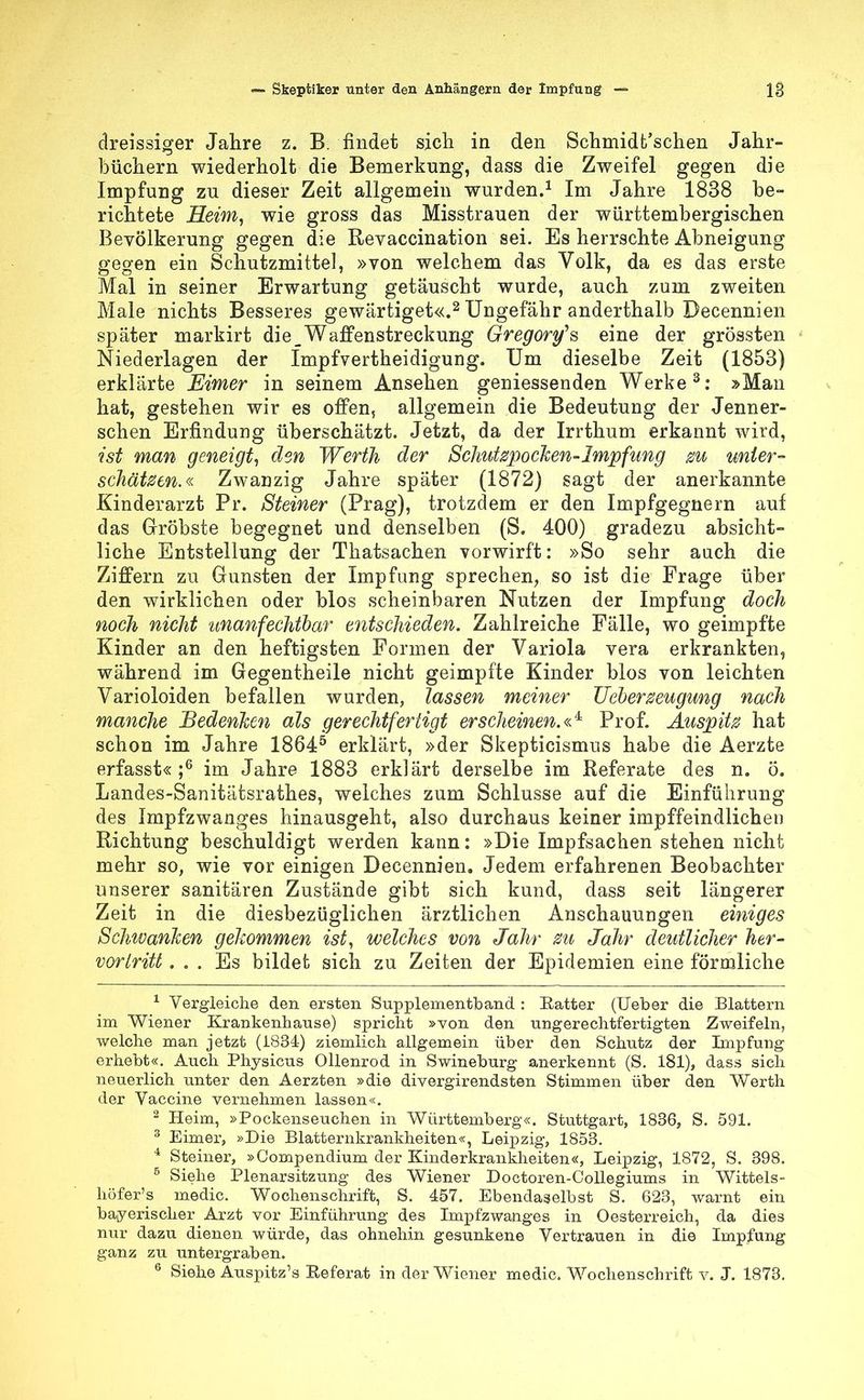 dreissiger Jahre z. B. findet sich in den Schmidt'schen Jahr- büchern wiederholt die Bemerkung, dass die Zweifel gegen die Impfung zu dieser Zeit allgemein wurden.1 Im Jahre 1838 be- richtete Heim, wie gross das Misstrauen der württembergischen Bevölkerung gegen die Revaccination sei. Es herrschte Abneigung gegen ein Schutzmittel, »von welchem das Volk, da es das erste Mal in seiner Erwartung getäuscht wurde, auch zum zweiten Male nichts Besseres gewärtiget«.2 Ungefähr anderthalb Decennien später markirt die_Waffenstreckung Gregorys eine der grössten Niederlagen der Impfvertheidigung. Um dieselbe Zeit (1853) erklärte Eimer in seinem Ansehen geniessenden Werke3: »Man hat, gestehen wir es offen, allgemein die Bedeutung der Jenner- schen Erfindung überschätzt. Jetzt, da der Irrthum erkannt wird, ist man geneigt, den Werth der Schutzpocken-Impfung zu unter- schätzen.« Zwanzig Jahre später (1872) sagt der anerkannte Kinderarzt Pr. Steiner (Prag), trotzdem er den Impfgegnern auf das Gröbste begegnet und denselben (S. 400) gradezu absicht- liche Entstellung der Thatsachen vorwirft: »So sehr auch die Ziffern zu Gunsten der Impfung sprechen, so ist die Frage über den wirklichen oder blos scheinbaren Nutzen der Impfung doch noch nicht unanfechtbar entschieden. Zahlreiche Fälle, wo geimpfte Kinder an den heftigsten Formen der Variola vera erkrankten, während im Gegentheile nicht geimpfte Kinder blos von leichten Varioloiden befallen wurden, lassen meiner Ueberzeugung nach manche Bedenken als gerechtfertigt erscheinen. «4 Prof. Auspitz hat schon im Jahre 18645 erklärt, »der Skepticismus habe die Aerzte erfasst« ;6 im Jahre 1883 erklärt derselbe im Referate des n. ö. Landes-Sanitätsrathes, welches zum Schlüsse auf die Einführung des Impfzwanges hinausgeht, also durchaus keiner impffeindlichen Richtung beschuldigt werden kann: »Die Impfsachen stehen nicht mehr so, wie vor einigen Decennien. Jedem erfahrenen Beobachter unserer sanitären Zustände gibt sich kund, dass seit längerer Zeit in die diesbezüglichen ärztlichen Anschauungen einiges Schwanken gekommen ist, welches von Jahr zu Jahr deutlicher her- vortritt ... Es bildet sich zu Zeiten der Epidemien eine förmliche 1 Vergleiche den ersten Supplementband : Eatter (Ueber die Blattern im Wiener Krankenhause) spricht »von den ungerechtfertigten Zweifeln, welche man jetzt (1834) ziemlich allgemein über den Schutz der Impfung erhebt«. Auch Physicus Ollenrod in Swineburg anerkennt (S. 181), dass sich neuerlich unter den Aerzten »die divergirendsten Stimmen über den Werth der Vaccine vernehmen lassen«. 2 Heim, »Pockenseuchen in Württemberg«. Stuttgart, 1836, S. 591. 3 Eimer, »Die Blatternkrankheiten«, Leipzig, 1853. 4 Steiner, »Compendium der Kinderkrankheiten«, Leipzig, 1872, S. 398. 5 Siehe Plenarsitzung des Wiener Doctoren-Collegiums in Wittels- höfer's medic. Wochenschrift, S. 457. Ebendaselbst S. 623, warnt ein bayerischer Arzt vor Einführung des Impfzwanges in Oesterreich, da dies nur dazu dienen würde, das ohnehin gesunkene Vertrauen in die Impfung ganz zu untergraben. 6 Siehe Auspitz's Eeferat in der Wiener medic. Wochenschrift v. J. 1873.