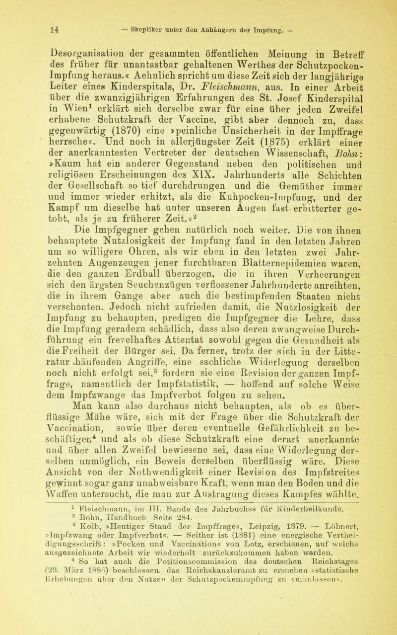 Desorganisation der gesainmten öffentlichen Meinung in Betreff des früher für unantastbar gehaltenen Werthes der Schutzpocken- Impfung heraus.« Aehnlich spricht um diese Zeit sich der langjährige Leiter eines Kinderspitals, Dr. Fleischmann, aus. In einer Arbeit über die zwanzigjährigen Erfahrungen des St. Josef Kinderspital in Wien1 erklärt sich derselbe zwar für eine über jeden Zweifel erhabene Schutzkraft der Vaccine, gibt aber dennoch zu, dass gegenwärtig (1870) eine »peinliche Unsicherheit in der Impffrage herrsche«. Und noch in aller jüngster Zeit (1875) erklärt einer der anerkanntesten Vertreter der deutschen Wissenschaft, Böhm »Kaum hat ein anderer Gegenstand neben den politischen und religiösen Erscheinungen des XIX. Jahrhunderts alle Schichten der Gesellschaft so tief durchdrungen und die Gemüther immer und immer wieder erhitzt, als die Kuhpocken-Itnpfung, und der Kampf um dieselbe hat unter unseren Augen fast erbitterter ge- tobt, als je zu früherer Zeit.«2 Die Impfgegner gehen natürlich noch weiter. Die von ihnen behauptete Nutzlosigkeit der Impfung faud in den letzten Jahren um so willigere Ohren, als wir eben in den letzten zwei Jahr- zehnten Augenzeugen jener furchtbaren Blatternepidemien waren, die den ganzen Erdball überzogen, die in ihren Verheerungen sich den ärgsten Seuchenzügen verflossener Jahrhunderte anreihten, die in ihrem Gange aber auch die bestimpfenden Staaten nicht verschonten. Jedoch nicht zufrieden damit, die Nutzlosigkeit der Impfung zu behaupten, predigen die Impfgegner die Lehre, dass die Impfung geradezu schädlich, dass also deren zwangweise Durch- führung ein frevelhaftes Attentat sowohl gegen die Gesundheit als die Freiheit der Bürger sei, Da ferner, trotz der sich in der Litte- ratur .häufenden Angriffe, eine sachliche Widerlegung derselben noch nicht erfolgt sei,3 fordern sie eine Revision der ganzen Impf- frage, namentlich der Impfstatistik, — hoffend auf solche Weise dem Impfzwange das Impf verbot folgen zu sehen. Man kann also durchaus nicht behaupten, als ob es über- flüssige Mühe wäre, sich mit der Frage über die Schutzkraft der Vaccination, sowie über deren eventuelle Gefährlichkeit zu be- schäftigen4 und als ob diese Schutzkraft eine derart anerkannte und über allen Zweifel bewiesene sei, dass eine Widerlegung der- selben unmöglich, ein Beweis derselben überflüssig wäre. Diese Ansicht von der Nothwendigkeit einer Revision des Impfstreites gewinnt sogar ganz unabweisbare Kraft, wenn man den Boden und die Waffen untersucht, die man zur Austragung dieses Kampfes wählte. 1 Fleischmann, im III. Bande des Jahrbuches für Kinderheilkunde. 2 Bohn, Handbuch, Seite 284. 3 Kolb, »Heutiger Stand der Impffrage«, Leipzig, 1879. — Löhnert, »Impfzwang oder Impfverbot«. — Seither ist (1881) eine energische Vertei- digungsschrift : »Pocken und Vaccination« von Lötz, erschienen, auf welche ausgezeichnete Arbeit wir wiederholt zurückzukommen haben werden. 4 So hat auch die Petitionscommission des deutschen Reichstages (23. März 188B) beschlossen, das Reichskanzleramt zu ersuchen »statistische Erhebungen über den Nutzen der Schutzpockenimpfung zu veranlassen«.