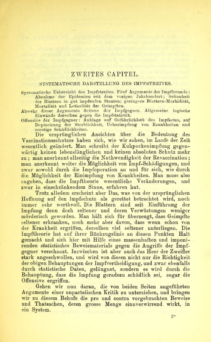 SYSTEMATISCHE DABSTELLUNG- DES IMPFSTREITES. Systematische Uebersicht des Impfstreites. Fünf Argumente der Impffreunde : Abnahme der Epidemien seit dem vorigen Jahrhundert; Seltenheit der Blattern in gut impfenden Staaten; geringere Blattern-Morbidität, Mortalität und Lethalität der Geimpften. Abwehr dieser Argumente Seitens der Impfgegner. Allgemeine logische Einwände derselben gegen die Impfstatistik. Offensive der Impfgegner: Anklage auf Gefährlichkeit des Impfactes, auf Deplacirung der Sterblichkeit, Ueb er impfung von Krankheiten und sonstige Schädlichkeiten. Die ursprünglichen Ansichten über die Bedeutung des Vaccinationsschutzes haben sich, wie wir sahen, im Laufe der Zeit wesentlich geändert. Man schreibt der Kuhpockenimpfung gegen- wärtig keinen lebenslänglichen und keinen absoluten Schutz mehr zu ; man anerkennt allseitig die Nothwendigkeit der Revaccination ; man anerkennt weiter die Möglichkeit von Impf-Schädigungen, und zwar sowohl durch die Impfoperation an und für sich, wie durch die Möglichkeit der Einimpfung von Krankheiten. Man muss also zugeben, dass die Impftheorie wesentliche Veränderungen, und zwar in einschränkendem Sinne, erfahren hat. Trotz alledem erscheint aber Das, was von der ursprünglichen Hoffnung auf den Impfschutz als gerettet betrachtet wird, noch immer sehr werthvoll. Die Blattern sind seit Einführung der Impfung denn doch seltener und deren Verwüstungen weniger mörderisch geworden. Man hält sich für überzeugt, dass Geimpfte seltener erkranken, noch mehr aber davon, dass wenn schon von der Krankheit ergriffen, derselben viel seltener unterliegen. Die Impftheorie hat auf ihrer Rückzugslinie an diesen Punkten Halt gemacht und sich hier mit Hilfe eines massenhaften und imponi- renden statistischen Beweismaterials gegen die Angriffe der Impf- gegner verschanzt. Inzwischen ist aber auch das Heer der Zweifler stark angeschwollen, und wird von diesen nicht nur die Richtigkeit der obigen Behauptungen der Impfvertheidigung, und zwar ebenfalls durch statistische Daten, geläugnet, sondern es wird durch die Behauptung, dass die Impfung geradezu schädlich sei, sogar die Offensive ergriffen. Gehen wir nun daran, die von beiden Seiten angeführten Argumente einer unparteiischen Kritik zu unterziehen, und bringen wir zu diesem Behufe die pro und contra vorgebrachten Beweise und Thatsachen, deren grosse Menge sinnverwirrend wirkt, in ein System. 2*