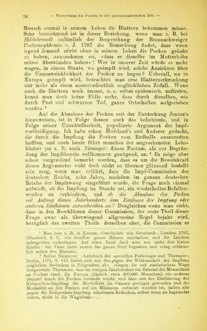 Mensch einmal in seinem Leben die Blattern bekommen müsse. Sehr bezeichnend ist in dieser Beziehung, wenn man z. B. bei Hüdebrandt anlasslich der Besprechung der Braunschweiger Pockenepidemie v. J. 1787 die Bemerkung findet, dass wenn irgend Jemand stirbt ohne in seinem Leben die Pocken gehabt zu haben, anzunehmen sei, »dass er dieselbe im Mutterleibe müsse überstanden haben« ! Wer in unserer Zeit würde es mehr wagen, in einem Staate, wo geimpft wird, solche Ansichten über die Unausweichlichkeit der Pocken zu hegen ? Ueberall, wo in Europa geimpft wird, betrachtet man eine Blatternerkrankung nur mehr als einen ausserordentlich unglücklichen Zufall. Wenn auch die Blattern noch immer, u. z. selbst epidemisch, auftreten, kennt man doch keine Fälle mehr, dass durch dieselben, wie durch Pest und schwarzen Tod, ganze Ortschaften aufgerieben wurden.1 Auf die Abnahme der Pocken seit der Entdeckung Jenner's hinzuweisen, ist in Folge dessen auch das beliebteste, und in Folge seiner Unmittelbarkeit, populärste Argument der Impf- vertheidigung. Ich habe schon Hufeland's und Anderer gedacht, die durch die Impfung die Pocken vom Erdballe auszurotten hofften, und noch heute führt manches der angesehensten Lehr- bücher (so z. B. auch Niemayer) dieses Factum, als zur Begrün- dung der Impftheorie vollkommen genügend, an. 2 Es möge aber schon vorgreifend bemerkt werden, dass es um die Beweiskraft dieses Argumentes wohl doch nicht so überaus glänzend bestellt sein mag, wenn man erfährt, dass die Impf-Commission des deutschen Reichs, zehn Jahre, nachdem im ganzen deutschen Reiche der Impfzwang eingeführt wurde, die Frage noch einmal aufwirft, ob die Impfung im Stande sei, ein wiederholtes Befallen- werden zu verhindern, und ob die Abnahme der Pocken seit Anfang dieses Jahrhunderts dem Einflüsse der Impfung oder anderen Einflüssen zuzuschreiben sei ? Desgleichen wenn man sieht, dass in den Beschlüssen dieser Commission, der erste Theil dieser Frage zwar als überwiegend allgemeine Regel bejaht wird, bezüglich des zweiten Theils derselben aber, die Commission es 1 Man lese z. B. in Krantz, »Geschichte von Grönland«, London, 1767, (Blaubuch, S. 3), wie daselbst ganze Häuser ausstarben und die Leichen unbegraben umherlagen. Auf einer Insel fand man nur mehr drei kleine Kinder : der Yater hatte zuerst das ganze Dorf begraben und erlag schliess- lich selbst den Blattern. 2 Selbst Niemeyer »Lehrbuch der speciellen Pathologie und Therapie«, Berlin, 1871, S. 617, findet sich mit den gegen die Wirksamkeit der Impfung möglichen Bedenken in Folgendem ab : »Gegen die auf statistischem Wege festgesetzte Thatsache, dass im vorigen Jahrhundert ein Zehntel der Menschheit an Pocken starb (in Europa jährlich etwa 400,000 Menschen), ein anderes Zehntel durch die Pocken entstellt wurde, und dass seit der Einführung der Kubpocken-Impfung die Morbidität im Ganzen geringer geworden und die Mortalität an den Pocken auf ein Minimum reducirt worden ist, fallen alle gegen die Kuhpocken-Impfung erhobenen Bedenken, selbst wenn sie begründet wären, nicht in die Wagschale.«