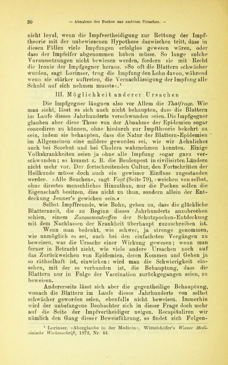 nicht loyal, wenn die Impfvertheidigung zur Rettung der Impf- theorie mit der unbewiesenen Hypothese dazwischen tritt, dass in diesen Fällen viele Impfungen erfolglos gewesen wären, oder dass der Impfeifer abgenommen haben müsse. So lange solche Voraussetzungen nicht bewiesen werden, fordern sie mit Recht die Ironie der Impfgegner heraus. »So oft die Blattern schwächer wurden, sagt Lorinser, trug die Impfung den Lohn davon, während wenn sie stärker auftreten, die Vernachlässigung der Impfung alle Schuld auf sich nehmen musste«.1 III. Möglichkeit anderer Ursachen Die Impfgegner läugnen also vor Allem die Thaifrage. Wie man sieht, lässt es sich auch nicht behaupten, dass die Blattern im Laufe dieses Jahrhunderts verschwunden seien. Die Impfgegner glauben aber diese These von der Abnahme der Epidemien sogar concediren zu können, ohne hiedurch zur Impftheorie bekehrt zu sein, indem sie behaupten, dass die Natur der Blattern-Epidemien im Allgemeinen eine mildere geworden sei, wie wir Aehnliches auch bei Scorbut und bei Cholera wahrnehmen konnten. Einige Volkskrankheiten seien ja ohne alle Impfung sogar ganz ver- schwunden; so kommt z. B. die Beulenpest in civilisirten Ländern nicht mehr vor. Der fortschreitenden Cultur, den Fortschritten der Heilkunde müsse doch auch ein gewisser Einfluss zugestanden werden. »Alle Seuchen«, sagt Voyt (Seite 79), »weichen von selbst, ohne directes menschliches Hinzuthun, nur die Pocken sollen die Eigenschaft besitzen, dies nicht zu thun, sondern allein der Ent- deckung Jenner's gewichen sein.« Selbst Impffreunde, wie Bohn, geben zu, dass die glückliche Blatternzeit, die zu Beginn dieses Jahrhunderts anzubrechen schien, einem Zusammentreffen der Schutzpocken-Entdeckung mit dem Nachlassen der Krankheit überhaupt zuzuschreiben ist. Wenn man bedenkt, wie schwer, ja strenge genommen, wie unmöglich es sei, auch bei den einfachsten Vorgängen zu beweisen, was die Ursache einer Wirkung gewesen; wenn man ferner in Betracht zieht, wie viele andere Ursachen noch auf das Zurückweichen von Epidemien, deren Kommen und Gehen ja so räthselhaft ist, einwirken: wird man die Schwierigkeit ein- sehen, mit der es verbunden ist, die Behauptung, dass die Blattern nur in Folge der Vaccination zurückgegangen seien, zu beweisen. Andererseits lässt sich aber die gegentheilige Behauptung, wonach die Blattern im Laufe dieses Jahrhunderts von selbst schwächer geworden seien, ebenfalls nicht beweisen. Immerhin wird der unbefangene Beobachter sich in dieser Frage doch mehr auf die Seite der Impfvertheidiger neigen. Recapituliren wir nämlich den Gang dieser Beweisführung, so findet sich Folgen- 1 Lorinser, »Aberglaube in der Medicin«, Wittelshöfer's Wiener Medi- cinische Wochenschrift, 1872, Nr. 44.