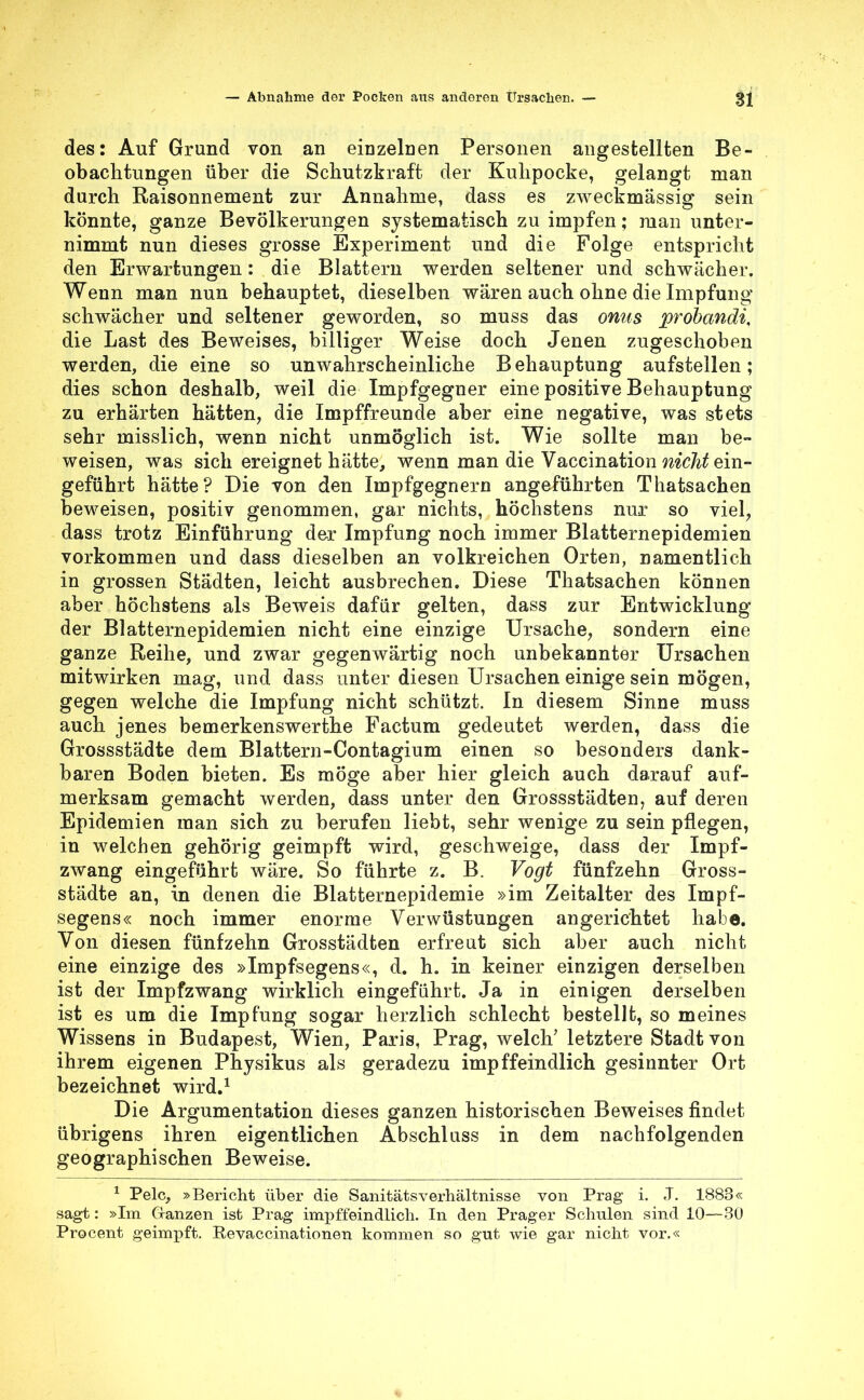 des: Auf Grund von an einzelnen Personen angestellten Be- obachtungen über die Schutzkraft der Kulipocke, gelangt man durch Raisonnement zur Annahme, dass es zweckmässig sein könnte, ganze Bevölkerungen systematisch zu impfen; man unter- nimmt nun dieses grosse Experiment und die Folge entspricht den Erwartungen: die Blattern werden seltener und schwächer. Wenn man nun behauptet, dieselben wären auch ohne die Impfung schwächer und seltener geworden, so muss das onus probandi, die Last des Beweises, billiger Weise doch Jenen zugeschoben werden, die eine so unwahrscheinliche Behauptung aufstellen; dies schon deshalb, weil die Impfgegner eine positive Behauptung zu erhärten hätten, die Impffreunde aber eine negative, was stets sehr misslich, wenn nicht unmöglich ist. Wie sollte man be- weisen, was sich ereignet hätte, wenn man die Vaccination nicht ein- geführt hätte? Die von den Impfgegnern angeführten Thatsachen beweisen, positiv genommen, gar nichts, höchstens nur so viel, dass trotz Einführung der Impfung noch immer Blatternepidemien vorkommen und dass dieselben an volkreichen Orten, namentlich in grossen Städten, leicht ausbrechen. Diese Thatsachen können aber höchstens als Beweis dafür gelten, dass zur Entwicklung der Blatternepidemien nicht eine einzige Ursache, sondern eine ganze Reihe, und zwar gegenwärtig noch unbekannter Ursachen mitwirken mag, und dass unter diesen Ursachen einige sein mögen, gegen welche die Impfung nicht schützt. In diesem Sinne muss auch jenes bemerkenswerthe Factum gedeutet werden, dass die Grossstädte dem Blattern-Contagium einen so besonders dank- baren Boden bieten. Es möge aber hier gleich auch darauf auf- merksam gemacht werden, dass unter den Grossstädten, auf deren Epidemien man sich zu berufen liebt, sehr wenige zu sein pflegen, in welchen gehörig geimpft wird, geschweige, dass der Impf- zwang eingeführt wäre. So führte z. B. Vogt fünfzehn Gross- städte an, in denen die Blatternepidemie »im Zeitalter des Impf- segens« noch immer enorme Verwüstungen angerichtet habe. Von diesen fünfzehn Grosstädten erfreut sich aber auch nicht eine einzige des »Impfsegens«, d. h. in keiner einzigen derselben ist der Impfzwang wirklich eingeführt. Ja in einigen derselben ist es um die Impfung sogar herzlich schlecht bestellt, so meines Wissens in Budapest, Wien, Paris, Prag, welch' letztere Stadt von ihrem eigenen Physikus als geradezu impffeindlich gesinnter Ort bezeichnet wird.1 Die Argumentation dieses ganzen historischen Beweises findet übrigens ihren eigentlichen Abschluss in dem nachfolgenden geographischen Beweise. 1 Pelc, »Bericht über die Sanitätsverhältnisse von Prag i. J. 1883« sagt: »Im Ganzen ist Prag impffeindlich. In den Prager Schulen sind 10—30 Procent geimpft. Revaccinationen kommen so gut wie gar nicht vor.«