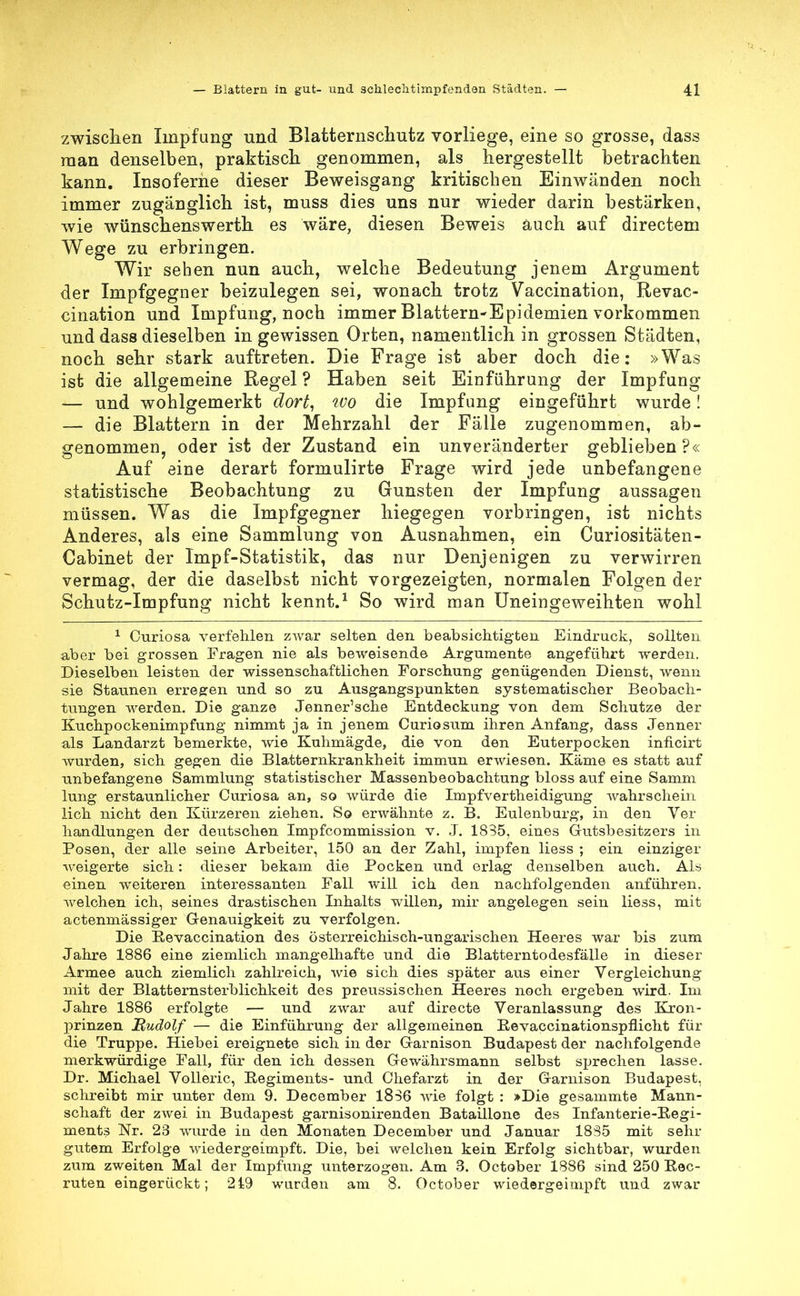 zwischen Impfung und Blatternschutz vorliege, eine so grosse, dass man denselben, praktisch genommen, als hergestellt betrachten kann. Insoferne dieser Beweisgang kritischen Einwänden noch immer zugänglich ist, muss dies uns nur wieder darin bestärken, wie wünschenswerth es wäre, diesen Beweis auch auf directem Wege zu erbringen. Wir sehen nun auch, welche Bedeutung jenem Argument der Impfgegner beizulegen sei, wonach trotz Vaccination, Revac- cination und Impfung, noch immer Blattern-Epidemien vorkommen und dass dieselben in gewissen Orten, namentlich in grossen Städten, noch sehr stark auftreten. Die Frage ist aber doch die: »Was ist die allgemeine Regel ? Haben seit Einführung der Impfung — und wohlgemerkt dort, wo die Impfung eingeführt wurde! — die Blattern in der Mehrzahl der Fälle zugenommen, ab- genommen, oder ist der Zustand ein unveränderter geblieben?« Auf eine derart formulirte Frage wird jede unbefangene statistische Beobachtung zu Gunsten der Impfung aussagen müssen. Was die Impfgegner hiegegen vorbringen, ist nichts Anderes, als eine Sammlung von Ausnahmen, ein Curiositäten- Cabinet der Impf-Statistik, das nur Denjenigen zu verwirren vermag, der die daselbst nicht vorgezeigten, normalen Folgen der Schutz-Impfung nicht kennt.1 So wird man Uneingeweihten wohl 1 Curiosa verfehlen zwar selten den beabsichtigten Eindruck, sollten aber bei grossen Fragen nie als beweisende Argumente angeführt werden. Dieselben leisten der wissenschaftlichen Forschung genügenden Dienst, wenn sie Staunen erregen und so zu Ausgangspunkten systematischer Beobach- tungen werden. Die ganze Jenner'sche Entdeckung von dem Schutze der Kuchpockenimpfung nimmt ja in jenem Curiosum ihren Anfang, dass Jenner als Landarzt bemerkte, wie Kuhmägde, die von den Euterpocken inficirt Avurden, sich gegen die Blatternkrankheit immun erwiesen. Käme es statt auf unbefangene Sammlung statistischer Massenbeobachtung bloss auf eine Samm lung erstaunlicher Curiosa an, so würde die Impfvertheidigung wahrschein lieh nicht den Kürzeren ziehen. So erwähnte z. B. Eulenburg, in den Ver handlungen der deutschen Impfcommission v. J. 1835, eines Gutsbesitzers in Posen, der alle seine Arbeiter, 150 an der Zahl, impfen liess ; ein einziger weigerte sich: dieser bekam die Pocken und erlag denselben auch. Als einen weiteren interessanten Fall will ich den nachfolgenden anführen, welchen ich, seines drastischen Inhalts willen, mir angelegen sein liess, mit actenmässiger Genauigkeit zu verfolgen. Die Eevaccination des österreichisch-ungarischen Heeres war bis zum Jahre 1886 eine ziemlich mangelhafte und die Blatterntodesfälle in dieser Armee auch ziemlich zahlreich, wie sich dies später aus einer Vergleichung mit der Blatternsterblichkeit des preussischen Heeres noch ergeben wird. Im Jahre 1886 erfolgte — und zwar auf directe Veranlassung des Kron- prinzen Mudolf — die Einführung der allgemeinen Hevaccinationspflicht für die Truppe. Hiebei ereignete sich in der Garnison Budapest der nachfolgende merkwürdige Fall, für den ich dessen Gewährsmann selbst sprechen lasse. Dr. Michael Volleric, Regiments- und Chefarzt in der Garnison Budapest, schreibt mir unter dem 9. December 1836 wie folgt : »Die gesammte Mann- schaft der zwei in Budapest garnisonirenden Bataillone des Infanterie-Regi- ments Nr. 23 wurde in den Monaten December und Januar 1835 mit sehr gutem Erfolge wiedergeimpft. Die, bei welchen kein Erfolg sichtbar, wurden zum zweiten Mal der Impfung unterzogen. Am 3. October 1886 sind 250 Eec- ruten eingerückt; 219 wurden am 8. October wiedergeimpft und zwar