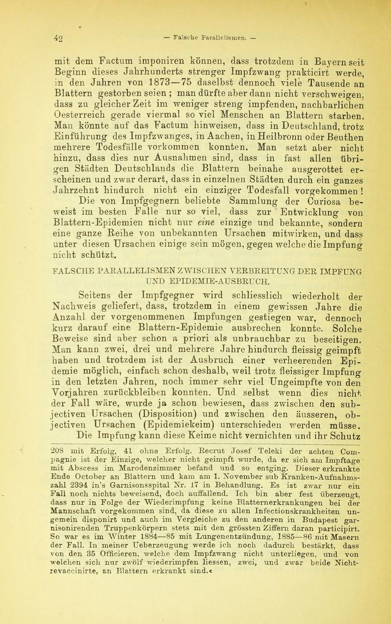 mit dem Factum imponiren können, dass trotzdem in Bayern seit Beginn dieses Jahrhunderts strenger Impfzwang prakticirt werde, in den Jahren von 1873—75 daselbst dennoch viele Tausende an Blattern gestorben seien ; man dürfte aber dann nicht verschweigen, dass zu gleicher Zeit im weniger streng impfenden, nachbarlichen Oesterreich gerade viermal so viel Menschen an Blattern starben. Man könnte auf das Factum hinweisen, dass in Deutschland, trotz Einführung des Impfzwanges, in Aachen, in Heilbronn oder Beuthen mehrere Todesfälle vorkommen konnten. Man setzt aber nicht hinzu, dass dies nur Ausnahmen sind, dass in fast allen übri- gen Städten Deutschlands die Blattern beinahe ausgerottet er- scheinen und zwar derart, dass in einzelnen Städten durch ein ganzes Jahrzehnt hindurch nicht ein einziger Todesfall vorgekommen! Die von Impfgegnern beliebte Sammlung der Curiosa be- weist im besten Falle nur so viel, dass zur Entwicklung von Blattern-Epidemien nicht nur eine einzige und bekannte, sondern eine ganze Reihe von unbekannten Ursachen mitwirken, und dass unter diesen Ursachen einige sein mögen, gegen welche die Impfung nicht schützt. FALSCHE PARALLELISMEN ZWISCHEN VERBREITUNGr DER IMPFUNG UND EPIDEMIE-AUSBRUCH. Seitens der Impfgegner wird schliesslich wiederholt der Nachweis geliefert, dass, trotzdem in einem gewissen Jahre die Anzahl der vorgenommenen Impfungen gestiegen war, dennoch kurz darauf eine Blattern-Epidemie ausbrechen konnte. Solche Beweise sind aber schon a priori als unbrauchbar zu beseitigen. Man kann zwei, drei und mehrere Jahre hindurch fleissig geimpft haben und trotzdem ist der Ausbruch einer verheerenden Epi- demie möglich, einfach schon deshalb, weil trotz fleissiger Impfung in den letzten Jahren, noch immer sehr viel Ungeimpfte von den Vorjahren zurückbleiben konnten. Und selbst wenn dies nichf, der Fall wäre, wurde ja schon bewiesen, dass zwischen den sub- jectiven Ursachen (Disposition) und zwischen den äusseren, ob- jectiven Ursachen (Epidemiekeim) unterschieden v/erden müsse. Die Impfung kann diese Keime nicht vernichten und ihr Schutz 208 mit Erfolg, 41 ohne Erfolg-. Recrut Josef Teleki der achten Com- pagnie ist der Einzige, welcher nicht geimpft wurde, da er sich am Impftage mit Abscess im Marodenzimmer befand und so entging. Dieser erkrankte Ende October an Blattern nnd kam am 1. November sub Kranken-Aufnahms- zahl 2394 in's Garnisonsspital Nr. 17 in Behandlung. Es ist zwar nur ein Fall noch nichts beweisend, doch auffallend. Ich bin aber fest überzeugt, dass nur in Folge der Wiederimpfung keine Blatternerkrankungen bei der Mannschaft vorgekommen sind, da diese zu allen Infectionskrankheiten un- gemein disponirt und auch im Vergleiche zu den anderen in Budapest gar- nisonirenden Truppenkörpern stets mit den grössten Ziffern daran participirt. So war es im Winter 1884—85 mit Lungenentzündung, 1885—86 mit Masern der Fall. In meiner Ueberzeugung werde ich noch dadurch bestärkt, dass von den 35 Officieren. welche dem Impfzwang nicht unterliegen, und. von welchen sich nur zwölf wiederimpfen Hessen, zwei, und zwar beide Nicht- revaccinirte, an Blattern erkrankt sind.«