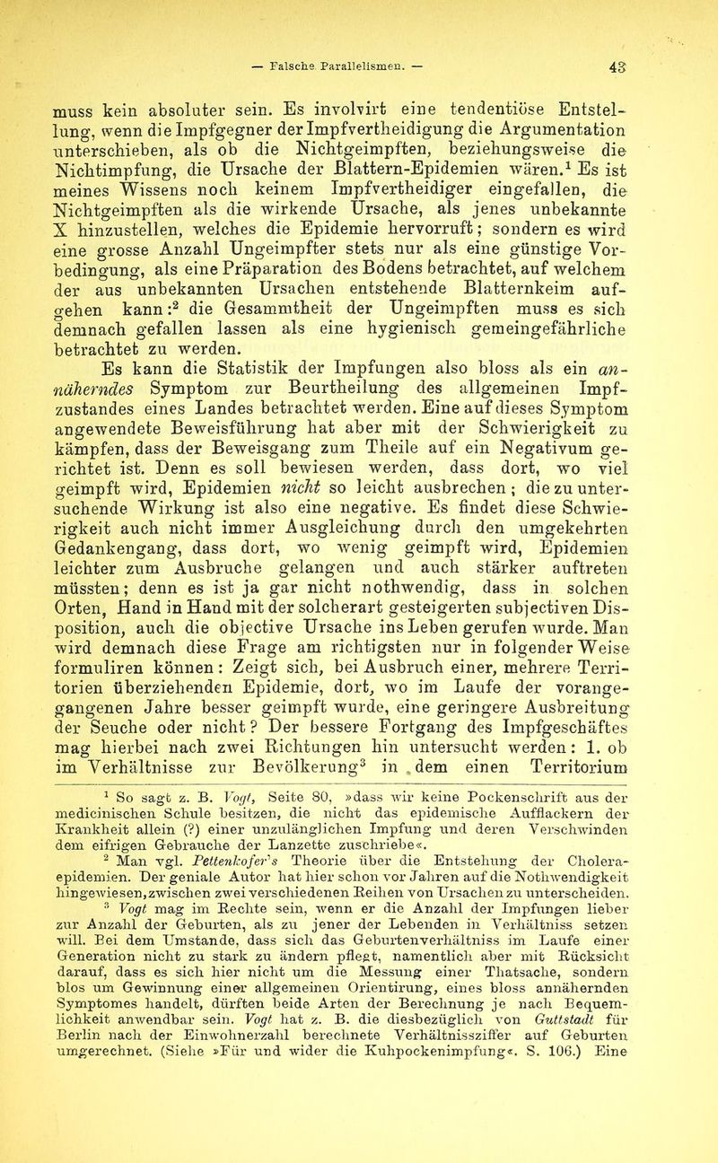muss kein absoluter sein. Es invohirt eine tendentiose Entstell lung, wenn die Impfgegner der Impfvertlieidigung die Argumentation unterschieben, als ob die Nichtgeimpften, beziehungsweise die Nichtimpfung, die Ursache der Blattern-Epidemien wären.1 Es ist meines Wissens noch keinem Impfvertheidiger eingefallen, die Nichtgeimpften als die wirkende Ursache, als jenes unbekannte X hinzustellen, welches die Epidemie hervorruft; sondern es wird eine grosse Anzahl Ungeimpfter stets nur als eine günstige Vor- bedingung, als eine Präparation des Bodens betrachtet, auf welchem der aus unbekannten Ursachen entstehende Blatternkeim auf- gehen kann :2 die Gesammtheit der Ungeimpften muss es sich demnach gefallen lassen als eine hygienisch gemeingefährliche betrachtet zu werden. Es kann die Statistik der Impfungen also bloss als ein an- näherndes Symptom zur Beurtheilung des allgemeinen Impf- zustandes eines Landes betrachtet werden. Eine auf dieses Symptom angewendete Beweisführung hat aber mit der Schwierigkeit zu kämpfen, dass der Beweisgang zum Theile auf ein Negativum ge- richtet ist. Denn es soll bewiesen werden, dass dort, wo viel geimpft wird, Epidemien nicht so leicht ausbrechen; die zu unter- suchende Wirkung ist also eine negative. Es findet diese Schwie- rigkeit auch nicht immer Ausgleichung durch den umgekehrten Gedankengang, dass dort, wo wenig geimpft wird, Epidemien leichter zum Ausbruche gelangen und auch stärker auftreten müssten; denn es ist ja gar nicht nothwendig, dass in solchen Orten, Hand in Hand mit der solcherart gesteigerten subjectiven Dis- position, auch die objective Ursache ins Leben gerufen wurde. Man wird demnach diese Frage am richtigsten nur in folgender Weise formuliren können: Zeigt sich, bei Ausbruch einer, mehrere Terri- torien überziehenden Epidemie, dort, wo im Laufe der vorange- gangenen Jahre besser geimpft wurde, eine geringere Ausbreitung der Seuche oder nicht? Der bessere Fortgang des Impfgeschäftes mag hierbei nach zwei Richtungen hin untersucht werden: 1. ob im Verhältnisse zur Bevölkerung3 in , dem einen Territorium 1 So sagt z. B. Vogt, Seite 80, »dass wir keine Pockensclirift aus der medicinischen Schule besitzen, die nicht das epidemische Aufflackern der Krankheit allein (?) einer unzulänglichen Impfung und deren Verschwinden dem eifrigen Gebrauche der Lanzette zuschriebe«. 2 Man vgl. Pettenhofens Theorie über die Entstehung der Cholera- epidemien. Der geniale Autor hat hier schon vor Jahren auf die Notwendigkeit hingewiesen, zwischen zwei verschiedenen Reihen von Ursachen zu unterscheiden. 3 Vogt mag im Rechte sein, wenn er die Anzahl der Impfungen lieber zur Anzahl der Geburten, als zu jener der Lebenden in Verhältniss setzen will. Bei dem Umstände, dass sich das Geburtenverhältniss im Laufe einer Generation nicht zu stark zu ändern pflegt, namentlich aber mit Rücksicht darauf, dass es sich hier nicht um die Messung einer Thatsache, sondern blos um Gewinnung einer allgemeinen Orientirung, eines bloss annähernden Symptomes handelt, dürften beide Arten der Berechnung je nach Bequem- lichkeit anwendbar sein. Vogt hat z. B. die diesbezüglich von Guttstadt für Berlin nach der Einwohnerzahl berechnete Verhältnissziffer auf Geburten umgerechnet. (Siehe »Für und wider die Kuhpockenimpfung«. S. 106.) Eine