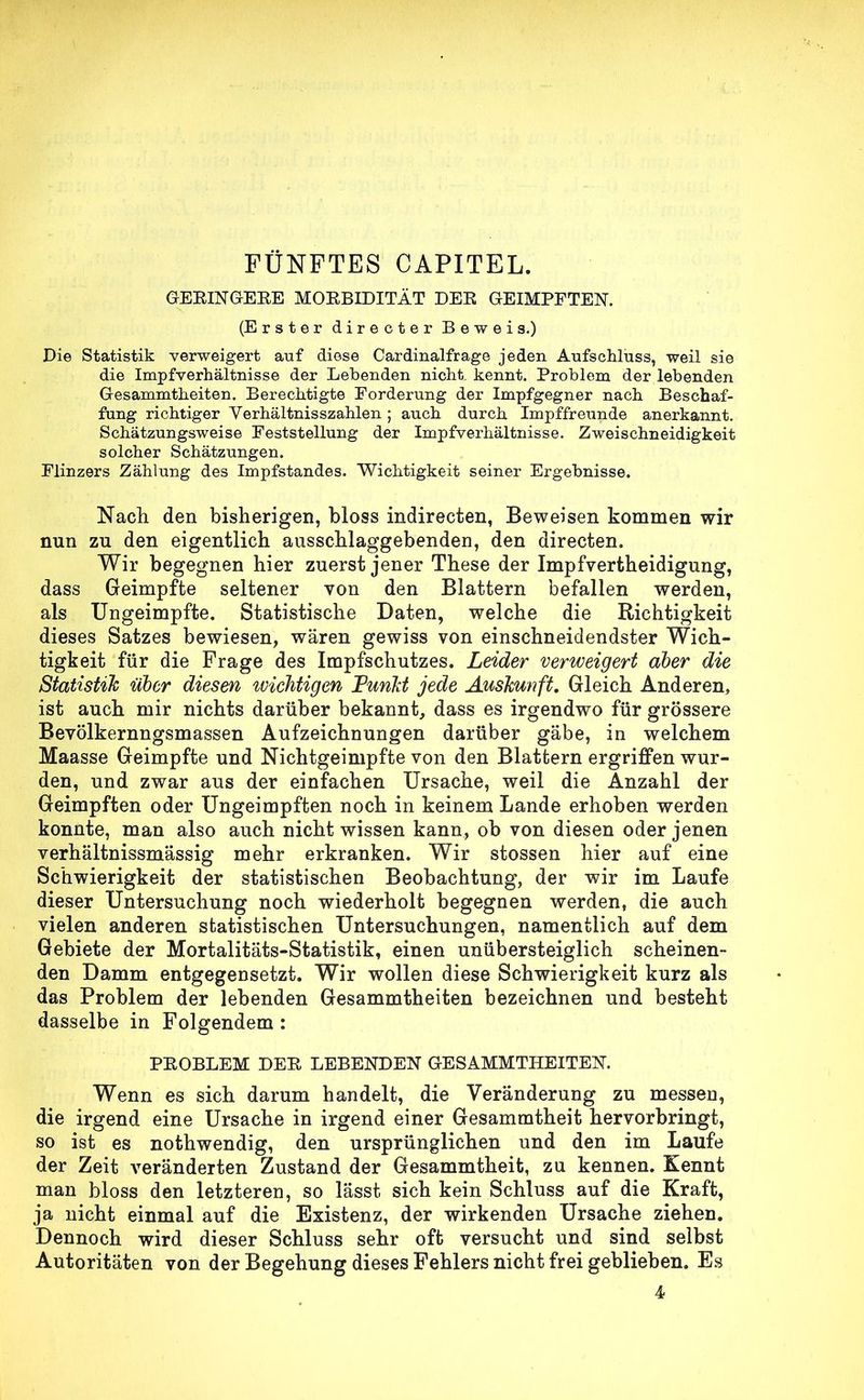 FÜNFTES CAPITEL. GEBIN GERE MORBIDITÄT DER GEIMPFTEN. (Erster directer Beweis.) Die Statistik verweigert auf diese Cardinalfrage jeden Aufschluss, weil sie die Impfverhältnisse der Lebenden nicht, kennt. Problem der lebenden Gesammtheiten. Berechtigte Forderung der Impfgegner nach Beschaf- fung richtiger Verhältnisszahlen; auch durch Impffreunde anerkannt. Schätzungsweise Feststellung der Impfverhältnisse. Zweischneidigkeit solcher Schätzungen. Flinzers Zählung des Impfstandes. Wichtigkeit seiner Ergebnisse. Nach den bisherigen, bloss indirecten, Beweisen kommen wir nun zu den eigentlich ausschlaggebenden, den directen. Wir begegnen hier zuerst jener These der Impfvertheidigung, dass Geimpfte seltener von den Blattern befallen werden, als Ungeimpfte. Statistische Daten, welche die Richtigkeit dieses Satzes bewiesen, wären gewiss von einschneidendster Wich- tigkeit für die Frage des Impfschutzes. Leider verweigert aber die Statistik über diesen ivichtigen Tunkt jede Auskunft. Gleich Anderen, ist auch mir nichts darüber bekannt, dass es irgendwo für grössere Bevölkernngsmassen Aufzeichnungen darüber gäbe, in welchem Maasse Geimpfte und Nichtgeimpfte von den Blattern ergriffen wur- den, und zwar aus der einfachen Ursache, weil die Anzahl der Geimpften oder Ungeimpften noch in keinem Lande erhoben werden konnte, man also auch nicht wissen kann, ob von diesen oder jenen verhältnissmassig mehr erkranken. Wir stossen hier auf eine Schwierigkeit der statistischen Beobachtung, der wir im Laufe dieser Untersuchung noch wiederholt begegnen werden, die auch vielen anderen statistischen Untersuchungen, namentlich auf dem Gebiete der Mortalitäts-Statistik, einen unübersteiglich scheinen- den Damm entgegensetzt. Wir wollen diese Schwierigkeit kurz als das Problem der lebenden Gesammtheiten bezeichnen und besteht dasselbe in Folgendem : PROBLEM DER. LEBENDEN GESAMMTHEITEN. Wenn es sich darum handelt, die Veränderung zu messen, die irgend eine Ursache in irgend einer Gesammtheit hervorbringt, so ist es nothwendig, den ursprünglichen und den im Laufe der Zeit veränderten Zustand der Gesammtheit, zu kennen. Kennt man bloss den letzteren, so lässt sich kein Schluss auf die Kraft, ja nicht einmal auf die Existenz, der wirkenden Ursache ziehen. Dennoch wird dieser Schluss sehr oft versucht und sind selbst Autoritäten von der Begehung dieses Fehlers nicht frei geblieben. Es 4