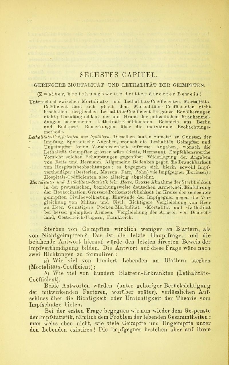 GEEINGEEE MORTALITÄT UND LETHALITÄT DER GEIMPFTEN. (Zweiter, beziehungsweise dritter directer Beweis.) Unterschied zwischen Mortalitäts- und Lethalitäts-Coefficienten. Mortalitäts- Coefficient lässt sich gleich dem Morbiditäts - Coefficienten nicht beschaffen ; desgleichen Lethalitäts-Coefficient für ganze Bevölkerungen nicht ; Unzulänglichkeit der auf Grund der polizeilichen Krankenmel- dungen berechneten Lethalitäts-Coefficienten. Beispiele aus Berlin und Budapest. Bemerkungen über die individuale Beobachtungs- methode. Lethalitäts-Coefficienten aus Sjj'üälem. Dieselben lauten zumeist zu Gunsten der Impfung. Sporadische Angaben, wonach die Lethalität Geimpfter und Ungeimpfter keine Verschiedenheit aufwiese. Angaben, wonach die Lethalität Geimpfter grösser wäre (Beitz, Hermann). Empfehlenswerthe Vorsicht solchen Behauptungen gegenüber. Widerlegung der Angaben von Beitz und Hermann. Allgemeine Bedenken gegen die Brauchbarkeit von Hospitalsbeobachtungen; es begegnen sich hierin sowohl Impf- vertheidiger (Oesterlen, Marson, Farr, Bohn) wie Impfgegner (Lorinser) : Hospitals-Coefficienten also allseitig abgelehnt. Mortalitäts- und Lethalitäts-Statistik beim Heere. Grosse Abnahme der Sterblichkeit in der preussischen, beziehungsweise deutschen Armee, seit Einführung der Bevaccination. Grössere Pockensterblichkeit im Kreise der schlechter geimpften Civilbevölkerung. Einwände der Impfgegner gegen die Ver- gleichung von Militär und Civil. Bichtigere Vergleichung von Heer zu Heer. Günstigere Pocken-Morbidität, -Mortalität und -Lethalität bei besser geimpften Armeen. Vergleichung der Armeen von Deutsch- land, Oesterreich-Ungarn, Prankreich. Sterben toii Geimpften wirklich weniger an Blattern, als von Nichtgeimpften? Das ist die letzte Hauptfrage, und die bejahende Antwort hierauf würde den letzten directen Beweis der Impfvertheidigung bilden. Die Antwort auf diese Frage wäre nach zwei Richtungen zu formuliren: a) Wie viel von hundert Lebenden an Blattern sterben (Mortalitäts-Coefficient); b) Wie viel von hundert Blattern-Erkrankten (Lethalitäts- Coefficient). Beide Antworten würden (unter gehöriger Berücksichtigung der mitwirkenden Factoren, worüber später), verlässlichen Auf- schluss über die Richtigkeit oder Unrichtigkeit der Theorie vom Impfschutze bieten. Bei der ersten Frage begegnen wir nun wieder dem Gespenste der Impfstatistik, nämlich dem Problem der lebenden Gesammtheiten : man weiss eben nicht, wie viele Geimpfte und Ungeimpfte unter den Lebenden existiren ! Die Impfgegner bestehen aber auf ihren