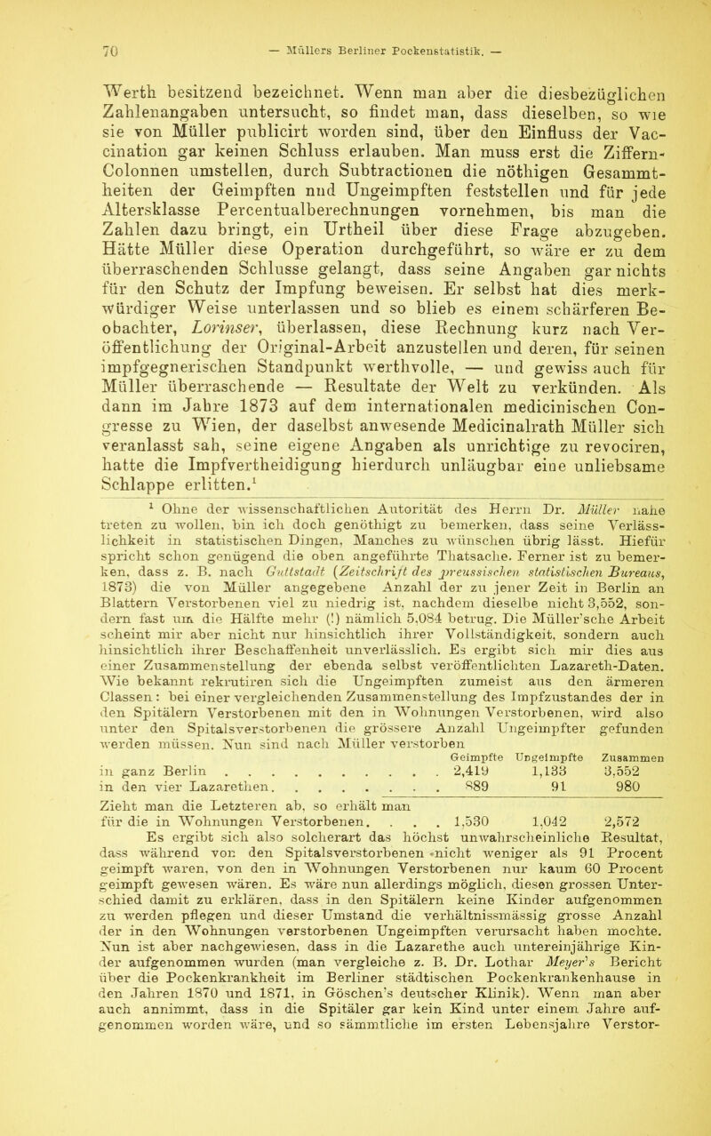 Werth besitzend bezeichnet. Wenn man aber die diesbezüglichen Zahlenangaben untersucht, so findet man, dass dieselben, so wie sie von Müller publicirt worden sind, über den Einfluss der Vac- cination gar keinen Schluss erlauben. Man muss erst die Ziffern- Colonnen umstellen, durch Subtractionen die nöthigen Gesammt- heiten der Geimpften nnd Ungeimpften feststellen und für jede Altersklasse Percentualberechnungen vornehmen, bis man die Zahlen dazu bringt, ein Urtheil über diese Frage abzugeben. Hätte Müller diese Operation durchgeführt, so wäre er zu dem überraschenden Schlüsse gelangt, dass seine Angaben gar nichts für den Schutz der Impfung beweisen. Er selbst hat dies merk- würdiger Weise unterlassen und so blieb es einem schärferen Be- obachter, Lorinser, überlassen, diese Rechnung kurz nach Ver- öffentlichung der Original-Arbeit anzustellen und deren, für seinen impfgegnerischen Standpunkt werthvolle, — und gewiss auch für Müller überraschende — Resultate der Welt zu verkünden. Als dann im Jabre 1873 auf dem internationalen medicinischen Con- gresse zu Wien, der daselbst anwesende Medicinalrath Müller sich veranlasst sah, seine eigene Angaben als unrichtige zu revociren, hatte die Impfvertheidigung hierdurch unläugbar eine unliebsame Schlappe erlitten.1 1 Ohne der wissenschaftlichen Autorität des Herrn Dr. Müller nahe treten zu wollen, bin ich doch genöthigt zu bemerken, dass seine Verläss- lichkeit in statistischen Dingen, Manches zu wünschen übrig lässt. Hiefür spricht schon genügend die oben angeführte Thatsache. Ferner ist zu bemer- ken, dass z. B. nach Guttstadt (Zeitschrift des jpreussischen statistischen Bureaus, 1873) die von Müller angegebene Anzahl der zu jener Zeit in Berlin an Blattern Verstorbenen viel zu niedrig ist, nachdem dieselbe nicht 3,552, son- dern fast um die Hälfte mehr (!) nämlich 5,084 betrug. Die Müller'sche Arbeit scheint mir aber nicht nur hinsichtlich ihrer Vollständigkeit, sondern auch hinsichtlich ihrer Beschaffenheit unverlässlich. Es ergibt sich mir dies aus einer Zusammenstellung der ebenda selbst veröffentlichten Lazareth-Daten. Wie bekannt rekrutiren sich die Ungeimpften zumeist aus den ärmeren Classen : bei einer vergleichenden Zusammenstellung des Impfzustandes der in den Spitälern Verstorbenen mit den in Wohnungen Verstorbenen, wird also unter den Spitalsverstorbenen die grössere Anzahl TJngeimpfter gefunden werden müssen. Nun sind nach Müller verstorben Geimpfte Ungeimpfte Zusammen in ganz Berlin 2,419 1,133 3,552 in den vier Lazarethen . . 889 91 980 Zieht man die Letzteren ab. so erhält man für die in Wohnungen Verstorbenen. . . . 1,530 1,042 2,572 Es ergibt sich also solcherart das höchst unwahrscheinliche Resultat, dass während von den Spitalsverstorbenen -nicht weniger als 91 Procent geimpft waren, von den in Wohnungen Verstorbenen nur kaum 60 Procent g-eimpft gewesen wären. Es wäre nun allerdings möglich, diesen grossen Unter- schied damit zu erklären, dass in den Spitälern keine Kinder aufgenommen zu werden pflegen und dieser Umstand die verhältnissmässig grosse Anzahl der in den Wohnungen verstorbenen Ungeimpften verursacht haben mochte. Nun ist aber nachgewiesen, dass in die Lazarethe auch untereinjährige Kin- der aufgenommen wurden (man vergleiche z. B. Dr. Lothar Meyer1 s Bericht über die Pockenkrankheit im Berliner städtischen Pockenkrankenhause in den Jahren 1870 und 1871, in Göschen's deutscher Klinik). Wenn man aber auch annimmt, dass in die Spitäler gar kein Kind unter einem Jahre auf- genommen worden wäre, und so sämmtliche im ersten Lebensjahre Verstor-