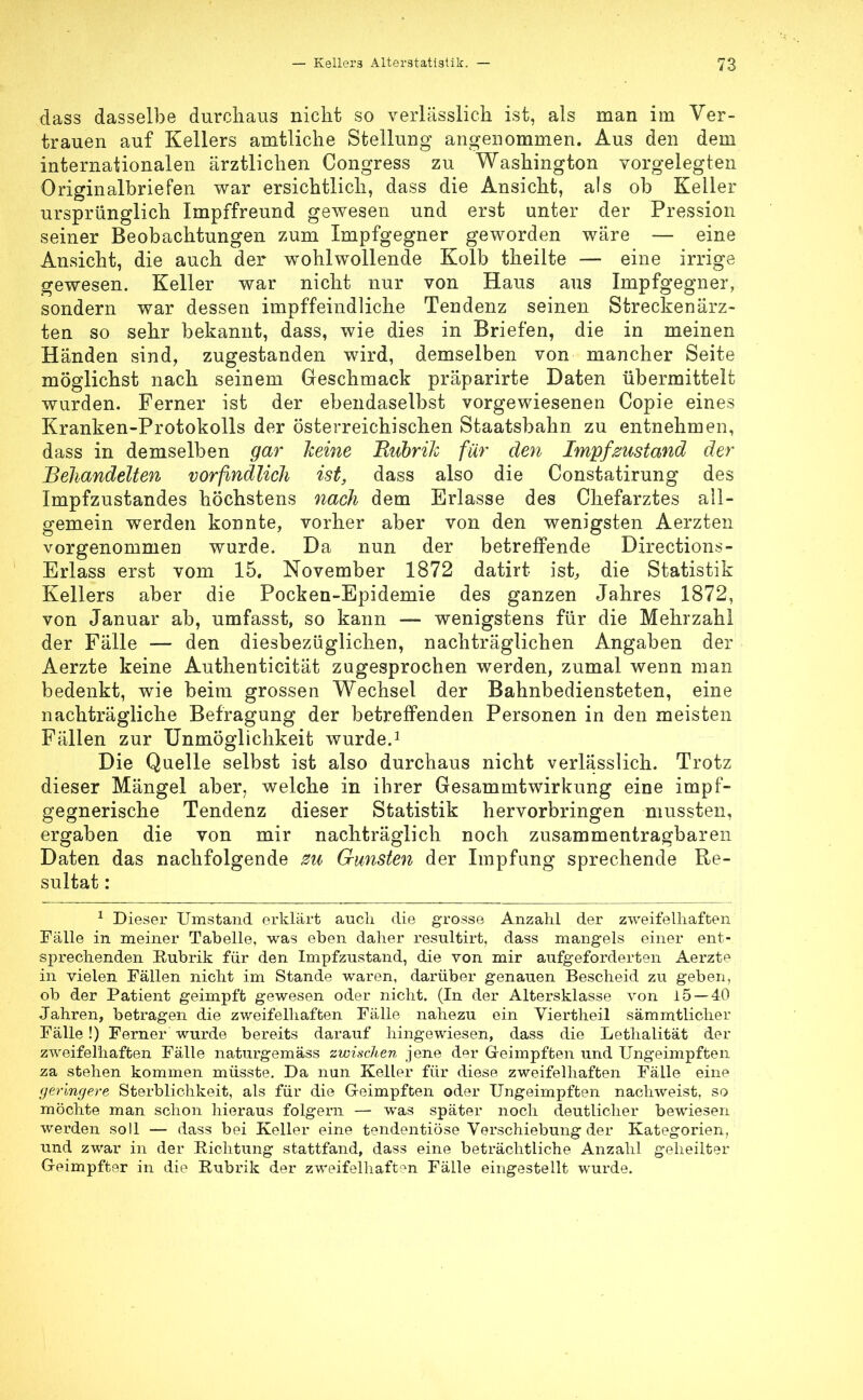 dass dasselbe durchaus nicht so verlässlich ist, als man im Ver- trauen auf Kellers amtliche Stellung angenommen. Aus den dem internationalen ärztlichen Congress zu Washington vorgelegten Originalbriefen war ersichtlich, dass die Ansicht, als ob Keiler ursprünglich Impffreund gewesen und erst unter der Pression seiner Beobachtungen zum Impfgegner geworden wäre — eine Ansicht, die auch der wohlwollende Kolb theilte — eine irrige gewesen. Keller war nicht nur von Haus aus Impfgegner, sondern war dessen impffeindliche Tendenz seinen Streckenärz- ten so sehr bekannt, dass, wie dies in Briefen, die in meinen Händen sind, zugestanden wird, demselben von mancher Seite möglichst nach seinem Geschmack präparirte Daten übermittelt wurden. Ferner ist der ebendaselbst vorgewiesenen Copie eines Kranken-Protokolls der Österreichischen Staatsbahn zu entnehmen, dass in demselben gar kerne Rubrik für den Impfzustand der Behandelten vorfindlich ist, dass also die Constatirung des Impfzustandes höchstens nach dem Erlasse des Chefarztes all- gemein werden konnte, vorher aber von den wenigsten Aerzten vorgenommen wurde. Da nun der betreffende Directions- Erlass erst vom 15. November 1872 datirt ist, die Statistik Kellers aber die Pocken-Epidemie des ganzen Jahres 1872, von Januar ab, umfasst, so kann — wenigstens für die Mehrzahl der Fälle — den diesbezüglichen, nachträglichen Angaben der Aerzte keine Authenticität zugesprochen werden, zumal wenn man bedenkt, wie beim grossen Wechsel der Bahnbediensteten, eine nachträgliche Befragung der betreffenden Personen in den meisten Fällen zur Unmöglichkeit wurde.1 Die Quelle selbst ist also durchaus nicht verlässlich. Trotz dieser Mängel aber, welche in ihrer Gesammtwirkung eine impf- gegnerische Tendenz dieser Statistik hervorbringen mussten, ergaben die von mir nachträglich noch zusammentragbaren Daten das nachfolgende zu Gunsten der Impfung sprechende Re- sultat : 1 Dieser Umstand erklärt auch die grosse Anzahl der zweifelhaften Fälle in meiner Tabelle, was eben daher resultirt, dass mangels einer ent- sprechenden Rubrik für den Impfzustand, die von mir aufgeforderten Aerzte in vielen Fällen nicht im Stande waren, darüber genauen Bescheid zu geben, ob der Patient geimpft gewesen oder nicht. (In der Altersklasse von 15 — 40 Jahren, betragen die zweifelhaften Fälle nahezu ein Viertheil sämmtlicher Fälle !) Ferner wurde bereits darauf hingewiesen, dass die Lethalität der zweifelhaften Fälle naturgemäss zwischen jene der Geimpften und Ungeimpften za stehen kommen müsste. Da nun Keller für diese zweifelhaften Fälle eine geringere Sterblichkeit, als für die Geimpften oder Ungeimpften nachweist, so möchte man schon hieraus folgern — was später noch deutlicher bewiesen werden soll — dass bei Keller eine tendentiöse Verschiebung der Kategorien, und zwar in der Richtung stattfand, dass eine beträchtliche Anzahl geheilter Geimpfter in die Rubrik der zweifelhaften Fälle eingestellt wurde.