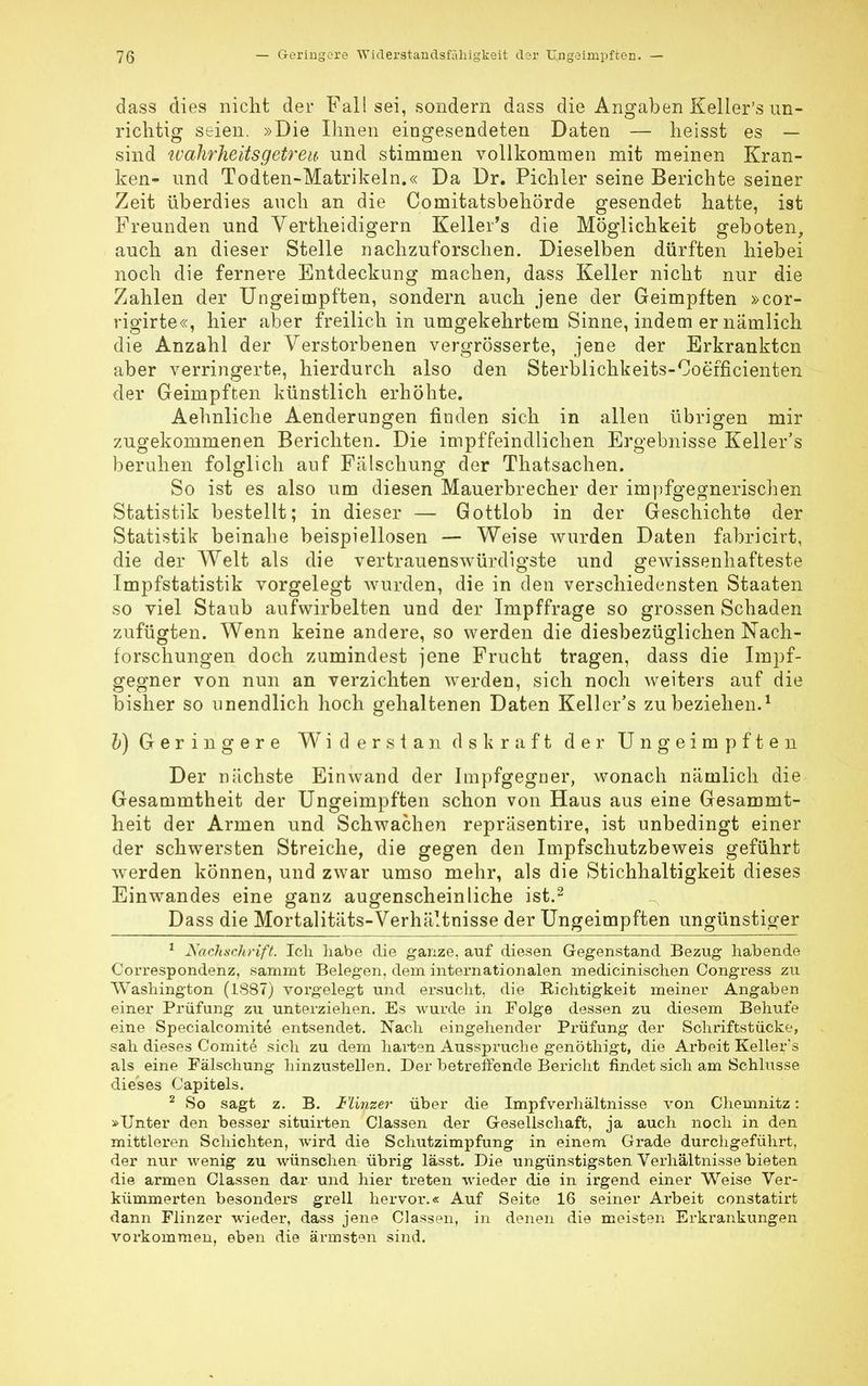 dass dies nicht der Fall sei, sondern dass die Angaben Keller's un- richtig seien. »Die Ihnen eingesendeten Daten — heisst es — sind wahrheitsgetreu, und stimmen vollkommen mit meinen Kran- ken- und Todten-Matrikeln.« Da Dr. Pichler seine Berichte seiner Zeit überdies auch an die Comitatsbehörde gesendet hatte, ist Freunden und Vertheidigern Keller's die Möglichkeit geboten, auch an dieser Stelle nachzuforschen. Dieselben dürften hiebei noch die fernere Entdeckung machen, dass Keller nicht nur die Zahlen der Ungeinipften, sondern auch jene der Geimpften »cor- rigirte«, hier aber freilich in umgekehrtem Sinne, indem er nämlich die Anzahl der Verstorbenen vergrösserte, jene der Erkrankten aber verringerte, hierdurch also den Sterblichkeits-Coefficienten der Geimpften künstlich erhöhte. Aehnliche Aenderungen finden sich in allen übrigen mir zugekommenen Berichten. Die impffeindlichen Ergebnisse Keller's beruhen folglich auf Fälschung der Thatsachen. So ist es also um diesen Mauerbrecher der impfgegnerischen Statistik bestellt; in dieser — Gottlob in der Geschichte der Statistik beinahe beispiellosen — Weise wurden Daten fabricirt, die der Welt als die vertrauenswürdigste und gewissenhafteste Impfstatistik vorgelegt wurden, die in den verschiedensten Staaten so viel Staub aufwirbelten und der Impffrage so grossen Schaden zufügten. Wenn keine andere, so werden die diesbezüglichen Nach- forschungen doch zumindest jene Frucht tragen, dass die Impf- gegner von nun an verzichten werden, sich noch weiters auf die bisher so unendlich hoch gehaltenen Daten Keller's zu beziehen.1 b) Geringere Widerstan dskraft der Ungeimpften Der nächste Einwand der Impfgegner, wonach nämlich die Gesammtheit der Ungeimpften schon von Haus aus eine Gesammt- heit der Armen und Schwachen repräsentire, ist unbedingt einer der schwersten Streiche, die gegen den Impfschutzbeweis geführt werden können, und zwar umso mehr, als die Stichhaltigkeit dieses Einwandes eine ganz augenscheinliche ist.2 Dass die Mortalitäts-Verhältnisse der Ungeimpften ungünstiger 1 Nachschrift. Ich habe die ganze, auf diesen Gegenstand Bezug habende Correspondenz, sammt Belegen, dem internationalen medicinischen Congress zu Washington (1887) vorgelegt und ersucht, die Richtigkeit meiner Angaben einer Prüfung zu unterziehen. Es wurde in Folge dessen zu diesem Behufe eine Specialcomite entsendet. Nach eingehender Prüfung der Schriftstücke, sah dieses Comite sich zu dem harten Ausspruche genöthigt, die Arbeit Keller's als eine Fälschung hinzustellen. Der betreffende Bericht findet sich am Schlüsse dieses Capitels. 2 So sagt z. B. Minzer über die Impfverhältnisse von Chemnitz: »Unter den besser situirten Classen der Gesellschaft, ja auch noch in den mittleren Schichten, wird die Schutzimpfung in einem Grade durchgeführt, der nur wenig zu wünschen übrig lässt. Die ungünstigsten Verhältnisse bieten die armen Classen dar und hier treten wieder die in irgend einer Weise Ver- kümmerten besonders grell hervor.« Auf Seite 16 seiner Arbeit constatirfc dann Flinzer wieder, dass jene Classen, in denen die meisten Erkrankungen vorkommen, eben die ärmsten sind.