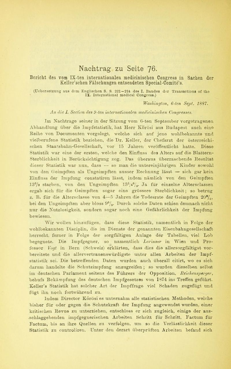 Nachtrag zu Seite 76- Bericht des vom IX-ten internationalen medicinischen Congress in Sachen der Keller'schen Fälschungen entsendeten Special-Comite's. (Uebersetzung aus dem Englischen S. S 221-224 des I. Bandes der Transactions of ths IX. International medical Congress.) Washington, 6-ten Sept. 1S87. An die I. Section des 9-ten internationalen medicinischen Congresses. Im Nachtrage seiner in der Sitzung vom 6-ten September vorgetragenen Abhandlung über die Impfstatistik, hat Herr Körösi aus Budapest auch eine Reihe von Documenten vorgelegt, welche sich auf jene wohlbekannte und vielberufene Statistik beziehen, die Dr. Keller, der Chefarzt der österreichi- schen Staatsbahn-Gesellschaft, vor 15 Jahren veröffentlicht hatte. Diese Statistik war eine der ersten, welche den Einfluss des Alters auf die Blattern- Sterblichkeit in Berücksichtigung zog. Das überaus überraschende Besultat dieser Statistik war nun, dass — so man die untereinjährigen Kinder sowohl von den Geimpften als Ungeimpften ausser Rechnung lässt — sich gar kein Einfluss der Impfung constatiren lässt, indem nämlich von den Geimpften 13°/o starben, von den Ungeimpften l3l/t°/0. Ja für einzelne Altersclassen ergab sich für die Geimpften sogar eine grössere Sterblichkeit; so betrug z. B. für die Altersclasse von 4—5 Jahren die Todesrate der Geimpften 20%? bei den Ungeimpften aber bloss 9%. Durch solche Daten schien demnach nicht nur die Nutzlosigkeit, sondern sogar noch eine Gefährlichkeit der Impfung bewiesen. Wir wollen hinzufügen, dass diese Statistik, namentlich in Folge der wohlbekannten Disciplin, die im Dienste der genannten Eisenbahngesellschaft herrscht, ferner in Folge der sorgfältigen Anlage der Tabellen, viel Lob begegnete. Die Impfgegner, so namentlich Lorinstr in Wien und Pro- fessor Vogt in Bern (Schweiz) erklärten, dass dies die allers orgfältigst vor- bereitete und die allervertrauenswürdigste unter allen Arbeiten der Impf- statistik sei. Die betreffenden Daten wurden auch überall citirt, wo es sich darum handelte die Schutzimpfung anzugreifen; so wurden dieselben selbst im deutschen Parlament seitens des Führers der Opposition, Heicliensperger, behufs Bekämpfung des deutschen Impfgesetzes von 1374 ins Treffen geführt. Kellers Statistik hat solcher Art der Impffrage viel Schaden zugefügt und fügt ihn noch fortwährend zu. Indem Director Körösi es unternahm alle statistischen Methoden, welche bisher für oder gegen die Schutzkraft der Impfung angewendet wurden, einer kritischen Revue zu unterziehen, entschloss er sich zugleich, einige der aus- -schlaggebenden impfgegnerischen Arbeiten Schritt für Schritt, Factum für Factum, bis an ihre Quellen zu verfolgen, um so die Terlässlichkeit dieser Statistik zu controliren. Unter den derart überprüften Arbeiten befand sich