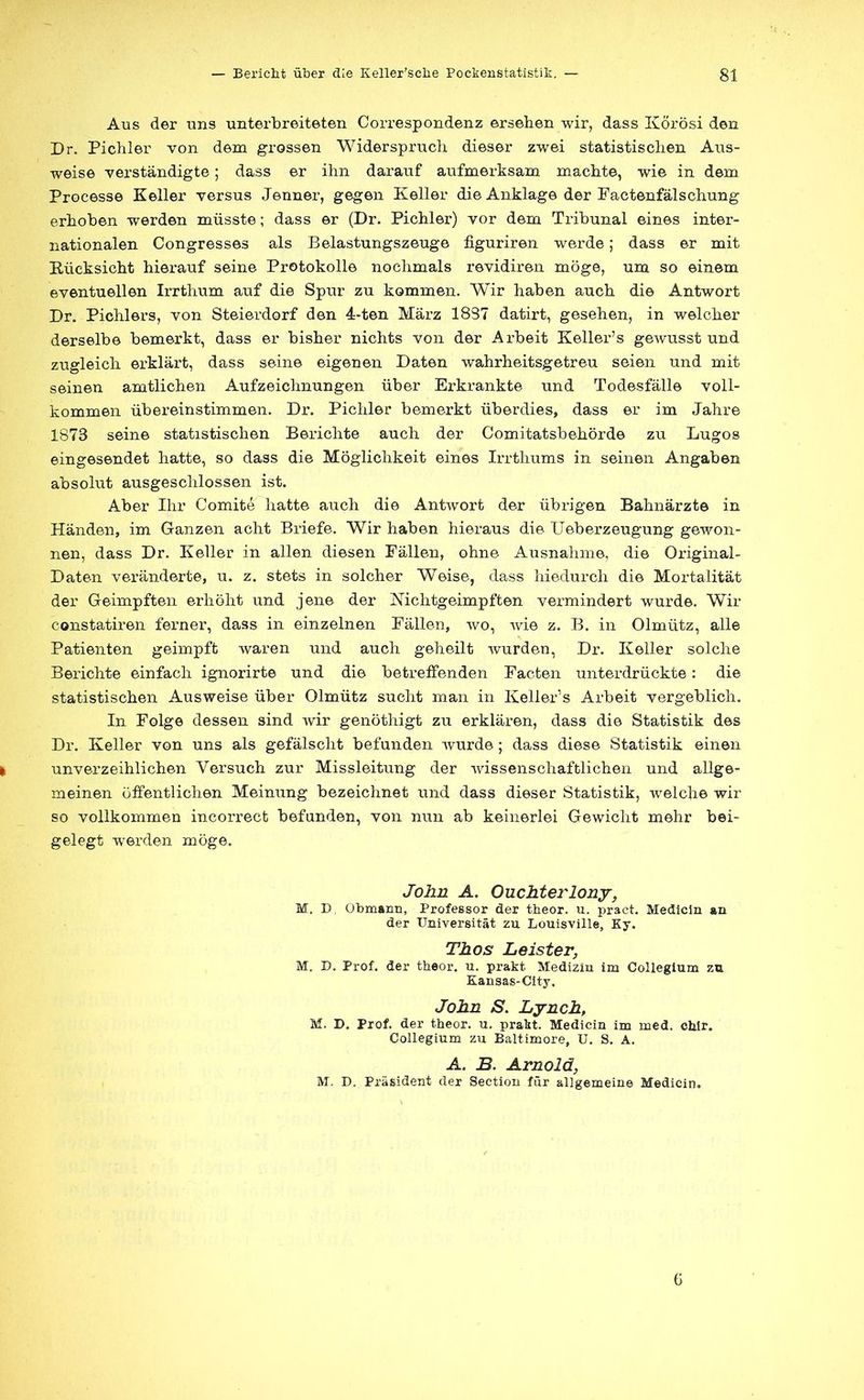 Aus der uns unterbreiteten Correspondenz ersehen wir, dass Körösi den Dr. Pichler von dem grossen Widerspruch, dieser zwei statistischen Aus- weise verständigte ; dass er ihn darauf aufmerksam machte, wie in dem Processe Keller versus Jenner, gegen Keller die Anklage der Factenfälschung erhoben werden müsste; dass er (Dr. Pichler) vor dem Tribunal eines inter- nationalen Congresses als Belastungszeuge figuriren werde; dass er mit Rücksicht hierauf seine Protokolle nochmals revidiren möge, um so einem eventuellen Irrthum auf die Spur zu kommen. Wir haben auch die Antwort Dr. Pichlers, von Steierdorf den 4-ten März 1837 datirt, gesehen, in welcher derselbe bemerkt, dass er bisher nichts von der Arbeit Keller's gewusst und zugleich erklärt, dass seine eigenen Daten wahrheitsgetreu seien und mit seinen amtlichen Aufzeichnungen über Erkrankte und Todesfälle voll- kommen übereinstimmen. Dr. Pichler bemerkt überdies, dass er im Jahre 1873 seine statistischen Berichte auch der Comitatsbehörde zu Lugos eingesendet hatte, so dass die Möglichkeit eines Irrthums in seinen Angaben absolut ausgeschlossen ist. Aber Ihr Comite hatte auch die Antwort der übrigen Bahnärzte in Händen, im Ganzen acht Briefe. Wir haben hieraus die Ueberzeugung gewon- nen, dass Dr. Keller in allen diesen Fällen, ohne Ausnahme, die Original- Daten veränderte, u. z. stets in solcher Weise, dass hiedurch die Mortalität der Geimpften erhöht und jene der Nichtgeimpften vermindert wurde. Wir constatiren ferner, dass in einzelnen Fällen, wo, wie z. B. in Olmütz, alle Patienten geimpft waren und auch geheilt wurden, Dr. Keller solche Berichte einfach ignorirte und die betreffenden Facten unterdrückte: die statistischen Ausweise über Olmütz sucht man in Keller's Arbeit vergeblich. In Folge dessen sind wir genöthigt zu erklären, dass die Statistik des Dr. Keller von uns als gefälscht befunden wurde; dass diese Statistik einen I unverzeihlichen Versuch zur Missleitung der wissenschaftlichen und allge- meinen öffentlichen Meinung bezeichnet und dass dieser Statistik, welche wir so vollkommen incorrect befunden, von nun ab keinerlei Gewicht mehr bei- gelegt werden möge. John A. Ouchterlony, M. D Obmann, Professor der theor. u. pract. Medicin an der Universität zu Louisville, Ky. Thos Leister, M. D. Prof. der theor. u. prakt Medizin im Collegium zu Kansas-City. John S. Lynch, M. D. Prof. der theor. u. prakt. Medicin im med. chlr. Collegium zu Baltimore, U. S. A. A. B. Arnold, M. D. Präsident der Sectiou für allgemeine Medicin. 6