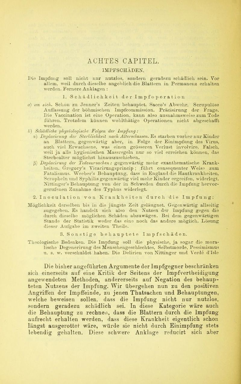 ACHTES CAPITEL. IMPFSCHÄDEN. Die Impfung soll nicht nur nutzlos, sondern geradezu schädlich, sein. Vor allem, weil durch dieselbe angeblich die Blattern in Permanenz erhalten werden. Fernere Anklagen : 1. Schädlichkeit der Impfoperation a) an sich. Schon zu Jenner's Zeiten behauptet. Sacco's Abwehr. Scrupulöse Auffassung der böhmischen Impfcommission. Präcisirung der Frage. Die Vaccination ist eine Operation, kann also ausnahmsweise zum Tode führen. Trotzdem können wohlthätige Operationen nicht abgeschafft werden. b) Schädliche physiologische Folgen der Impfung: a) DejplacWung der Sterblichkeit nach AUersclassen. Es starben vorher nur Kinder an Blattern, gegenwärtig aber, in Folge der Einimpfung des Virus, auch viel Erwachsene, was einen grösseren Verlust involvire. Falsch, weil ja alle hygienischen Massregeln nur so viel erreichen können, das Sterbealter möglichst hinauszuschieben. ß) Deplacirung der Todesitrsuchen: gegenwärtig mehr exanthematische Krank- heiten. Gregory's Vicarirungsprincip ; führt consequenter Weise zum Fatalismus. Weeber's Behauptung, dass in England die Hautkrankheiten, Scropheln und Sj'philis gegenwärtig viel mehr Kinder ergreifen, widerlegt. Nittinger's Behauptung von der in Schweden durch die Impfung hervor- gerufenen Zunahme des Typhus widerlegt. 2. Inoculation von Krankheiten durch die Impfung: Möglichkeit derselben bis in die jüngste Zeit geläugnet. Gegenwärtig allseitig zugegeben. Es handelt sich also den Nutzen der Impfung gegen die durch dieselbe möglichen Schäden abzuwägen. Bei dem gegenwärtigen Stande der Statistik weder das eine noch das andere möglich. Lösung dieser Aufgabe im zweiten Theile. 3. Sonstige behauptete Impfschäden. Theologische Bedenken. Die Impfung soll die physische, ja sogar die mora- lische Degenerirung des Menschengeschlechtes, Selbstmorde, Pessimismus u. s. w. verschuldet haben. Die Delirien von Nittinger und Verde d'Isle Die bisher angeführten Argumente der Impfgegner beschränken sich einerseits auf eine Kritik der Seitens der ImpfVertheidigung angewendeten Methoden, andererseits auf Negation des behaup- teten Nutzens der Impfung. Wir übergehen nun zu den positiven Angriffen der Impffeinde, zu jenen Thatsachen und Behauptungen, welche beweisen sollen, dass die Impfung nicht nur nutzlos, sondern geradezu schädlich sei. In diese Kategorie wäre auch die Behauptung zu rechnen, dass die Blattern durch die Impfung aufrecht erhalten werden, dass diese Krankheit eigentlich schon längst ausgerottet wäre, würde sie nicht durch Einimpfung stets lebendig gehalten. Diese schwere Anklage reducirt sich aber
