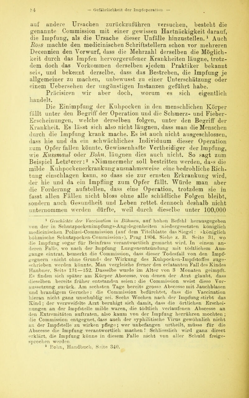 auf andere Ursachen zurückzuführen versuchen, besteht die genannte Commission mit einer gewissen Hartnäckigkeit darauf, die Impfung, als die Ursache dieser Unfälle hinzustellen.1 Auch Boss machte den medicinischen Schriftstellern schon vor mehreren Decennien den Vorwurf, dass die Mehrzahl derselben die Möglich- keit durch das Impfen hervorgerufener Krankheiten läugne, trotz- dem doch das Vorkommen derselben »jedem Praktiker bekannt sei«, und bekennt derselbe, dass das Bestreben, die Impfung je allgemeiner zu machen, unbewusst zu einer Unterschätzung oder einem Uebersehen der ungünstigen Instanzen geführt habe. Präcisiren wir aber doch, worum es sich eigentlich handelt. Die Einimpfung der Kuhpocken in den menschlichen Körper fallt unter den Begriff der Operation und die Schmerz- und Fieber- Erscheinungen, welche derselben folgen, unter den Begriff der Krankheit. Es lässt sich also nicht läugnen, dass man die Menschen durch die Impfung krank mache. Es ist auch nicht ausgeschlossen, dass hie und da ein schwächliches Individuum dieser Operation /.um Opfer fallen könnte. Gewissenhafte Vertheidiger der Impfung, wie Kussmaul oder Bolin, läugnen dies auch nicht. So sagt zum Beispiel Letzterer:2 »Nimmermehr soll bestritten werden, da*s die milde Kuhpockenerkrankung ausnahmsweise eine bedrohliche Rich- tung einschlagen kann, so dass sie zur ernsten Erkrankung wird, der hie und da ein Impfling zum Opfer fällt. Würde man aber die Fordernng aufstellen, dass eine Operation, trotzdem sie in fasst allen Fällen nicht bloss ohne alle schädliche Folgen bleibt, sondern auch Gesundheit und Leben rettet, dennoch deshalb nicht unternommen werden dürfte, weil durch dieselbe unter 100,000 1 Geschichte der Vaccination in Böhmen, auf hohen Befehl herausgegeben von der in Schutzpockenimpfungs-Angelegenheiten niedergesetzten königlich medicinischen Polizei-Commission (auf dem Titelblatte das Siegel: »königlich böhmische Schutzpocken-Commission«), Prag 1804. Siehe z. B. Seite 31, wo die Impfung sogar für Beinfrass verantwortlich gemacht Avird. In einem an- deren Falh\ wo nach der Impfung Lungenentzündung mit tödtlichem Aus- gange eintrat, bemerkt die Commission, dass dieser Todesfall von den Impf- gegnern »nicht ohne Grund« der Wirkung des Kuhpocken-Impfstoffes zuge- schrieben werden könnte. Man vergleiche ferner den eclatanten Fall des Kindes Haubner, Seite 131—152. Dasselbe wurde im Alter von 3 Monaten geimpft. Es finden sich später am Körper Abscesse, von denen der Arzt glaubt, dass dieselben bereits früher entstanden seien: die Commission weist diese Vor- aussetzung zurück. Am sechsten Tage bereits grosse Abscesse mit Jauchblasen und brandigem Gerüche: die Commission befürchtet, dass die Vaccination hieran nicht ganz unschuldig sei. Sechs Wochen nach der Impfung stirbt das Kind ; der verzweifelte Arzt beruhigt sich damit, dass die örtlichen Erschei- nungen an der Impfstelle milde waren, die tödtlich verlaufenen Abscesse an den Extremitäten auftraten, also kaum von der Impfung herrühren mochten ; die Commission entgegnet, dass auch der syphilitische Virus gewöhnlich nicht an der Impfstelle zu wirken pflege; wer unbefangen urtheilt, müsse für die Abscesse die Impfung verantwortlich machen ! Schliesslich wird ganz direct erklärt, die Impfung könne in diesem Falle nicht von aller Schuld freige- sprochen werden. 2 Bonn, Handbuch, Seite 340.