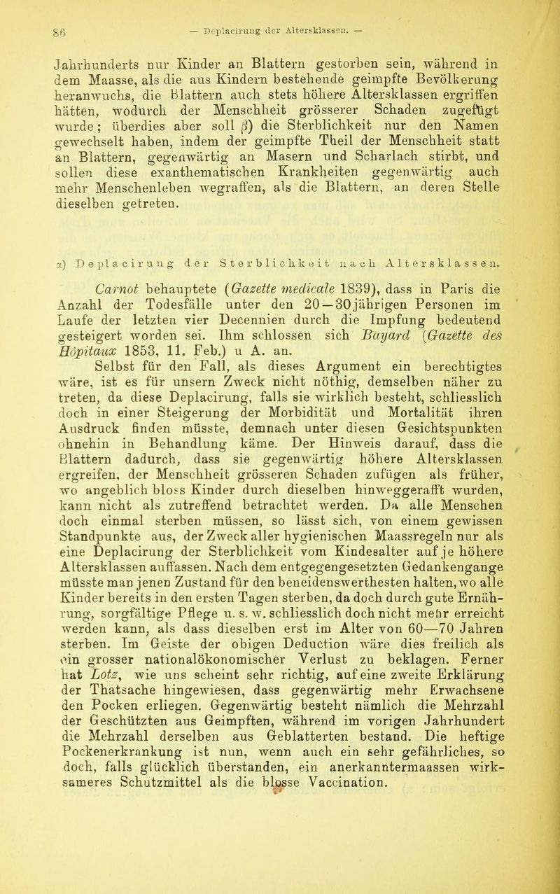 Jahrhunderts nur Kinder an Blattern gestorben sein, während in dem Maasse, als die aus Kindern bestehende geimpfte Bevölkerung heranwuchs, die Blattern auch stets höhere Altersklassen ergriffen hätten, wodurch der Menschheit grösserer Schaden zugefugt wurde; überdies aber soll ß) die Sterblichkeit nur den Namen gewechselt haben, indem der geimpfte Theil der Menschheit statt, an Blattern, gegenwärtig an Masern und Scharlach stirbt, und sollen diese exanthematischen Krankheiten gegenwärtig auch mehr Menschenleben wegraffen, als die Blattern, an deren Stelle dieselben getreten. x) Deplaciruug der Sterblichkeit nach Altersklassen. Carnot behauptete (Gazette medicäle 1839), dass in Paris die Anzahl der Todesfälle unter den 20 —30jährigen Personen im Laufe der letzten vier Decennien durch die Impfung bedeutend gesteigert worden sei. Ihm schlössen sich Bayard (Gazette des Höpitaux 1853, 11. Feb.) u A. an. Selbst für den Fall, als dieses Argument ein berechtigtes wäre, ist es für unsern Zweck nicht nöthig, demselben näher zu treten, da diese Deplacirung, falls sie wirklich besteht, schliesslich doch in einer Steigerung der Morbidität und Mortalität ihren Ausdruck finden müsste, demnach unter diesen Gesichtspunkten ohnehin in Behandlung käme. Der Hinweis darauf, dass die Blattern dadurch, dass sie gegenwärtig höhere Altersklassen ergreifen, der Menschheit grösseren Schaden zufügen als früher, wo angeblich bloss Kinder durch dieselben hinweggerafft wurden, kann nicht als zutreffend betrachtet werden. Da alle Menschen doch einmal sterben müssen, so lässt sich, von einem gewissen Standpunkte aus, der Zweck aller hygienischen Maassregeln nur als eine Deplacirung der Sterblichkeit vom Kindesalter auf je höhere Altersklassen auffassen. Nach dem entgegengesetzten Gedankengange müsste man jenen Zustand für den beneidenswerthesten halten, wo alle Kinder bereits in den ersten Tagen sterben, da doch durch gute Ernäh- rung, sorgfältige Pflege u. s. w. schliesslich doch nicht mehr erreicht werden kann, als dass dieselben erst ini Alter von 60—70 Jahren sterben. Im Geiste der obigen Deduction wäre dies freilich als ein grosser nationalökonomischer Verlust zu beklagen. Ferner hat Lötz, wie uns scheint sehr richtig, auf eine zweite Erklärung der Thatsache hingewiesen, dass gegenwärtig mehr Erwachsene den Pocken erliegen. Gegenwärtig besteht nämlich die Mehrzahl der Geschützten aus Geimpften, während im vorigen Jahrhundert die Mehrzahl derselben aus Geblätterten bestand. Die heftige Pockenerkrankung ist nun, wenn auch ein sehr gefährliches, so doch, falls glücklich überstanden, ein anerkanntermaassen wirk- sameres Schutzmittel als die blosse Vaccination.