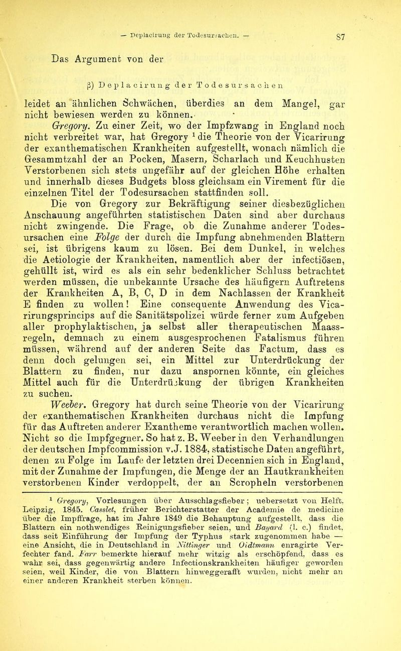 Das Argument von der ß) D e p 1 a c i r u 11 g der Todesursac h e n leidet an ähnlichen Schwächen, überdies an dem Mangel, gfar nicht bewiesen werden zu können. Gregory. Zu einer Zeit, wo der Impfzwang in England noch nicht verbreitet war, hat Gregory 1 die Theorie von der Vicarirung der exanthemati'schen Krankheiten aufgestellt, wonach nämlich die Gresammtzahl der an Pocken, Masern, Scharlach und Keuchhusten Verstorbenen sich stets ungefähr auf der gleichen Höhe erhalten und innerhalb dieses Budgets bloss gleichsam ein Virement für die einzelnen Titel der Todesursachen stattfinden soll. Die von Gregory zur Bekräftigung seiner diesbezüglichen Anschauung angeführten statistischen Daten sind aber durchaus nicht zwingende. Die Frage, ob die Zunahme anderer Todes- ursachen eine Folge der durch die Impfung abnehmenden Blattern sei, ist übrigens kaum zu lösen. Bei dem Dunkel, in welches die Aetiologie der Krankheiten, namentlich aber der infectiösen, gehüllt ist, wird es als ein sehr bedenklicher Schluss betrachtet werden müssen, die unbekannte Ursache des häufigem Auftretens der Krankheiten A, B, C, D in dem Nachlassen der Krankheit E finden zu wollen! Eine consequente Anwendung des Vica- rirungsprincips auf die Sanitätspolizei würde ferner zum Aufgeben aller prophylaktischen, ja selbst aller therapeutischen Maass- regeln, demnach zu einem ausgesprochenen Fatalismus führen müssen, während auf der anderen Seite das Factum, dass es denn doch gelungen sei, ein Mittel zur Unterdrückung der Blattern zu finden, nur dazu anspornen könnte, ein gleiches Mittel auch für die Unterdrückung der übrigen Krankheiten zu suchen. Weeber, Gregory hat durch seine Theorie von der Vicarirung der exanthematischen Krankheiten durchaus nicht die Impfung für das Auftreten anderer Exantheme verantwortlich machen wollen. Nicht so die Impfgegner. So hat z. B. Weeber in den Verhandlungen der deutschen Impfcommission v.J. 1884, statistische Daten angeführt, denen zu Folge im Laufe der letzten drei Decennien sich in England, mit der Zunahme der Impfungen, die Menge der an Hautkrankheiten verstorbenen Kinder verdoppelt, der an Scropheln verstorbenen 1 Gregory, Vorlesungen über Ausschlagsfieber ; uebersetzt von Helft. Leipzig, 1845. C'asslet, früher Berichterstatter der Academie de medicine über die Impffrage, hat im Jahre 1849 die Behauptung aufgestellt, dass die Blattern ein nothwendiges Eeinigungsfieber seien, und Bayard (1. c.) findet, dass seit Einführung der Impfung der Typhus stark zugenommen habe — eine Ansicht, die in Deutschland in Nittinger und Oidtmann enragirte Ver- fechter fand. Farr bemerkte hierauf mehr witzig als erschöpfend, dass es wahr sei, dass gegenwärtig andere Infectionskrankheiten häufiger geworden seien, weil Kinder, die von Blattern hinweggerafft wurden, nicht mehr an einer anderen Krankheit sterben können.